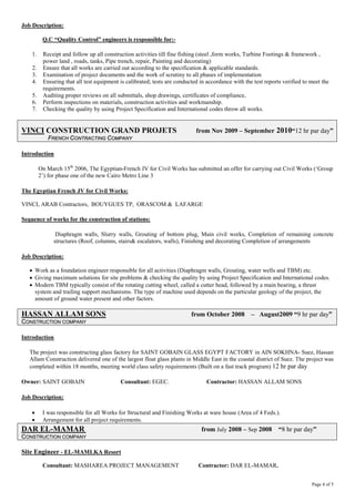 Job Description: Q.C “Quality Control” engineers is responsible for:- 
1. Receipt and follow up all construction activities till fine fishing (steel ,form works, Turbine Footings & framework , power land , roads, tanks, Pipe trench, repair, Painting and decorating) 
2. Ensure that all works are carried out according to the specification & applicable standards. 
3. Examination of project documents and the work of scrutiny to all phases of implementation 
4. Ensuring that all test equipment is calibrated; tests are conducted in accordance with the test reports verified to meet the requirements. 
5. Auditing proper reviews on all submittals, shop drawings, certificates of compliance, 
6. Perform inspections on materials, construction activities and workmanship. 
7. Checking the quality by using Project Specification and International codes throw all works. 
VINCI CONSTRUCTION GRAND PROJETS from Nov 2009 – September 2010“12 hr par day” 
FFRREENNCCHH CCOONNTTRRAACCTTIINNGG CCOOMMPPAANNYY Introduction On March 15th 2006, The Egyptian-French JV for Civil Works has submitted an offer for carrying out Civil Works (‘Group 2’) for phase one of the new Cairo Metro Line 3 The Egyptian French JV for Civil Works: VINCI, ARAB Contractors, BOUYGUES TP, ORASCOM& LAFARGE Sequence of works for the construction of stations: Diaphragm walls, Slurry walls, Grouting of bottom plug, Main civil works, Completion of remaining concrete structures (Roof, columns, stairs& escalators, walls), Finishing and decorating Completion of arrangements Job Description: 
• Work as a foundation engineer responsible for all activities (Diaphragm walls, Grouting, water wells and TBM) etc. 
• Giving maximum solutions for site problems & checking the quality by using Project Specification and International codes. 
• Modern TBM typically consist of the rotating cutting wheel, called a cutter head, followed by a main bearing, a thrust system and trailing support mechanisms. The type of machine used depends on the particular geology of the project, the amount of ground water present and other factors. 
HASSAN ALLAM SONS from October 2008 – August2009 “9 hr par day” CCOONNSSTTRRUUCCTTIIOONN CCOOMMPPAANNYY Introduction The project was constructing glass factory for SAINT GOBAIN GLASS EGYPT FACTORY in AIN SOKHNA- Suez, Hassan Allam Construction delivered one of the largest float glass plants in Middle East in the coastal district of Suez. The project was completed within 18 months, meeting world class safety requirements (Built on a fast track program) 12 hr par day Owner: SAINT GOBAIN Consultant: EGEC. Contractor: HASSAN ALLAM SONS Job Description: 
• I was responsible for all Works for Structural and Finishing Works at ware house (Area of 4 Feds.). 
• Arrangement for all project requirements. 
DAR EL-MAMAR from July 2008 – Sep 2008 “8 hr par day” 
CCOONNSSTTRRUUCCTTIIOONN CCOOMMPPAANNYY Site Engineer - EL-MAMLKA Resort Consultant: MASHAREA PROJECT MANAGEMENT Contractor: DAR EL-MAMAR. 
Page 4 of 5 
 