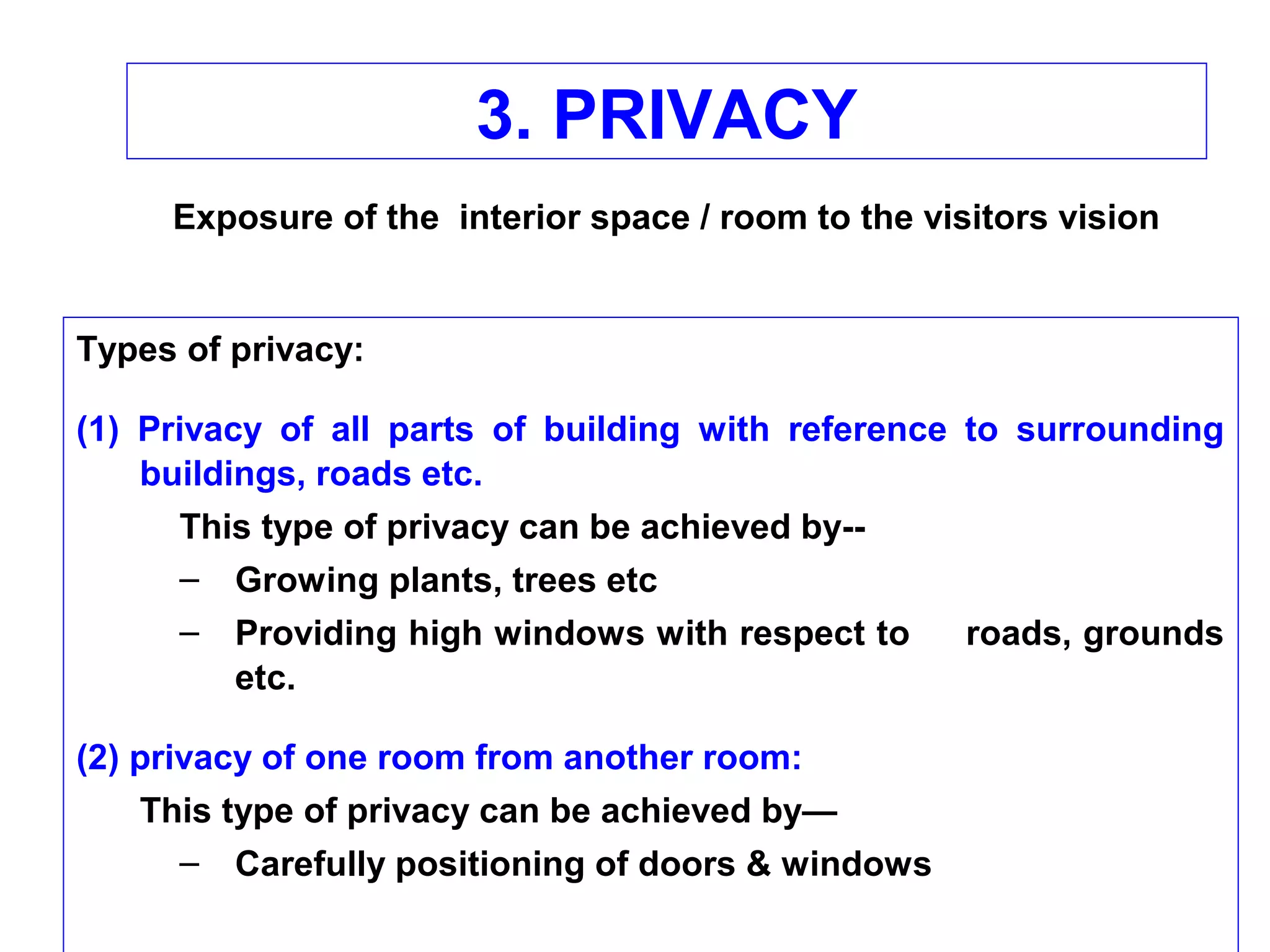 3. PRIVACY
Types of privacy:
(1) Privacy of all parts of building with reference to surrounding
buildings, roads etc.
This type of privacy can be achieved by--
– Growing plants, trees etc
– Providing high windows with respect to roads, grounds
etc.
(2) privacy of one room from another room:
This type of privacy can be achieved by—
– Carefully positioning of doors & windows
Exposure of the interior space / room to the visitors vision
 