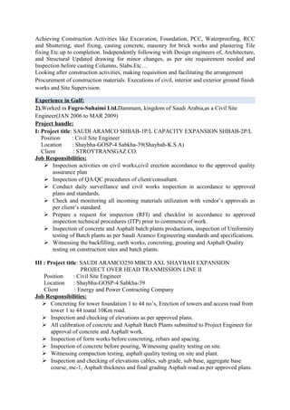 Achieving Construction Activities like Excavation, Foundation, PCC, Waterproofing, RCC
and Shuttering, steel fixing, casting concrete, masonry for brick works and plastering Tile
fixing Etc.up to completion. Independently following with Design engineers of, Architecture,
and Structural Updated drawing for minor changes, as per site requirement needed and
Inspection before casting Columns, Slabs.Etc…
Looking after construction activities, making requisition and facilitating the arrangement
Procurement of construction materials. Executions of civil, interior and exterior ground finish
works and Site Supervision.

Experience in Gulf:
2).Worked in Fugro-Suhaimi Ltd.Dammam, kingdom of Saudi Arabia,as a Civil Site
Engineer(JAN 2006 to MAR 2009)
Project handle:
I: Project title: SAUDI ARAMCO SHBAB-1P/L CAPACITY EXPANSION SHBAB-2P/L
   Position      : Civil Site Engineer
   Location      : Shaybha-GOSP-4 Sabkha-39(Shaybah-K.S.A)
   Client         : STROYTRANSGAZ CO.
Job Responsibilities:
     Inspection activities on civil works,civil erection accordance to the approved quality
        assurance plan
     Inspection of QA/QC procedures of client/consultant.
     Conduct daily surveillance and civil works inspection in accordance to approved
        plans and standards.
     Check and monitoring all incoming materials utilization with vendor’s approvals as
        per client’s standard.
     Prepare a request for inspection (RFI) and checklist in accordance to approved
        inspection technical procedures (ITP) prior to commence of work.
     Inspection of concrete and Asphalt batch plants productions, inspection of Uniformity
        testing of Batch plants as per Saudi Aramco Engineering standards and specifications.
     Witnessing the backfilling, earth works, concreting, grouting and Asphalt Quality
        testing on construction sites and batch plants.

III : Project title: SAUDI ARAMCO250 MBCD AXL SHAYBAH EXPANSION
                      PROJECT OVER HEAD TRANMISSION LINE II
    Position      : Civil Site Engineer
    Location      : Shaybha-GOSP-4 Sabkha-39
    Client         : Energy and Power Contracting Company
Job Responsibilities:
    Concreting for tower foundation 1 to 44 no’s, Erection of towers and access road from
       tower 1 to 44 toatal 10Km road.
    Inspection and checking of elevations as per approved plans.
    All calibration of concrete and Asphalt Batch Plants submitted to Project Engineer for
       approval of concrete and Asphalt work.
    Inspection of form works before concreting, rebars and spacing.
    Inspection of concrete before pouring, Witnessing quality testing on site.
    Witnessing compaction testing, asphalt quality testing on site and plant.
    Inspection and checking of elevations cables, sub grade, sub base, aggregate base
       course, mc-1, Asphalt thickness and final grading Asphalt road as per approved plans.
 