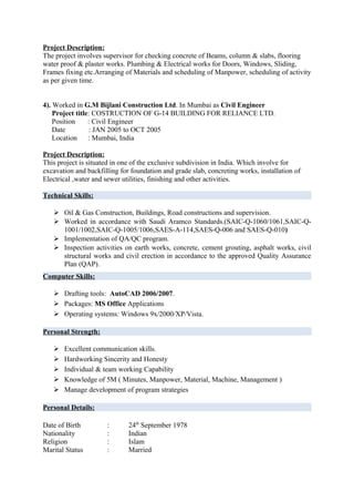 Project Description:
The project involves supervisor for checking concrete of Beams, column & slabs, flooring
water proof & plaster works. Plumbing & Electrical works for Doors, Windows, Sliding,
Frames fixing etc.Arranging of Materials and scheduling of Manpower, scheduling of activity
as per given time.


4). Worked in G.M Bijlani Construction Ltd. In Mumbai as Civil Engineer
    Project title: COSTRUCTION OF G-14 BUILDING FOR RELIANCE LTD.
    Position     : Civil Engineer
    Date         : JAN 2005 to OCT 2005
    Location     : Mumbai, India

Project Description:
This project is situated in one of the exclusive subdivision in India. Which involve for
excavation and backfilling for foundation and grade slab, concreting works, installation of
Electrical ,water and sewer utilities, finishing and other activities.

Technical Skills:

    Oil & Gas Construction, Buildings, Road constructions and supervision.
    Worked in accordance with Saudi Aramco Standards.(SAIC-Q-1060/1061,SAIC-Q-
     1001/1002,SAIC-Q-1005/1006,SAES-A-114,SAES-Q-006 and SAES-Q-010)
    Implementation of QA/QC program.
    Inspection activities on earth works, concrete, cement grouting, asphalt works, civil
     structural works and civil erection in accordance to the approved Quality Assurance
     Plan (QAP).
Computer Skills:

    Drafting tools: AutoCAD 2006/2007.
    Packages: MS Office Applications
    Operating systems: Windows 9x/2000/XP/Vista.

Personal Strength:

      Excellent communication skills.
      Hardworking Sincerity and Honesty
      Individual & team working Capability
      Knowledge of 5M ( Minutes, Manpower, Material, Machine, Management )
      Manage development of program strategies

Personal Details:

Date of Birth         :       24th September 1978
Nationality           :       Indian
Religion              :       Islam
Marital Status        :       Married
 
