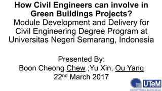 How Civil Engineers can involve in
Green Buildings Projects?
Module Development and Delivery for
Civil Engineering Degree Program at
Universitas Negeri Semarang, Indonesia
Presented By:
Boon Cheong Chew ;Yu Xin, Ou Yang
22nd March 2017
 