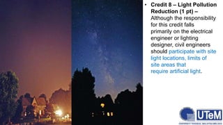 • Credit 8 – Light Pollution
Reduction (1 pt) –
Although the responsibility
for this credit falls
primarily on the electrical
engineer or lighting
designer, civil engineers
should participate with site
light locations, limits of
site areas that
require artificial light.
 