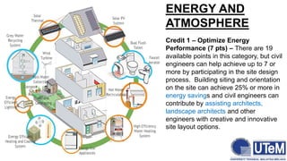 ENERGY AND
ATMOSPHERE
Credit 1 – Optimize Energy
Performance (7 pts) – There are 19
available points in this category, but civil
engineers can help achieve up to 7 or
more by participating in the site design
process. Building siting and orientation
on the site can achieve 25% or more in
energy savings and civil engineers can
contribute by assisting architects,
landscape architects and other
engineers with creative and innovative
site layout options.
 
