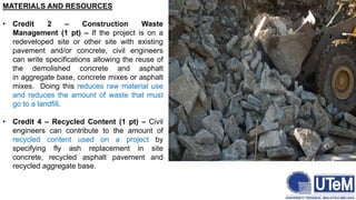 MATERIALS AND RESOURCES
• Credit 2 – Construction Waste
Management (1 pt) – If the project is on a
redeveloped site or other site with existing
pavement and/or concrete, civil engineers
can write specifications allowing the reuse of
the demolished concrete and asphalt
in aggregate base, concrete mixes or asphalt
mixes. Doing this reduces raw material use
and reduces the amount of waste that must
go to a landfill.
• Credit 4 – Recycled Content (1 pt) – Civil
engineers can contribute to the amount of
recycled content used on a project by
specifying fly ash replacement in site
concrete, recycled asphalt pavement and
recycled aggregate base.
 