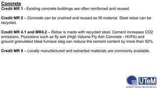 Concrete
Credit MR 1 - Existing concrete buildings are often reinforced and reused.
Credit MR 2 – Concrete can be crushed and reused as fill material. Steel rebar can be
recycled.
Credit MR 4.1 and MR4.2 – Rebar is made with recycled steel. Cement increases CO2
emissions. Pozzolans such as fly ash (High Volume Fly Ash Concrete - HVFA) and
ground granulated blast furnace slag can reduce the cement content by more than 50%.
Credit MR 5 – Locally manufactured and extracted materials are commonly available.
 