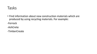 Tasks
• Find information about new construction materials which are
produced by using recycling materials. For example:
-Ferrock
-AshCrete
-TimberCreate
 