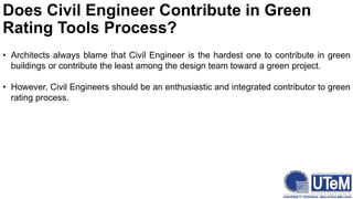 Does Civil Engineer Contribute in Green
Rating Tools Process?
• Architects always blame that Civil Engineer is the hardest one to contribute in green
buildings or contribute the least among the design team toward a green project.
• However, Civil Engineers should be an enthusiastic and integrated contributor to green
rating process.
 