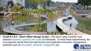 • Credit 6.1-6.2 – Storm Water Design (2 pts) – The storm water controls must
address frequency, quantity and quality to standards. To meet these requirements, the
civil engineer should think out side the box and implement innovative management
practices such as bio-swales, wetlands, raingardens etc.
 