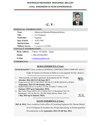 MAHMOUD MOHAMED MOHAMED BELASY
- CIVIL ENGINEER (5 YEAR EXPERIENCE) -
- 1 -
- C. V -
PERSONAL INFORMATION:
Name : Mahmoud Mohamed Mohamed Belasy
Title : Civil Engineer
Nationality : Egyptian
Date of birth : 16/02/1990
Marital Status : Single
Military Service : Completed 1/12/2013
CONTACT INFORMATION:
Home Address : Fakous -Al sharkia – Egypt
Mobile : +002-01024010903
E-Mail : m.belasy@yahoo.com
EXPERIENCE:
DUBAI EXPERIENCE (3 Year)
2014&2016&2017: I have worked at GENERAL CONSTRUCTION COMPANY (GCC)
Under Al Jazeera investments in Dubai as a site engineer for four projects:
‫ـــــــــــــــــــــــــــــ‬‫ـــــــــــــــــــــــــــــــــــــــــــــــــــــــــــــــ‬
1 - Palm Jumeirah ,c14 ,Hotel Apartments & Residential (B+GF+7FLRS)
(October 2016 2015 UP till June 2017).
2 - Credo tower (G+2P+13+HC) PLOT NO.345-412, BURG KHALIFA, DUBAI
(September 2015 UP till October 2016).
3 - Mohebi Palace (B+G+1) on Plot: 357-556, Al Saffa 2nd
, Dubai, UAE
(January 2015 up to September 2015).
4 - Bay Centre Tower (5B+G+2P+12 Hotels+M.F+12 Residential+M.F+10
Residential + HC) on Plot No: 392-596, Dubai Marina, Dubai, UAE
( May 2014 up to January 2015).
‫ـــــــــــــــــــــــــــــــــــــــــــــــــــــــــــــــــــــــــــــــــــــــــــ‬
EGYPT EXPERIENCE (2 Year )
2012 & 2014: I have worked at Union office of Consulting Engineers (Dr/ Hassan Maaly)
As Civil Engineer (Consultant site, Design Specializing in limited quantities
Of construction work) September 2012 UP till May 2014.
 