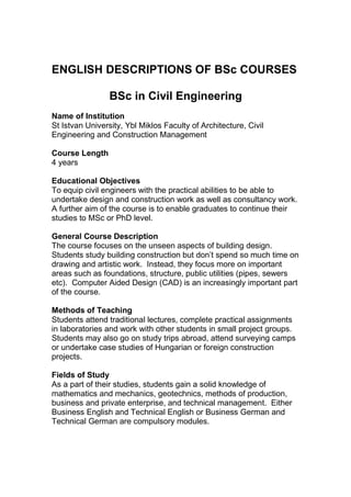 ENGLISH DESCRIPTIONS OF BSc COURSES

                 BSc in Civil Engineering
Name of Institution
St Istvan University, Ybl Miklos Faculty of Architecture, Civil
Engineering and Construction Management

Course Length
4 years

Educational Objectives
To equip civil engineers with the practical abilities to be able to
undertake design and construction work as well as consultancy work.
A further aim of the course is to enable graduates to continue their
studies to MSc or PhD level.

General Course Description
The course focuses on the unseen aspects of building design.
Students study building construction but don’t spend so much time on
drawing and artistic work. Instead, they focus more on important
areas such as foundations, structure, public utilities (pipes, sewers
etc). Computer Aided Design (CAD) is an increasingly important part
of the course.

Methods of Teaching
Students attend traditional lectures, complete practical assignments
in laboratories and work with other students in small project groups.
Students may also go on study trips abroad, attend surveying camps
or undertake case studies of Hungarian or foreign construction
projects.

Fields of Study
As a part of their studies, students gain a solid knowledge of
mathematics and mechanics, geotechnics, methods of production,
business and private enterprise, and technical management. Either
Business English and Technical English or Business German and
Technical German are compulsory modules.
 