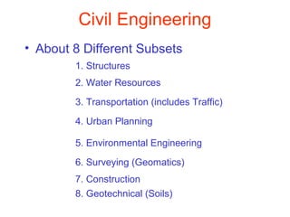 Civil Engineering
• About 8 Different Subsets
1. Structures
2. Water Resources
3. Transportation (includes Traffic)
4. Urban Planning
5. Environmental Engineering
6. Surveying (Geomatics)
7. Construction
8. Geotechnical (Soils)

 
