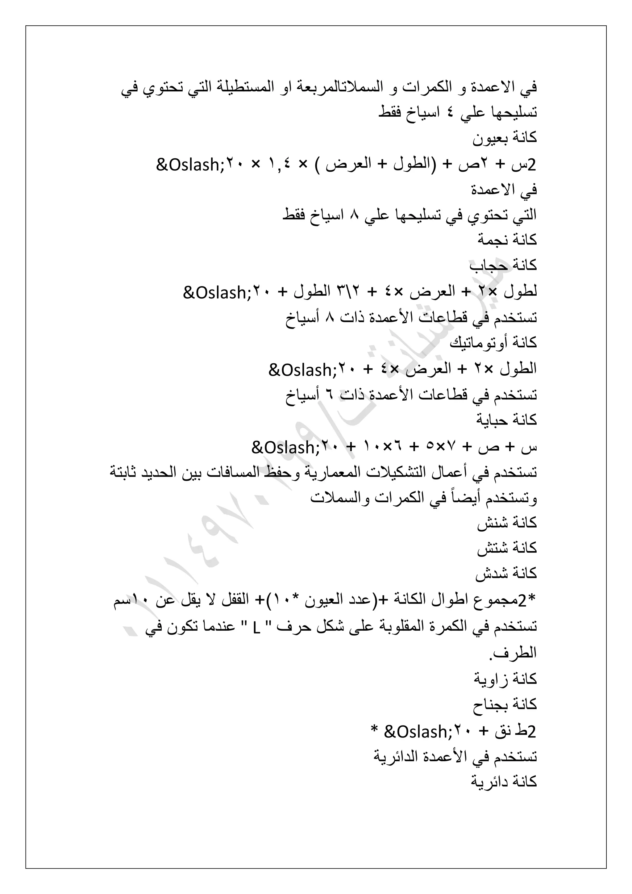 ً‫ف‬ ‫تحتوي‬ ً‫الت‬ ‫المستطٌلة‬ ‫او‬ ‫السمالتالمربعة‬ ‫و‬ ‫الكمرات‬ ‫و‬ ‫االعمدة‬ ً‫ف‬
ً‫عل‬ ‫تسلٌحها‬5‫اسٌاخ‬‫فقط‬
‫بعٌون‬ ‫كانة‬
2+ ‫س‬3) ‫العرض‬ + ‫(الطول‬ + ‫ص‬×2,5×31&Oslash;
‫االعمدة‬ ً‫ف‬
ً‫عل‬ ‫تسلٌحها‬ ً‫ف‬ ‫تحتوي‬ ً‫الت‬8‫فقط‬ ‫اسٌاخ‬
‫نجمة‬ ‫كانة‬
‫حجاب‬ ‫كانة‬
‫لطول‬×3‫العرض‬ +×5+34+ ‫الطول‬31&Oslash;
‫ذات‬ ‫األعمدة‬ ‫قطاعات‬ ً‫ف‬ ‫تستخدم‬8‫أسٌاخ‬
‫أوتوماتٌك‬ ‫كانة‬
‫الطول‬×3‫العرض‬ +×5+31&Oslash;
‫ذات‬ ‫األعمدة‬ ‫قطاعات‬ ً‫ف‬ ‫تستخدم‬7‫أسٌاخ‬
‫حباٌة‬ ‫كانة‬
+ ‫ص‬ + ‫س‬7×6+7×21+31&Oslash;
‫ثابتة‬ ‫الحدٌد‬ ‫بٌن‬ ‫المسافات‬ ‫وحفظ‬ ‫المعمارٌة‬ ‫التشكٌالت‬ ‫أعمال‬ ً‫ف‬ ‫تستخدم‬
‫والسمالت‬ ‫الكمرات‬ ً‫ف‬ ً‫ا‬‫أٌض‬ ‫وتستخدم‬
‫شنش‬ ‫كانة‬
‫شتش‬ ‫كانة‬
‫شدش‬ ‫كانة‬
2** ‫العٌون‬ ‫+(عدد‬ ‫الكانة‬ ‫اطوال‬ ‫مجموع‬21‫القفل‬ +)‫عن‬ ‫ٌقل‬ ‫ال‬21‫سم‬
‫حرؾ‬ ‫شكل‬ ‫على‬ ‫المقلوبة‬ ‫الكمرة‬ ً‫ف‬ ‫تستخدم‬" L "ً‫ف‬ ‫تكون‬ ‫عندما‬
‫الطرؾ‬.
‫زاوٌة‬ ‫كانة‬
‫بجناح‬ ‫كانة‬
2+ ‫نق‬ ‫ط‬31* &Oslash;
‫الدابرٌة‬ ‫األعمدة‬ ً‫ف‬ ‫تستخدم‬
‫دابرٌة‬ ‫كانة‬
 