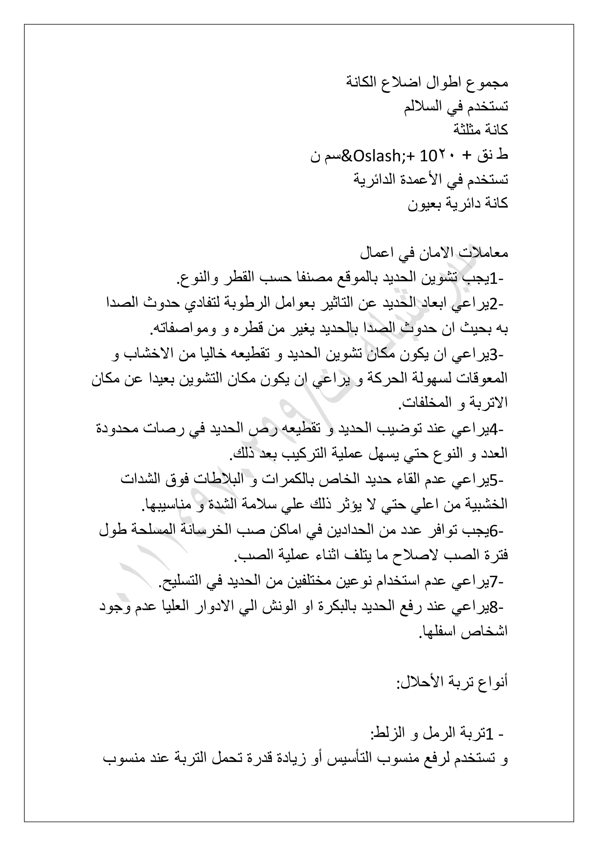 ‫الكانة‬ ‫اضالع‬ ‫اطوال‬ ‫مجموع‬
‫الساللم‬ ً‫ف‬ ‫تستخدم‬
‫مثلثة‬ ‫كانة‬
+ ‫نق‬ ‫ط‬31&Oslash;+ 10‫ن‬ ‫سم‬
‫األ‬ ً‫ف‬ ‫تستخدم‬‫الدابرٌة‬ ‫عمدة‬
‫بعٌون‬ ‫دابرٌة‬ ‫كانة‬
‫اعمال‬ ً‫ف‬ ‫االمان‬ ‫معامالت‬
1-‫والنوع‬ ‫القطر‬ ‫حسب‬ ‫مصنفا‬ ‫بالموقع‬ ‫الحدٌد‬ ‫تشوٌن‬ ‫ٌجب‬.
2-‫الصدا‬ ‫حدوث‬ ‫لتفادي‬ ‫الرطوبة‬ ‫بعوامل‬ ‫التاثٌر‬ ‫عن‬ ‫الحدٌد‬ ‫ابعاد‬ ً‫ٌراع‬
‫ومواصفاته‬ ‫و‬ ‫قطره‬ ‫من‬ ‫ٌؽٌر‬ ‫بالحدٌد‬ ‫الصدا‬ ‫حدوث‬ ‫ان‬ ‫بحٌث‬ ‫به‬.
3-‫تش‬ ‫مكان‬ ‫ٌكون‬ ‫ان‬ ً‫ٌراع‬‫و‬ ‫االخشاب‬ ‫من‬ ‫خالٌا‬ ‫تقطٌعه‬ ‫و‬ ‫الحدٌد‬ ‫وٌن‬
‫مكان‬ ‫عن‬ ‫بعٌدا‬ ‫التشوٌن‬ ‫مكان‬ ‫ٌكون‬ ‫ان‬ ً‫ٌراع‬ ‫و‬ ‫الحركة‬ ‫لسهولة‬ ‫المعوقات‬
‫المخلفات‬ ‫و‬ ‫االتربة‬.
4-‫محدودة‬ ‫رصات‬ ً‫ف‬ ‫الحدٌد‬ ‫رص‬ ‫تقطٌعه‬ ‫و‬ ‫الحدٌد‬ ‫توضٌب‬ ‫عند‬ ً‫ٌراع‬
‫ذلك‬ ‫بعد‬ ‫التركٌب‬ ‫عملٌة‬ ‫ٌسهل‬ ً‫حت‬ ‫النوع‬ ‫و‬ ‫العدد‬.
5-‫حدٌد‬ ‫القاء‬ ‫عدم‬ ً‫ٌراع‬‫الشدات‬ ‫فوق‬ ‫البالطات‬ ‫و‬ ‫بالكمرات‬ ‫الخاص‬
‫مناسٌبها‬ ‫و‬ ‫الشدة‬ ‫سالمة‬ ً‫عل‬ ‫ذلك‬ ‫ٌإثر‬ ‫ال‬ ً‫حت‬ ً‫اعل‬ ‫من‬ ‫الخشبٌة‬.
6-‫طول‬ ‫المسلحة‬ ‫الخرسانة‬ ‫صب‬ ‫اماكن‬ ً‫ف‬ ‫الحدادٌن‬ ‫من‬ ‫عدد‬ ‫توافر‬ ‫ٌجب‬
‫الصب‬ ‫عملٌة‬ ‫اثناء‬ ‫ٌتلؾ‬ ‫ما‬ ‫الصالح‬ ‫الصب‬ ‫فترة‬.
7-‫التسل‬ ً‫ف‬ ‫الحدٌد‬ ‫من‬ ‫مختلفٌن‬ ‫نوعٌن‬ ‫استخدام‬ ‫عدم‬ ً‫ٌراع‬‫ٌح‬.
8-‫وجود‬ ‫عدم‬ ‫العلٌا‬ ‫االدوار‬ ً‫ال‬ ‫الونش‬ ‫او‬ ‫بالبكرة‬ ‫الحدٌد‬ ‫رفع‬ ‫عند‬ ً‫ٌراع‬
‫اسفلها‬ ‫اشخاص‬.
‫األحالل‬ ‫تربة‬ ‫أنواع‬:
1 -‫الزلط‬ ‫و‬ ‫الرمل‬ ‫تربة‬:
‫منسوب‬ ‫عند‬ ‫التربة‬ ‫تحمل‬ ‫قدرة‬ ‫زٌادة‬ ‫أو‬ ‫التؤسٌس‬ ‫منسوب‬ ‫لرفع‬ ‫تستخدم‬ ‫و‬
 