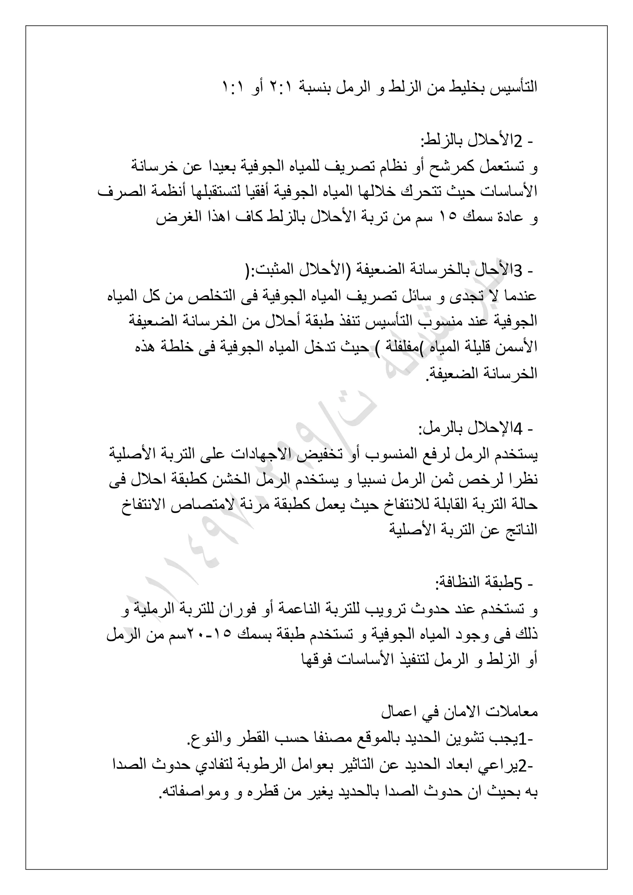 ‫بنسبة‬ ‫الرمل‬ ‫و‬ ‫الزلط‬ ‫من‬ ‫بخلٌط‬ ‫التؤسٌس‬3:2‫أو‬2:2
2 -‫األ‬‫بالزلط‬ ‫حالل‬:
‫خرسانة‬ ‫عن‬ ‫بعٌدا‬ ‫الجوفٌة‬ ‫للمٌاه‬ ‫تصرٌؾ‬ ‫نظام‬ ‫أو‬ ‫كمرشح‬ ‫تستعمل‬ ‫و‬
‫الصرؾ‬ ‫أنظمة‬ ‫لتستقبلها‬ ‫أفقٌا‬ ‫الجوفٌة‬ ‫المٌاه‬ ‫خاللها‬ ‫تتحرك‬ ‫حٌث‬ ‫األساسات‬
‫سمك‬ ‫عادة‬ ‫و‬26‫الؽرض‬ ‫اهذا‬ ‫كاؾ‬ ‫بالزلط‬ ‫األحالل‬ ‫تربة‬ ‫من‬ ‫سم‬
3 -‫المثبت‬ ‫(األحالل‬ ‫الضعٌفة‬ ‫بالخرسانة‬ ‫األحال‬):
‫ال‬ ‫عندما‬‫المٌاه‬ ‫كل‬ ‫من‬ ‫التخلص‬ ‫فى‬ ‫الجوفٌة‬ ‫المٌاه‬ ‫تصرٌؾ‬ ‫سابل‬ ‫و‬ ‫تجدى‬
‫الضعٌفة‬ ‫الخرسانة‬ ‫من‬ ‫أحالل‬ ‫طبقة‬ ‫تنفذ‬ ‫التؤسٌس‬ ‫منسوب‬ ‫عند‬ ‫الجوفٌة‬
‫المٌاه‬ ‫قلٌلة‬ ‫األسمن‬(‫هذه‬ ‫خلطة‬ ‫فى‬ ‫الجوفٌة‬ ‫المٌاه‬ ‫تدخل‬ ‫حٌث‬ ) ‫مفلفلة‬
‫الضعٌفة‬ ‫الخرسانة‬.
4 -‫بالرمل‬ ‫اإلحالل‬:
‫ت‬ ‫أو‬ ‫المنسوب‬ ‫لرفع‬ ‫الرمل‬ ‫ٌستخدم‬‫األصلٌة‬ ‫التربة‬ ‫على‬ ‫االجهادات‬ ‫خفٌض‬
‫فى‬ ‫احالل‬ ‫كطبقة‬ ‫الخشن‬ ‫الرمل‬ ‫ٌستخدم‬ ‫و‬ ‫نسبٌا‬ ‫الرمل‬ ‫ثمن‬ ‫لرخص‬ ‫نظرا‬
‫االنتفاخ‬ ‫المتصاص‬ ‫مرنة‬ ‫كطبقة‬ ‫ٌعمل‬ ‫حٌث‬ ‫لالنتفاخ‬ ‫القابلة‬ ‫التربة‬ ‫حالة‬
‫األصلٌة‬ ‫التربة‬ ‫عن‬ ‫الناتج‬
5 -‫النظافة‬ ‫طبقة‬:
‫ل‬ ‫فوران‬ ‫أو‬ ‫الناعمة‬ ‫للتربة‬ ‫تروٌب‬ ‫حدوث‬ ‫عند‬ ‫تستخدم‬ ‫و‬‫و‬ ‫الرملٌة‬ ‫لتربة‬
‫بسمك‬ ‫طبقة‬ ‫تستخدم‬ ‫و‬ ‫الجوفٌة‬ ‫المٌاه‬ ‫وجود‬ ‫فى‬ ‫ذلك‬26-31‫الرمل‬ ‫من‬ ‫سم‬
‫فوقها‬ ‫األساسات‬ ‫لتنفٌذ‬ ‫الرمل‬ ‫و‬ ‫الزلط‬ ‫أو‬
‫اعمال‬ ً‫ف‬ ‫االمان‬ ‫معامالت‬
1-‫والنوع‬ ‫القطر‬ ‫حسب‬ ‫مصنفا‬ ‫بالموقع‬ ‫الحدٌد‬ ‫تشوٌن‬ ‫ٌجب‬.
2-‫ا‬ ‫حدوث‬ ‫لتفادي‬ ‫الرطوبة‬ ‫بعوامل‬ ‫التاثٌر‬ ‫عن‬ ‫الحدٌد‬ ‫ابعاد‬ ً‫ٌراع‬‫لصدا‬
‫ومواصفاته‬ ‫و‬ ‫قطره‬ ‫من‬ ‫ٌؽٌر‬ ‫بالحدٌد‬ ‫الصدا‬ ‫حدوث‬ ‫ان‬ ‫بحٌث‬ ‫به‬.
 