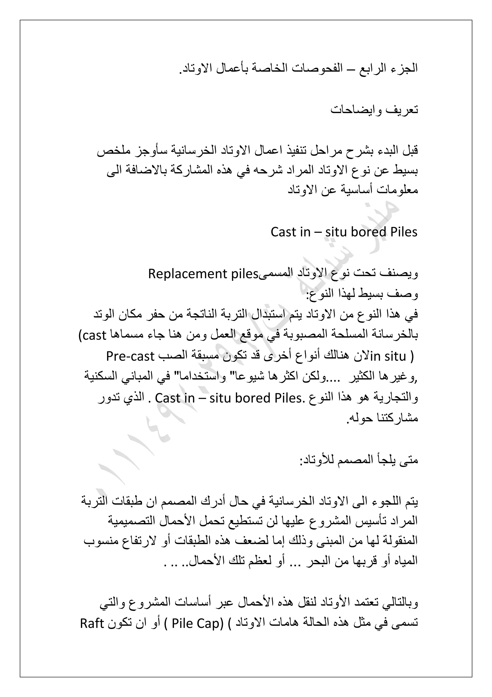 ‫الرابع‬ ‫الجزء‬–‫االوتاد‬ ‫بؤعمال‬ ‫الخاصة‬ ‫الفحوصات‬.
‫واٌضاحات‬ ‫تعرٌؾ‬
‫ملخص‬ ‫سؤوجز‬ ‫الخرسانٌة‬ ‫االوتاد‬ ‫اعمال‬ ‫تنفٌذ‬ ‫مراحل‬ ‫بشرح‬ ‫البدء‬ ‫قبل‬
‫باالضاف‬ ‫المشاركة‬ ‫هذه‬ ً‫ف‬ ‫شرحه‬ ‫المراد‬ ‫االوتاد‬ ‫نوع‬ ‫عن‬ ‫بسٌط‬‫الى‬ ‫ة‬
‫االوتاد‬ ‫عن‬ ‫أساسٌة‬ ‫معلومات‬
Cast in – situ bored Piles
‫المسمى‬ ‫االوتاد‬ ‫نوع‬ ‫تحت‬ ‫وٌصنؾ‬Replacement piles
‫النوع‬ ‫لهذا‬ ‫بسٌط‬ ‫وصؾ‬:
‫الوتد‬ ‫مكان‬ ‫حفر‬ ‫من‬ ‫الناتجة‬ ‫التربة‬ ‫استبدال‬ ‫ٌتم‬ ‫االوتاد‬ ‫من‬ ‫النوع‬ ‫هذا‬ ً‫ف‬
‫مسما‬ ‫جاء‬ ‫هنا‬ ‫ومن‬ ‫العمل‬ ‫موقع‬ ً‫ف‬ ‫المصبوبة‬ ‫المسلحة‬ ‫بالخرسانة‬‫ها‬(cast
in situ )‫الصب‬ ‫مسبقة‬ ‫تكون‬ ‫قد‬ ‫أخرى‬ ‫أنواع‬ ‫هنالك‬ ‫الن‬Pre-cast
,‫الكثٌر‬ ‫وؼٌرها‬....‫السكنٌة‬ ً‫المبان‬ ً‫ف‬ "‫واستخداما‬ "‫شٌوعا‬ ‫اكثرها‬ ‫ولكن‬
‫النوع‬ ‫هذا‬ ‫هو‬ ‫والتجارٌة‬. Cast in – situ bored Piles.‫تدور‬ ‫الذي‬
‫حوله‬ ‫مشاركتنا‬.
‫لألوتاد‬ ‫المصمم‬ ‫ٌلجؤ‬ ‫متى‬:
‫ا‬ ‫اللجوء‬ ‫ٌتم‬‫التربة‬ ‫طبقات‬ ‫ان‬ ‫المصمم‬ ‫أدرك‬ ‫حال‬ ً‫ف‬ ‫الخرسانٌة‬ ‫االوتاد‬ ‫لى‬
‫التصمٌمٌة‬ ‫األحمال‬ ‫تحمل‬ ‫تستطٌع‬ ‫لن‬ ‫علٌها‬ ‫المشروع‬ ‫تؤسٌس‬ ‫المراد‬
‫منسوب‬ ‫الرتفاع‬ ‫أو‬ ‫الطبقات‬ ‫هذه‬ ‫لضعؾ‬ ‫إما‬ ‫وذلك‬ ‫المبنى‬ ‫من‬ ‫لها‬ ‫المنقولة‬
‫األحمال‬ ‫تلك‬ ‫لعظم‬ ‫أو‬ ... ‫البحر‬ ‫من‬ ‫قربها‬ ‫أو‬ ‫المٌاه‬. .. ..
‫األ‬ ‫تعتمد‬ ً‫وبالتال‬ً‫والت‬ ‫المشروع‬ ‫أساسات‬ ‫عبر‬ ‫األحمال‬ ‫هذه‬ ‫لنقل‬ ‫وتاد‬
‫االوتاد‬ ‫هامات‬ ‫الحالة‬ ‫هذه‬ ‫مثل‬ ً‫ف‬ ‫تسمى‬( Pile Cap) (‫تكون‬ ‫ان‬ ‫أو‬Raft
 