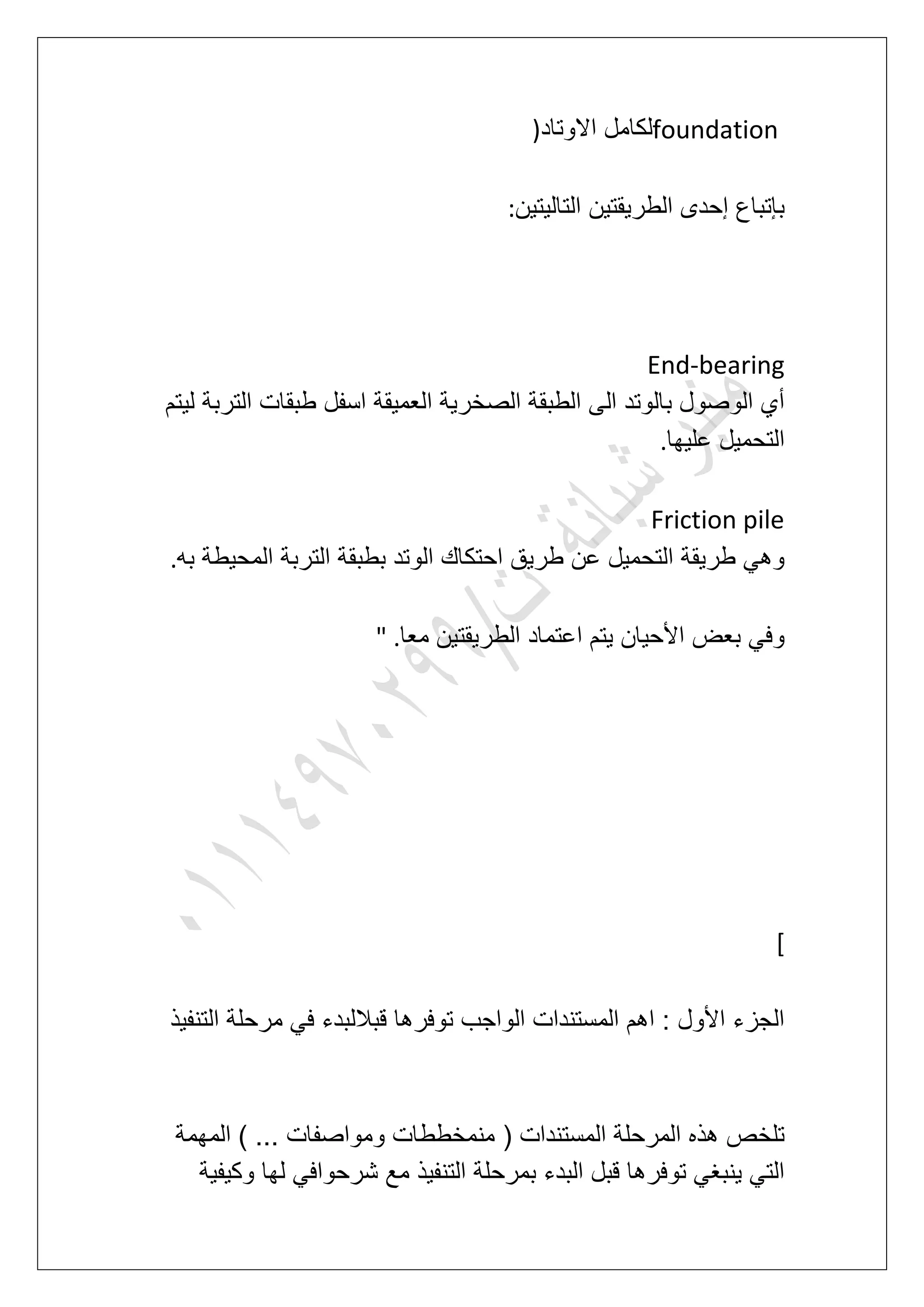 foundation‫االوتاد‬ ‫لكامل‬)
‫التالٌتٌن‬ ‫الطرٌقتٌن‬ ‫إحدى‬ ‫بإتباع‬:
End-bearing
ٌ‫ل‬ ‫التربة‬ ‫طبقات‬ ‫اسفل‬ ‫العمٌقة‬ ‫الصخرٌة‬ ‫الطبقة‬ ‫الى‬ ‫بالوتد‬ ‫الوصول‬ ‫أي‬‫تم‬
‫علٌها‬ ‫التحمٌل‬.
Friction pile
‫به‬ ‫المحٌطة‬ ‫التربة‬ ‫بطبقة‬ ‫الوتد‬ ‫احتكاك‬ ‫طرٌق‬ ‫عن‬ ‫التحمٌل‬ ‫طرٌقة‬ ً‫وه‬.
‫معا‬ ‫الطرٌقتٌن‬ ‫اعتماد‬ ‫ٌتم‬ ‫األحٌان‬ ‫بعض‬ ً‫وف‬" .
[
‫التنفٌذ‬ ‫مرحلة‬ ً‫ف‬ ‫قباللبدء‬ ‫توفرها‬ ‫الواجب‬ ‫المستندات‬ ‫اهم‬ : ‫األول‬ ‫الجزء‬
( ‫المستندات‬ ‫المرحلة‬ ‫هذه‬ ‫تلخص‬‫المهمة‬ ) ... ‫ومواصفات‬ ‫منمخططات‬
‫وكٌفٌة‬ ‫لها‬ ً‫شرحواف‬ ‫مع‬ ‫التنفٌذ‬ ‫بمرحلة‬ ‫البدء‬ ‫قبل‬ ‫توفرها‬ ً‫ٌنبؽ‬ ً‫الت‬
 