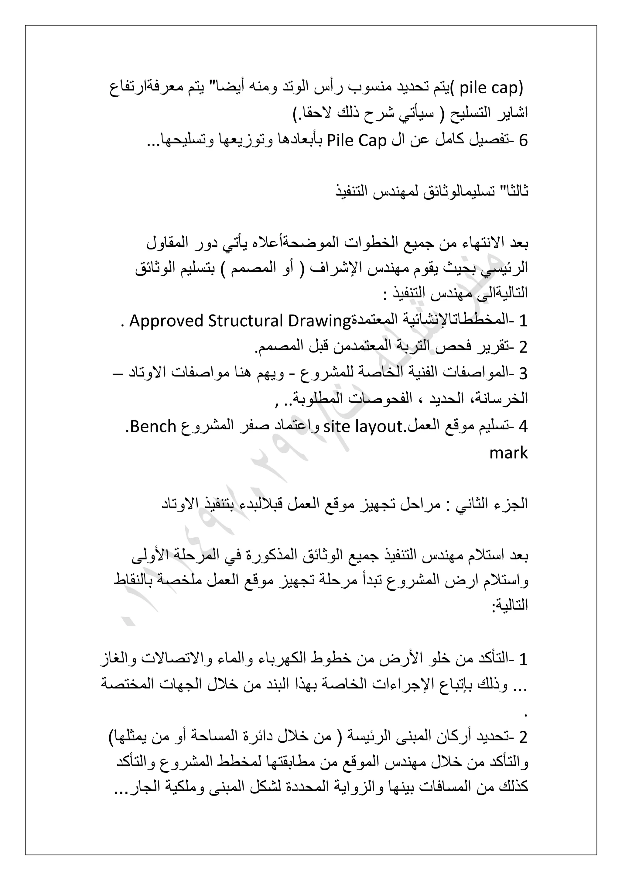 ( pile cap)‫ر‬ ‫منسوب‬ ‫تحدٌد‬ ‫ٌتم‬‫معرفةارتفاع‬ ‫ٌتم‬ "‫أٌضا‬ ‫ومنه‬ ‫الوتد‬ ‫أس‬
‫الحقا‬ ‫ذلك‬ ‫شرح‬ ً‫سٌؤت‬ ( ‫التسلٌح‬ ‫اشاٌر‬(.
- 6‫ال‬ ‫عن‬ ‫كامل‬ ‫تفصٌل‬Pile Cap‫وتسلٌحها‬ ‫وتوزٌعها‬ ‫بؤبعادها‬...
‫التنفٌذ‬ ‫لمهندس‬ ‫تسلٌمالوثابق‬ "‫ثالثا‬
‫المقاول‬ ‫دور‬ ً‫ٌؤت‬ ‫الموضحةأعاله‬ ‫الخطوات‬ ‫جمٌع‬ ‫من‬ ‫االنتهاء‬ ‫بعد‬
‫اإل‬ ‫مهندس‬ ‫ٌقوم‬ ‫بحٌث‬ ً‫الربٌس‬‫الوثابق‬ ‫بتسلٌم‬ ) ‫المصمم‬ ‫أو‬ ( ‫شراؾ‬
‫التنفٌذ‬ ‫مهندس‬ ‫التالٌةالى‬:
- 1‫المعتمدة‬ ‫المخططاتاإلنشابٌة‬. Approved Structural Drawing
- 2‫المصمم‬ ‫قبل‬ ‫المعتمدمن‬ ‫التربة‬ ‫فحص‬ ‫تقرٌر‬.
- 3‫للمشروع‬ ‫الخاصة‬ ‫الفنٌة‬ ‫المواصفات‬-‫االوتاد‬ ‫مواصفات‬ ‫هنا‬ ‫وٌهم‬–
‫ا‬ ‫الفحوصات‬ ، ‫الحدٌد‬ ،‫الخرسانة‬‫لمطلوبة‬, ..
- 4‫العمل‬ ‫موقع‬ ‫تسلٌم‬site layout.‫المشروع‬ ‫صفر‬ ‫واعتماد‬.Bench
mark
‫االوتاد‬ ‫بتنفٌذ‬ ‫قباللبدء‬ ‫العمل‬ ‫موقع‬ ‫تجهٌز‬ ‫مراحل‬ : ً‫الثان‬ ‫الجزء‬
‫األولى‬ ‫المرحلة‬ ً‫ف‬ ‫المذكورة‬ ‫الوثابق‬ ‫جمٌع‬ ‫التنفٌذ‬ ‫مهندس‬ ‫استالم‬ ‫بعد‬
‫ملخ‬ ‫العمل‬ ‫موقع‬ ‫تجهٌز‬ ‫مرحلة‬ ‫تبدأ‬ ‫المشروع‬ ‫ارض‬ ‫واستالم‬‫بالنقاط‬ ‫صة‬
‫التالٌة‬:
- 1‫والؽاز‬ ‫واالتصاالت‬ ‫والماء‬ ‫الكهرباء‬ ‫خطوط‬ ‫من‬ ‫األرض‬ ‫خلو‬ ‫من‬ ‫التؤكد‬
‫المختصة‬ ‫الجهات‬ ‫خالل‬ ‫من‬ ‫البند‬ ‫بهذا‬ ‫الخاصة‬ ‫اإلجراءات‬ ‫بإتباع‬ ‫وذلك‬ ...
.
- 2)‫ٌمثلها‬ ‫من‬ ‫أو‬ ‫المساحة‬ ‫دابرة‬ ‫خالل‬ ‫من‬ ( ‫الربٌسة‬ ‫المبنى‬ ‫أركان‬ ‫تحدٌد‬
‫من‬ ‫الموقع‬ ‫مهندس‬ ‫خالل‬ ‫من‬ ‫والتؤكد‬‫والتؤكد‬ ‫المشروع‬ ‫لمخطط‬ ‫مطابقتها‬
...‫الجار‬ ‫وملكٌة‬ ‫المبنى‬ ‫لشكل‬ ‫المحددة‬ ‫والزواٌة‬ ‫بٌنها‬ ‫المسافات‬ ‫من‬ ‫كذلك‬
 