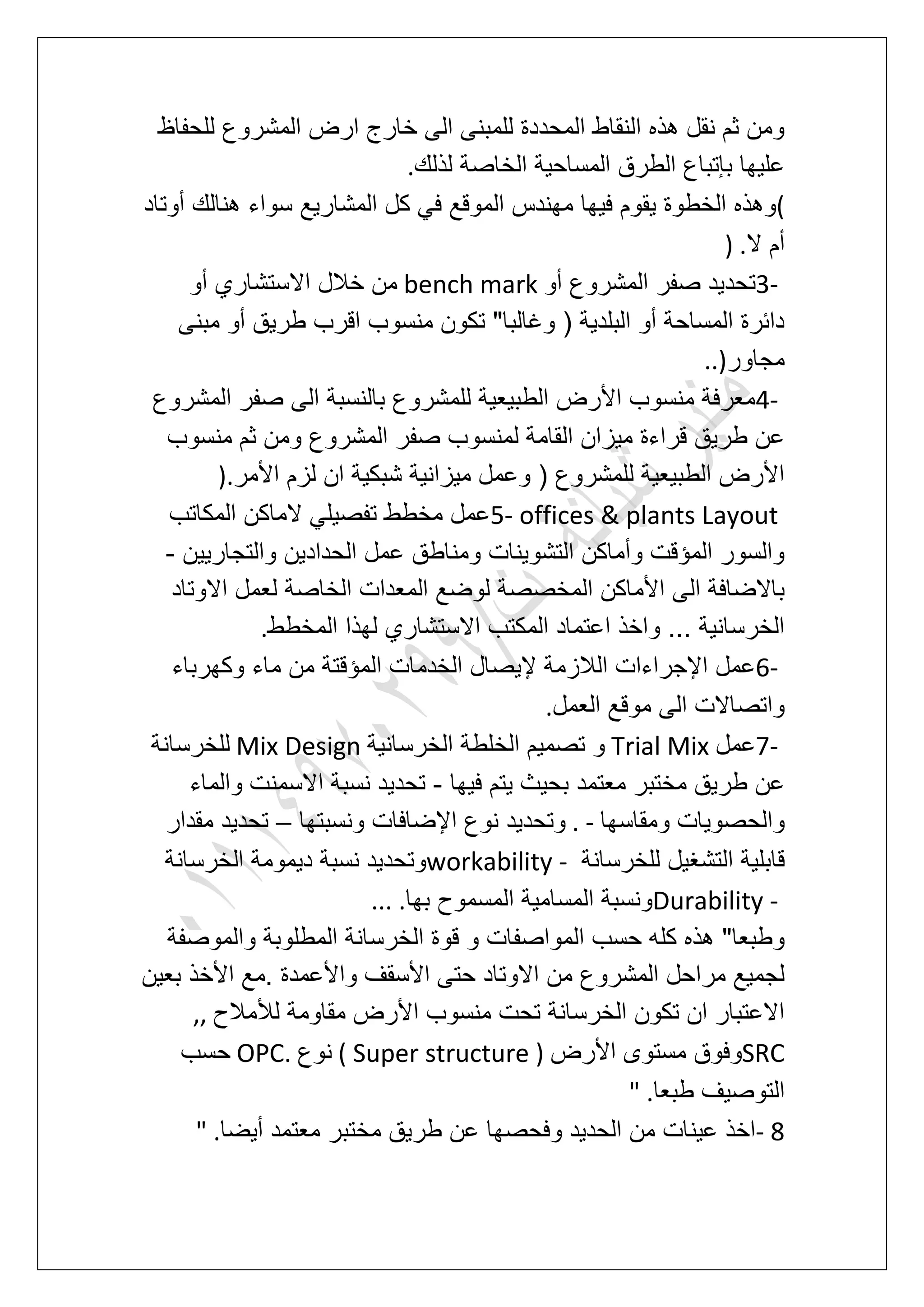 ‫للحفاظ‬ ‫المشروع‬ ‫ارض‬ ‫خارج‬ ‫الى‬ ‫للمبنى‬ ‫المحددة‬ ‫النقاط‬ ‫هذه‬ ‫نقل‬ ‫ثم‬ ‫ومن‬
‫لذلك‬ ‫الخاصة‬ ‫المساحٌة‬ ‫الطرق‬ ‫بإتباع‬ ‫علٌها‬.
(‫المشارٌع‬ ‫كل‬ ً‫ف‬ ‫الموقع‬ ‫مهندس‬ ‫فٌها‬ ‫ٌقوم‬ ‫الخطوة‬ ‫وهذه‬‫أوتاد‬ ‫هنالك‬ ‫سواء‬
‫ال‬ ‫أم‬) .
3-‫أو‬ ‫المشروع‬ ‫صفر‬ ‫تحدٌد‬bench mark‫أو‬ ‫االستشاري‬ ‫خالل‬ ‫من‬
‫مبنى‬ ‫أو‬ ‫طرٌق‬ ‫اقرب‬ ‫منسوب‬ ‫تكون‬ "‫وؼالبا‬ ( ‫البلدٌة‬ ‫أو‬ ‫المساحة‬ ‫دابرة‬
‫مجاور‬..)
4-‫المشروع‬ ‫صفر‬ ‫الى‬ ‫بالنسبة‬ ‫للمشروع‬ ‫الطبٌعٌة‬ ‫األرض‬ ‫منسوب‬ ‫معرفة‬
‫صف‬ ‫لمنسوب‬ ‫القامة‬ ‫مٌزان‬ ‫قراءة‬ ‫طرٌق‬ ‫عن‬‫منسوب‬ ‫ثم‬ ‫ومن‬ ‫المشروع‬ ‫ر‬
‫األمر‬ ‫لزم‬ ‫ان‬ ‫شبكٌة‬ ‫مٌزانٌة‬ ‫وعمل‬ ( ‫للمشروع‬ ‫الطبٌعٌة‬ ‫األرض‬).
5- offices & plants Layout‫المكاتب‬ ‫الماكن‬ ً‫تفصٌل‬ ‫مخطط‬ ‫عمل‬
‫والتجارٌٌن‬ ‫الحدادٌن‬ ‫عمل‬ ‫ومناطق‬ ‫التشوٌنات‬ ‫وأماكن‬ ‫المإقت‬ ‫والسور‬-
‫لعم‬ ‫الخاصة‬ ‫المعدات‬ ‫لوضع‬ ‫المخصصة‬ ‫األماكن‬ ‫الى‬ ‫باالضافة‬‫االوتاد‬ ‫ل‬
‫المخطط‬ ‫لهذا‬ ‫االستشاري‬ ‫المكتب‬ ‫اعتماد‬ ‫واخذ‬ ... ‫الخرسانٌة‬.
6-‫وكهرباء‬ ‫ماء‬ ‫من‬ ‫المإقتة‬ ‫الخدمات‬ ‫إلٌصال‬ ‫الالزمة‬ ‫اإلجراءات‬ ‫عمل‬
‫العمل‬ ‫موقع‬ ‫الى‬ ‫واتصاالت‬.
7-‫عمل‬Trial Mix‫الخرسانٌة‬ ‫الخلطة‬ ‫تصمٌم‬ ‫و‬Mix Design‫للخرسانة‬
‫فٌها‬ ‫ٌتم‬ ‫بحٌث‬ ‫معتمد‬ ‫مختبر‬ ‫طرٌق‬ ‫عن‬-ٌ‫تحد‬‫والماء‬ ‫االسمنت‬ ‫نسبة‬ ‫د‬
‫ومقاسها‬ ‫والحصوٌات‬. -‫ونسبتها‬ ‫اإلضافات‬ ‫نوع‬ ‫وتحدٌد‬–‫مقدار‬ ‫تحدٌد‬
‫للخرسانة‬ ‫التشؽٌل‬ ‫قابلٌة‬workability -‫الخرسانة‬ ‫دٌمومة‬ ‫نسبة‬ ‫وتحدٌد‬
Durability -‫بها‬ ‫المسموح‬ ‫المسامٌة‬ ‫ونسبة‬... .
‫والمو‬ ‫المطلوبة‬ ‫الخرسانة‬ ‫قوة‬ ‫و‬ ‫المواصفات‬ ‫حسب‬ ‫كله‬ ‫هذه‬ "‫وطبعا‬‫صفة‬
‫بعٌن‬ ‫األخذ‬ ‫.مع‬ ‫واألعمدة‬ ‫األسقؾ‬ ‫حتى‬ ‫االوتاد‬ ‫من‬ ‫المشروع‬ ‫مراحل‬ ‫لجمٌع‬
‫لألمالح‬ ‫مقاومة‬ ‫األرض‬ ‫منسوب‬ ‫تحت‬ ‫الخرسانة‬ ‫تكون‬ ‫ان‬ ‫االعتبار‬,,
SRC‫األرض‬ ‫مستوى‬ ‫وفوق‬( Super structure )‫نوع‬OPC.‫حسب‬
‫طبعا‬ ‫التوصٌؾ‬" .
- 8‫أٌضا‬ ‫معتمد‬ ‫مختبر‬ ‫طرٌق‬ ‫عن‬ ‫وفحصها‬ ‫الحدٌد‬ ‫من‬ ‫عٌنات‬ ‫اخذ‬" .
 