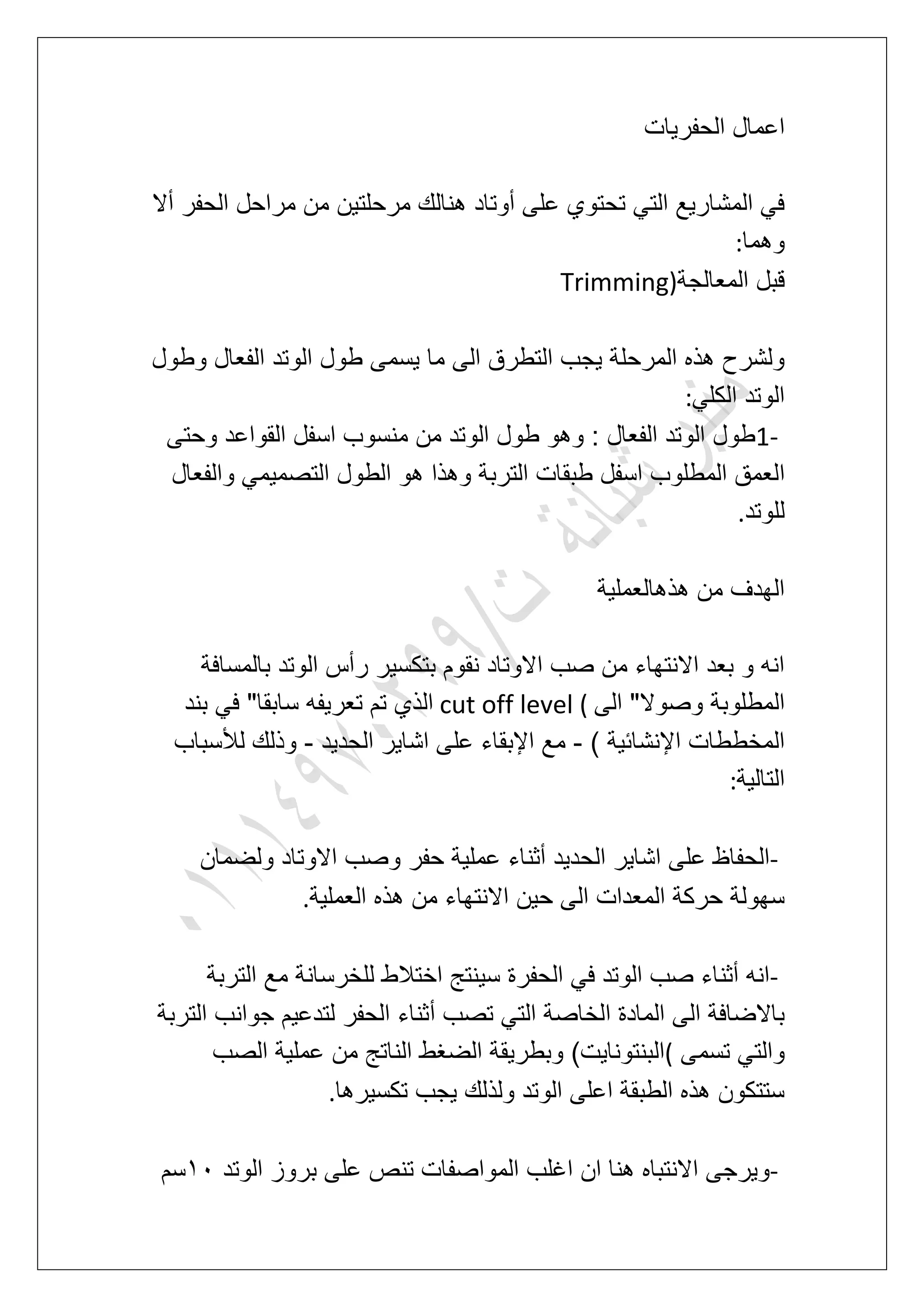‫الحفرٌات‬ ‫اعمال‬
‫أال‬ ‫الحفر‬ ‫مراحل‬ ‫من‬ ‫مرحلتٌن‬ ‫هنالك‬ ‫أوتاد‬ ‫على‬ ‫تحتوي‬ ً‫الت‬ ‫المشارٌع‬ ً‫ف‬
‫وهما‬:
‫المعالجة‬ ‫قبل‬Trimming)
‫وطول‬ ‫الفعال‬ ‫الوتد‬ ‫طول‬ ‫ٌسمى‬ ‫ما‬ ‫الى‬ ‫التطرق‬ ‫ٌجب‬ ‫المرحلة‬ ‫هذه‬ ‫ولشرح‬
ً‫الكل‬ ‫الوتد‬:
1-‫وحتى‬ ‫القواعد‬ ‫اسفل‬ ‫منسوب‬ ‫من‬ ‫الوتد‬ ‫طول‬ ‫وهو‬ : ‫الفعال‬ ‫الوتد‬ ‫طول‬
‫ا‬‫والفعال‬ ً‫التصمٌم‬ ‫الطول‬ ‫هو‬ ‫وهذا‬ ‫التربة‬ ‫طبقات‬ ‫اسفل‬ ‫المطلوب‬ ‫لعمق‬
‫للوتد‬.
‫هذهالعملٌة‬ ‫من‬ ‫الهدؾ‬
‫بالمسافة‬ ‫الوتد‬ ‫رأس‬ ‫بتكسٌر‬ ‫نقوم‬ ‫االوتاد‬ ‫صب‬ ‫من‬ ‫االنتهاء‬ ‫بعد‬ ‫و‬ ‫انه‬
‫الى‬ "‫وصوال‬ ‫المطلوبة‬cut off level (‫بند‬ ً‫ف‬ "‫سابقا‬ ‫تعرٌفه‬ ‫تم‬ ‫الذي‬
) ‫اإلنشابٌة‬ ‫المخططات‬-‫عل‬ ‫اإلبقاء‬ ‫مع‬‫الحدٌد‬ ‫اشاٌر‬ ‫ى‬-‫لألسباب‬ ‫وذلك‬
‫التالٌة‬:
-‫ولضمان‬ ‫االوتاد‬ ‫وصب‬ ‫حفر‬ ‫عملٌة‬ ‫أثناء‬ ‫الحدٌد‬ ‫اشاٌر‬ ‫على‬ ‫الحفاظ‬
‫العملٌة‬ ‫هذه‬ ‫من‬ ‫االنتهاء‬ ‫حٌن‬ ‫الى‬ ‫المعدات‬ ‫حركة‬ ‫سهولة‬.
-‫التربة‬ ‫مع‬ ‫للخرسانة‬ ‫اختالط‬ ‫سٌنتج‬ ‫الحفرة‬ ً‫ف‬ ‫الوتد‬ ‫صب‬ ‫أثناء‬ ‫انه‬
‫أ‬ ‫تصب‬ ً‫الت‬ ‫الخاصة‬ ‫المادة‬ ‫الى‬ ‫باالضافة‬‫التربة‬ ‫جوانب‬ ‫لتدعٌم‬ ‫الحفر‬ ‫ثناء‬
‫تسمى‬ ً‫والت‬(‫الصب‬ ‫عملٌة‬ ‫من‬ ‫الناتج‬ ‫الضؽط‬ ‫وبطرٌقة‬ )‫البنتوناٌت‬
‫تكسٌرها‬ ‫ٌجب‬ ‫ولذلك‬ ‫الوتد‬ ‫اعلى‬ ‫الطبقة‬ ‫هذه‬ ‫ستتكون‬.
-‫الوتد‬ ‫بروز‬ ‫على‬ ‫تنص‬ ‫المواصفات‬ ‫اؼلب‬ ‫ان‬ ‫هنا‬ ‫االنتباه‬ ‫وٌرجى‬21‫سم‬
 