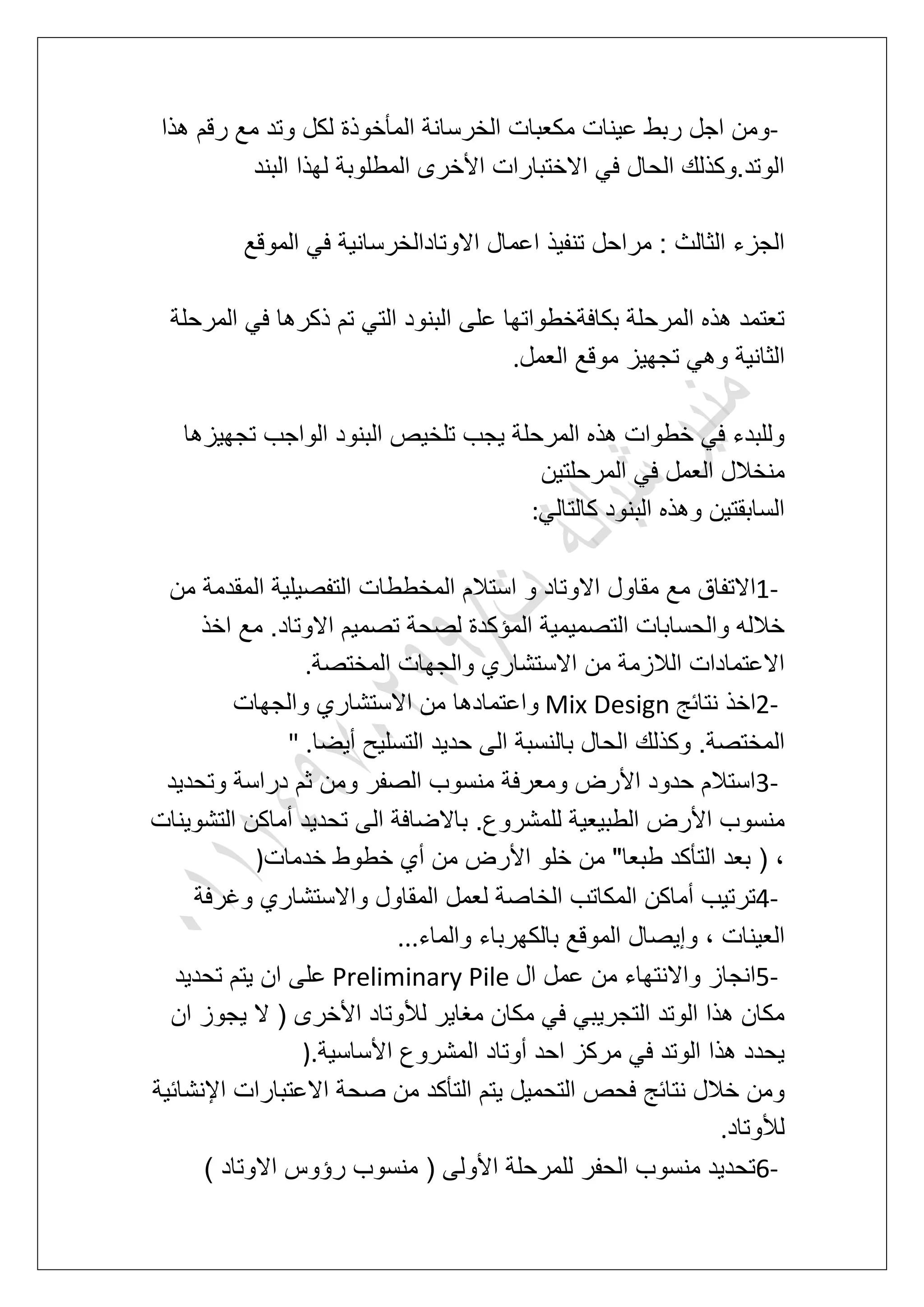 -‫هذا‬ ‫رقم‬ ‫مع‬ ‫وتد‬ ‫لكل‬ ‫المؤخوذة‬ ‫الخرسانة‬ ‫مكعبات‬ ‫عٌنات‬ ‫ربط‬ ‫اجل‬ ‫ومن‬
‫البند‬ ‫لهذا‬ ‫المطلوبة‬ ‫األخرى‬ ‫االختبارات‬ ً‫ف‬ ‫الحال‬ ‫الوتد.وكذلك‬
‫االوتادالخرسان‬ ‫اعمال‬ ‫تنفٌذ‬ ‫مراحل‬ : ‫الثالث‬ ‫الجزء‬‫الموقع‬ ً‫ف‬ ‫ٌة‬
‫المرحلة‬ ً‫ف‬ ‫ذكرها‬ ‫تم‬ ً‫الت‬ ‫البنود‬ ‫على‬ ‫بكافةخطواتها‬ ‫المرحلة‬ ‫هذه‬ ‫تعتمد‬
‫العمل‬ ‫موقع‬ ‫تجهٌز‬ ً‫وه‬ ‫الثانٌة‬.
‫تجهٌزها‬ ‫الواجب‬ ‫البنود‬ ‫تلخٌص‬ ‫ٌجب‬ ‫المرحلة‬ ‫هذه‬ ‫خطوات‬ ً‫ف‬ ‫وللبدء‬
‫المرحلتٌن‬ ً‫ف‬ ‫العمل‬ ‫منخالل‬
ً‫كالتال‬ ‫البنود‬ ‫وهذه‬ ‫السابقتٌن‬:
1-‫االوت‬ ‫مقاول‬ ‫مع‬ ‫االتفاق‬‫من‬ ‫المقدمة‬ ‫التفصٌلٌة‬ ‫المخططات‬ ‫استالم‬ ‫و‬ ‫اد‬
‫اخذ‬ ‫مع‬ .‫االوتاد‬ ‫تصمٌم‬ ‫لصحة‬ ‫المإكدة‬ ‫التصمٌمٌة‬ ‫والحسابات‬ ‫خالله‬
‫المختصة‬ ‫والجهات‬ ‫االستشاري‬ ‫من‬ ‫الالزمة‬ ‫االعتمادات‬.
2-‫نتابج‬ ‫اخذ‬Mix Design‫والجهات‬ ‫االستشاري‬ ‫من‬ ‫واعتمادها‬
‫أٌض‬ ‫التسلٌح‬ ‫حدٌد‬ ‫الى‬ ‫بالنسبة‬ ‫الحال‬ ‫وكذلك‬ .‫المختصة‬‫ا‬" .
3-‫وتحدٌد‬ ‫دراسة‬ ‫ثم‬ ‫ومن‬ ‫الصفر‬ ‫منسوب‬ ‫ومعرفة‬ ‫األرض‬ ‫حدود‬ ‫استالم‬
‫التشوٌنات‬ ‫أماكن‬ ‫تحدٌد‬ ‫الى‬ ‫باالضافة‬ .‫للمشروع‬ ‫الطبٌعٌة‬ ‫األرض‬ ‫منسوب‬
‫خدمات‬ ‫خطوط‬ ‫أي‬ ‫من‬ ‫األرض‬ ‫خلو‬ ‫من‬ "‫طبعا‬ ‫التؤكد‬ ‫بعد‬ ( ،)
4-‫وؼرفة‬ ‫واالستشاري‬ ‫المقاول‬ ‫لعمل‬ ‫الخاصة‬ ‫المكاتب‬ ‫أماكن‬ ‫ترتٌب‬
ٌ‫وإ‬ ، ‫العٌنات‬‫والماء‬ ‫بالكهرباء‬ ‫الموقع‬ ‫صال‬...
5-‫ال‬ ‫عمل‬ ‫من‬ ‫واالنتهاء‬ ‫انجاز‬Preliminary Pile‫تحدٌد‬ ‫ٌتم‬ ‫ان‬ ‫على‬
‫ان‬ ‫ٌجوز‬ ‫ال‬ ( ‫األخرى‬ ‫لألوتاد‬ ‫مؽاٌر‬ ‫مكان‬ ً‫ف‬ ً‫التجرٌب‬ ‫الوتد‬ ‫هذا‬ ‫مكان‬
‫األساسٌة‬ ‫المشروع‬ ‫أوتاد‬ ‫احد‬ ‫مركز‬ ً‫ف‬ ‫الوتد‬ ‫هذا‬ ‫ٌحدد‬).
‫ص‬ ‫من‬ ‫التؤكد‬ ‫ٌتم‬ ‫التحمٌل‬ ‫فحص‬ ‫نتابج‬ ‫خالل‬ ‫ومن‬‫اإلنشابٌة‬ ‫االعتبارات‬ ‫حة‬
‫لألوتاد‬.
6-) ‫االوتاد‬ ‫رإوس‬ ‫منسوب‬ ( ‫األولى‬ ‫للمرحلة‬ ‫الحفر‬ ‫منسوب‬ ‫تحدٌد‬
 