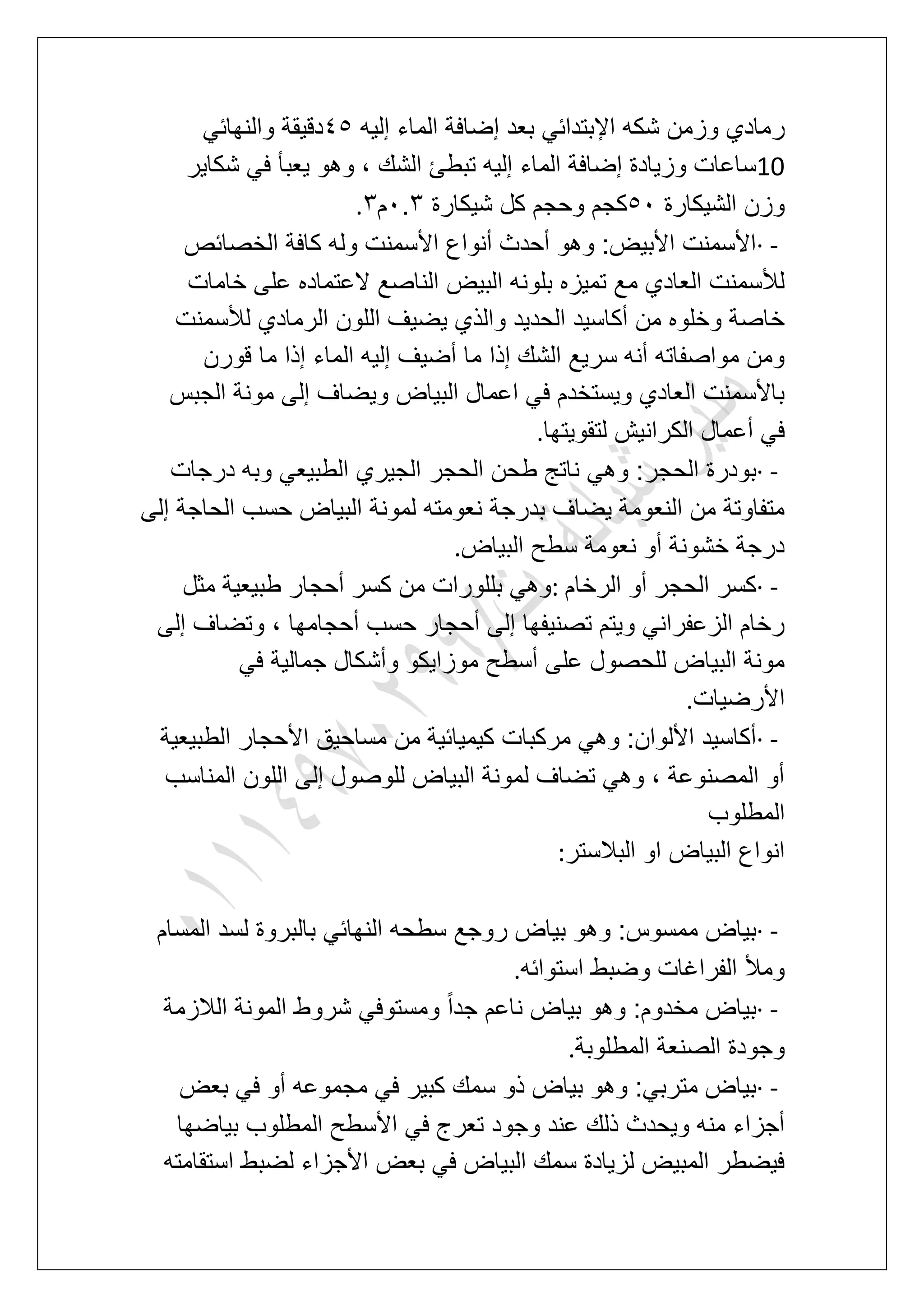 ‫ر‬‫إلٌه‬ ‫الماء‬ ‫إضافة‬ ‫بعد‬ ً‫اإلبتداب‬ ‫شكه‬ ‫وزمن‬ ‫مادي‬56ً‫والنهاب‬ ‫دقٌقة‬
10‫شكاٌر‬ ً‫ف‬ ‫ٌعبؤ‬ ‫وهو‬ ، ‫الشك‬ ‫تبطا‬ ‫إلٌه‬ ‫الماء‬ ‫إضافة‬ ‫وزٌادة‬ ‫ساعات‬
‫الشٌكارة‬ ‫وزن‬61‫شٌكارة‬ ‫كل‬ ‫وحجم‬ ‫كجم‬1.4‫م‬4.
· -‫الخصابص‬ ‫كافة‬ ‫وله‬ ‫األسمنت‬ ‫أنواع‬ ‫أحدث‬ ‫وهو‬ :‫األبٌض‬ ‫األسمنت‬
‫ا‬ ‫بلونه‬ ‫تمٌزه‬ ‫مع‬ ‫العادي‬ ‫لألسمنت‬‫خامات‬ ‫على‬ ‫العتماده‬ ‫الناصع‬ ‫لبٌض‬
‫لألسمنت‬ ‫الرمادي‬ ‫اللون‬ ‫ٌضٌؾ‬ ‫والذي‬ ‫الحدٌد‬ ‫أكاسٌد‬ ‫من‬ ‫وخلوه‬ ‫خاصة‬
‫قورن‬ ‫ما‬ ‫إذا‬ ‫الماء‬ ‫إلٌه‬ ‫أضٌؾ‬ ‫ما‬ ‫إذا‬ ‫الشك‬ ‫سرٌع‬ ‫أنه‬ ‫مواصفاته‬ ‫ومن‬
‫الجبس‬ ‫مونة‬ ‫إلى‬ ‫وٌضاؾ‬ ‫البٌاض‬ ‫اعمال‬ ً‫ف‬ ‫وٌستخدم‬ ‫العادي‬ ‫باألسمنت‬
‫لتقوٌتها‬ ‫الكرانٌش‬ ‫أعمال‬ ً‫ف‬.
· -‫الح‬ ‫بودرة‬‫درجات‬ ‫وبه‬ ً‫الطبٌع‬ ‫الجٌري‬ ‫الحجر‬ ‫طحن‬ ‫ناتج‬ ً‫وه‬ :‫جر‬
‫إلى‬ ‫الحاجة‬ ‫حسب‬ ‫البٌاض‬ ‫لمونة‬ ‫نعومته‬ ‫بدرجة‬ ‫ٌضاؾ‬ ‫النعومة‬ ‫من‬ ‫متفاوتة‬
‫البٌاض‬ ‫سطح‬ ‫نعومة‬ ‫أو‬ ‫خشونة‬ ‫درجة‬.
· -‫الرخام‬ ‫أو‬ ‫الحجر‬ ‫كسر‬:‫مثل‬ ‫طبٌعٌة‬ ‫أحجار‬ ‫كسر‬ ‫من‬ ‫بللورات‬ ً‫وه‬
‫أحجامها‬ ‫حسب‬ ‫أحجار‬ ‫إلى‬ ‫تصنٌفها‬ ‫وٌتم‬ ً‫الزعفران‬ ‫رخام‬‫إلى‬ ‫وتضاؾ‬ ،
ً‫ف‬ ‫جمالٌة‬ ‫وأشكال‬ ‫موزاٌكو‬ ‫أسطح‬ ‫على‬ ‫للحصول‬ ‫البٌاض‬ ‫مونة‬
‫األرضٌات‬.
· -‫الطبٌعٌة‬ ‫األحجار‬ ‫مساحٌق‬ ‫من‬ ‫كٌمٌابٌة‬ ‫مركبات‬ ً‫وه‬ :‫األلوان‬ ‫أكاسٌد‬
‫المناسب‬ ‫اللون‬ ‫إلى‬ ‫للوصول‬ ‫البٌاض‬ ‫لمونة‬ ‫تضاؾ‬ ً‫وه‬ ، ‫المصنوعة‬ ‫أو‬
‫المطلوب‬
‫البالستر‬ ‫او‬ ‫البٌاض‬ ‫انواع‬:
· -‫و‬ :‫ممسوس‬ ‫بٌاض‬‫المسام‬ ‫لسد‬ ‫بالبروة‬ ً‫النهاب‬ ‫سطحه‬ ‫روجع‬ ‫بٌاض‬ ‫هو‬
‫استوابه‬ ‫وضبط‬ ‫الفراؼات‬ ‫ومأل‬.
· -‫الالزمة‬ ‫المونة‬ ‫شروط‬ ً‫ومستوف‬ ً‫ا‬‫جد‬ ‫ناعم‬ ‫بٌاض‬ ‫وهو‬ :‫مخدوم‬ ‫بٌاض‬
‫المطلوبة‬ ‫الصنعة‬ ‫وجودة‬.
· -‫بعض‬ ً‫ف‬ ‫أو‬ ‫مجموعه‬ ً‫ف‬ ‫كبٌر‬ ‫سمك‬ ‫ذو‬ ‫بٌاض‬ ‫وهو‬ :ً‫مترب‬ ‫بٌاض‬
‫األ‬ ً‫ف‬ ‫تعرج‬ ‫وجود‬ ‫عند‬ ‫ذلك‬ ‫وٌحدث‬ ‫منه‬ ‫أجزاء‬‫بٌاضها‬ ‫المطلوب‬ ‫سطح‬
‫استقامته‬ ‫لضبط‬ ‫األجزاء‬ ‫بعض‬ ً‫ف‬ ‫البٌاض‬ ‫سمك‬ ‫لزٌادة‬ ‫المبٌض‬ ‫فٌضطر‬
 