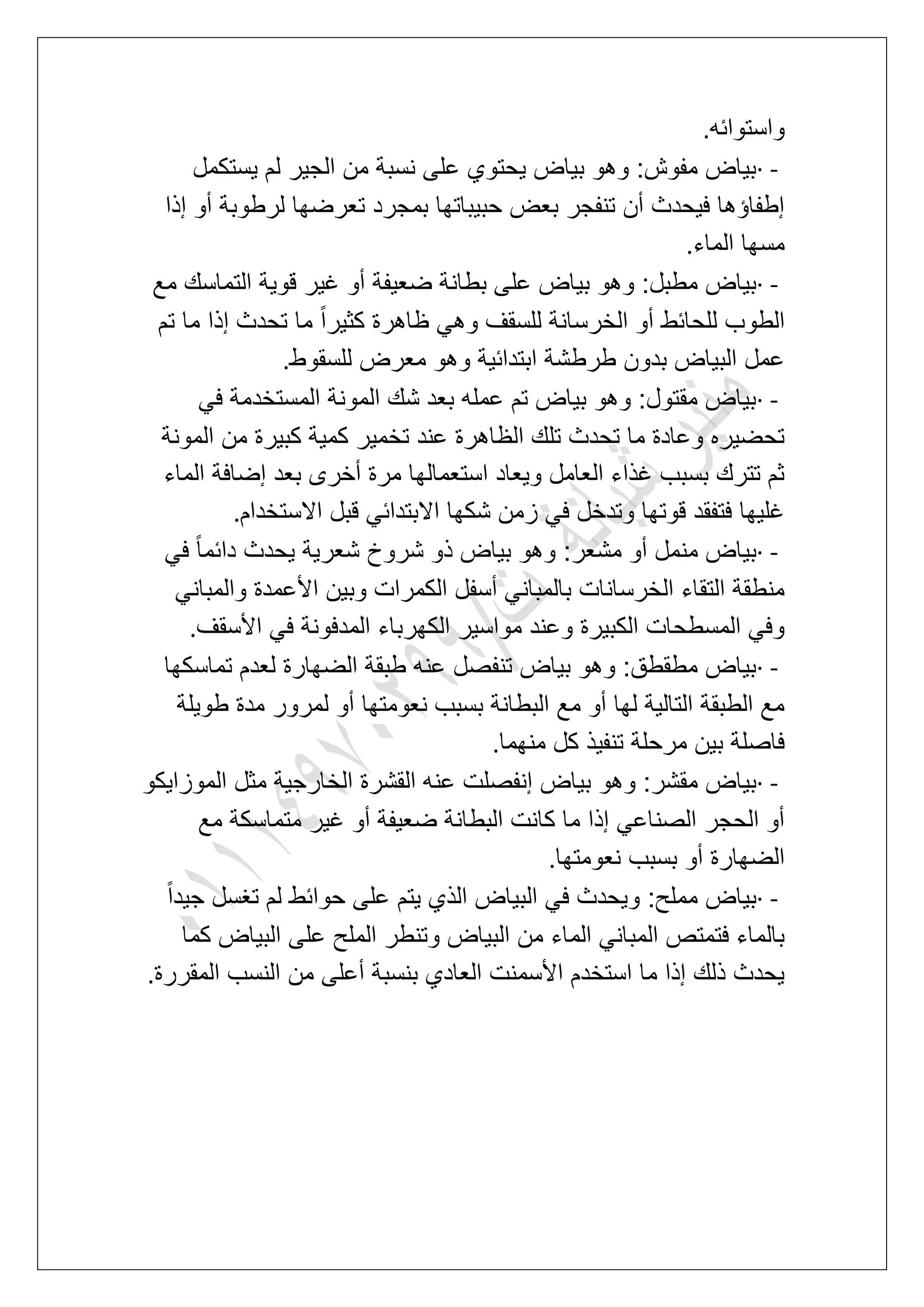 ‫واستوابه‬.
· -‫ٌستكمل‬ ‫لم‬ ‫الجٌر‬ ‫من‬ ‫نسبة‬ ‫على‬ ‫ٌحتوي‬ ‫بٌاض‬ ‫وهو‬ :‫مفوش‬ ‫بٌاض‬
‫إذا‬ ‫أو‬ ‫لرطوبة‬ ‫تعرضها‬ ‫بمجرد‬ ‫حبٌباتها‬ ‫بعض‬ ‫تنفجر‬ ‫أن‬ ‫فٌحدث‬ ‫إطفاإها‬
‫الماء‬ ‫مسها‬.
· -‫بطانة‬ ‫على‬ ‫بٌاض‬ ‫وهو‬ :‫مطبل‬ ‫بٌاض‬‫مع‬ ‫التماسك‬ ‫قوٌة‬ ‫ؼٌر‬ ‫أو‬ ‫ضعٌفة‬
‫تم‬ ‫ما‬ ‫إذا‬ ‫تحدث‬ ‫ما‬ ً‫ا‬‫كثٌر‬ ‫ظاهرة‬ ً‫وه‬ ‫للسقؾ‬ ‫الخرسانة‬ ‫أو‬ ‫للحابط‬ ‫الطوب‬
‫للسقوط‬ ‫معرض‬ ‫وهو‬ ‫ابتدابٌة‬ ‫طرطشة‬ ‫بدون‬ ‫البٌاض‬ ‫عمل‬.
· -ً‫ف‬ ‫المستخدمة‬ ‫المونة‬ ‫شك‬ ‫بعد‬ ‫عمله‬ ‫تم‬ ‫بٌاض‬ ‫وهو‬ :‫مقتول‬ ‫بٌاض‬
‫كبٌرة‬ ‫كمٌة‬ ‫تخمٌر‬ ‫عند‬ ‫الظاهرة‬ ‫تلك‬ ‫تحدث‬ ‫ما‬ ‫وعادة‬ ‫تحضٌره‬‫المونة‬ ‫من‬
‫الماء‬ ‫إضافة‬ ‫بعد‬ ‫أخرى‬ ‫مرة‬ ‫استعمالها‬ ‫وٌعاد‬ ‫العامل‬ ‫ؼذاء‬ ‫بسبب‬ ‫تترك‬ ‫ثم‬
‫االستخدام‬ ‫قبل‬ ً‫االبتداب‬ ‫شكها‬ ‫زمن‬ ً‫ف‬ ‫وتدخل‬ ‫قوتها‬ ‫فتفقد‬ ‫ؼلٌها‬.
· -ً‫ف‬ ً‫ا‬‫دابم‬ ‫ٌحدث‬ ‫شعرٌة‬ ‫شروخ‬ ‫ذو‬ ‫بٌاض‬ ‫وهو‬ :‫مشعر‬ ‫أو‬ ‫منمل‬ ‫بٌاض‬
‫األعمدة‬ ‫وبٌن‬ ‫الكمرات‬ ‫أسفل‬ ً‫بالمبان‬ ‫الخرسانات‬ ‫التقاء‬ ‫منطقة‬ً‫والمبان‬
‫األسقؾ‬ ً‫ف‬ ‫المدفونة‬ ‫الكهرباء‬ ‫مواسٌر‬ ‫وعند‬ ‫الكبٌرة‬ ‫المسطحات‬ ً‫وف‬.
· -‫تماسكها‬ ‫لعدم‬ ‫الضهارة‬ ‫طبقة‬ ‫عنه‬ ‫تنفصل‬ ‫بٌاض‬ ‫وهو‬ :‫مطقطق‬ ‫بٌاض‬
‫طوٌلة‬ ‫مدة‬ ‫لمرور‬ ‫أو‬ ‫نعومتها‬ ‫بسبب‬ ‫البطانة‬ ‫مع‬ ‫أو‬ ‫لها‬ ‫التالٌة‬ ‫الطبقة‬ ‫مع‬
‫منهما‬ ‫كل‬ ‫تنفٌذ‬ ‫مرحلة‬ ‫بٌن‬ ‫فاصلة‬.
· -‫بٌاض‬ ‫وهو‬ :‫مقشر‬ ‫بٌاض‬‫الموزاٌكو‬ ‫مثل‬ ‫الخارجٌة‬ ‫القشرة‬ ‫عنه‬ ‫إنفصلت‬
‫مع‬ ‫متماسكة‬ ‫ؼٌر‬ ‫أو‬ ‫ضعٌفة‬ ‫البطانة‬ ‫كانت‬ ‫ما‬ ‫إذا‬ ً‫الصناع‬ ‫الحجر‬ ‫أو‬
‫نعومتها‬ ‫بسبب‬ ‫أو‬ ‫الضهارة‬.
· -ً‫ا‬‫جٌد‬ ‫تؽسل‬ ‫لم‬ ‫حوابط‬ ‫على‬ ‫ٌتم‬ ‫الذي‬ ‫البٌاض‬ ً‫ف‬ ‫وٌحدث‬ :‫مملح‬ ‫بٌاض‬
‫كما‬ ‫البٌاض‬ ‫على‬ ‫الملح‬ ‫وتنطر‬ ‫البٌاض‬ ‫من‬ ‫الماء‬ ً‫المبان‬ ‫فتمتص‬ ‫بالماء‬
‫المقررة‬ ‫النسب‬ ‫من‬ ‫أعلى‬ ‫بنسبة‬ ‫العادي‬ ‫األسمنت‬ ‫استخدم‬ ‫ما‬ ‫إذا‬ ‫ذلك‬ ‫ٌحدث‬.
 