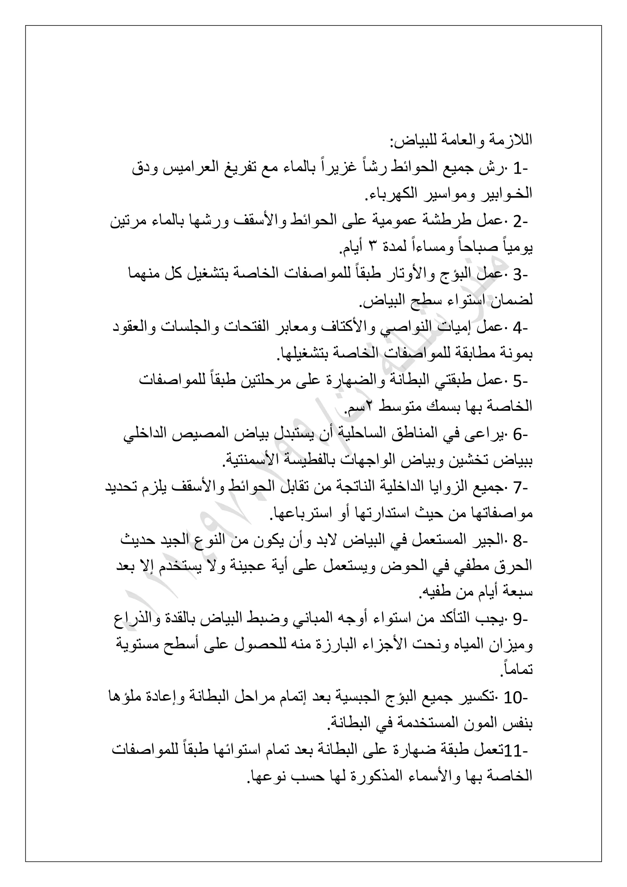‫للبٌاض‬ ‫والعامة‬ ‫الالزمة‬:
· 1-‫ودق‬ ‫العرامٌس‬ ‫تفرٌػ‬ ‫مع‬ ‫بالماء‬ ً‫ا‬‫ؼزٌر‬ ً‫ا‬‫رش‬ ‫الحوابط‬ ‫جمٌع‬ ‫رش‬
‫الكهرباء‬ ‫ومواسٌر‬ ‫الخـوابٌر‬.
· 2-‫مرتٌن‬ ‫بالماء‬ ‫ورشها‬ ‫واألسقؾ‬ ‫الحوابط‬ ‫على‬ ‫عمومٌة‬ ‫طرطشة‬ ‫عمل‬
ً‫ا‬ٌ‫ٌوم‬‫لمدة‬ ً‫ا‬‫ومساء‬ ً‫ا‬‫صباح‬4‫أٌام‬.
· 3-‫منهما‬ ‫كل‬ ‫بتشؽٌل‬ ‫الخاصة‬ ‫للمواصفات‬ ً‫ا‬‫طبق‬ ‫واألوتار‬ ‫البإج‬ ‫عمل‬
‫البٌاض‬ ‫سطح‬ ‫استواء‬ ‫لضمان‬.
· 4-‫والعقود‬ ‫والجلسات‬ ‫الفتحات‬ ‫ومعابر‬ ‫واألكتاؾ‬ ً‫النواص‬ ‫إمٌات‬ ‫عمل‬
‫بتشؽٌلها‬ ‫الخاصة‬ ‫للمواصفات‬ ‫مطابقة‬ ‫بمونة‬.
· 5-‫على‬ ‫والضهارة‬ ‫البطانة‬ ً‫طبقت‬ ‫عمل‬‫للمواصفات‬ ً‫ا‬‫طبق‬ ‫مرحلتٌن‬
‫متوسط‬ ‫بسمك‬ ‫بها‬ ‫الخاصة‬3‫سم‬.
· 6-ً‫الداخل‬ ‫المصٌص‬ ‫بٌاض‬ ‫ٌستبدل‬ ‫أن‬ ‫الساحلٌة‬ ‫المناطق‬ ً‫ف‬ ‫ٌراعى‬
‫األسمنتٌة‬ ‫بالفطٌسة‬ ‫الواجهات‬ ‫وبٌاض‬ ‫تخشٌن‬ ‫ببٌاض‬.
· 7-‫تحدٌد‬ ‫ٌلزم‬ ‫واألسقؾ‬ ‫الحوابط‬ ‫تقابل‬ ‫من‬ ‫الناتجة‬ ‫الداخلٌة‬ ‫الزواٌا‬ ‫جمٌع‬
‫استدارتها‬ ‫حٌث‬ ‫من‬ ‫مواصفاتها‬‫استرباعها‬ ‫أو‬.
· 8-‫حدٌث‬ ‫الجٌد‬ ‫النوع‬ ‫من‬ ‫ٌكون‬ ‫وأن‬ ‫البد‬ ‫البٌاض‬ ً‫ف‬ ‫المستعمل‬ ‫الجٌر‬
‫بعد‬ ‫إال‬ ‫ٌستخدم‬ ‫وال‬ ‫عجٌنة‬ ‫أٌة‬ ‫على‬ ‫وٌستعمل‬ ‫الحوض‬ ً‫ف‬ ً‫مطف‬ ‫الحرق‬
‫طفٌه‬ ‫من‬ ‫أٌام‬ ‫سبعة‬.
· 9-‫والذراع‬ ‫بالقدة‬ ‫البٌاض‬ ‫وضبط‬ ً‫المبان‬ ‫أوجه‬ ‫استواء‬ ‫من‬ ‫التؤكد‬ ‫ٌجب‬
‫البا‬ ‫األجزاء‬ ‫ونحت‬ ‫المٌاه‬ ‫ومٌزان‬‫مستوٌة‬ ‫أسطح‬ ‫على‬ ‫للحصول‬ ‫منه‬ ‫رزة‬
ً‫ا‬‫تمام‬.
· 10-‫ملإها‬ ‫وإعادة‬ ‫البطانة‬ ‫مراحل‬ ‫إتمام‬ ‫بعد‬ ‫الجبسٌة‬ ‫البإج‬ ‫جمٌع‬ ‫تكسٌر‬
‫البطانة‬ ً‫ف‬ ‫المستخدمة‬ ‫المون‬ ‫بنفس‬.
11-‫للمواصفات‬ ً‫ا‬‫طبق‬ ‫استوابها‬ ‫تمام‬ ‫بعد‬ ‫البطانة‬ ‫على‬ ‫ضهارة‬ ‫طبقة‬ ‫تعمل‬
‫نوعها‬ ‫حسب‬ ‫لها‬ ‫المذكورة‬ ‫واألسماء‬ ‫بها‬ ‫الخاصة‬.
 