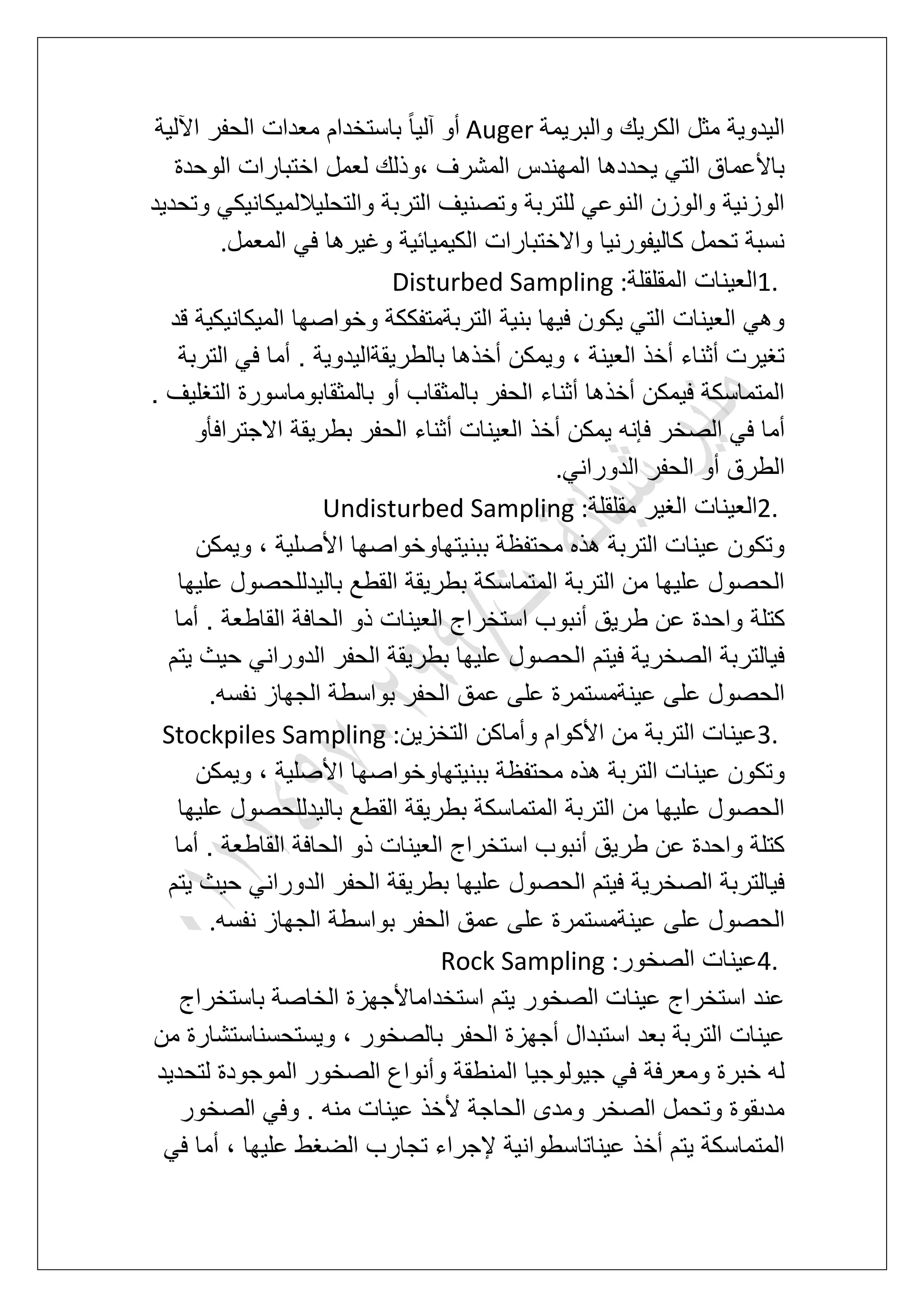 ‫الك‬ ‫مثل‬ ‫الٌدوٌة‬‫والبرٌمة‬ ‫رٌك‬Auger‫اآللٌة‬ ‫الحفر‬ ‫معدات‬ ‫باستخدام‬ ً‫ا‬ٌ‫آل‬ ‫أو‬
‫الوحدة‬ ‫اختبارات‬ ‫لعمل‬ ‫،وذلك‬ ‫المشرؾ‬ ‫المهندس‬ ‫ٌحددها‬ ً‫الت‬ ‫باألعماق‬
‫وتحدٌد‬ ً‫والتحلٌاللمٌكانٌك‬ ‫التربة‬ ‫وتصنٌؾ‬ ‫للتربة‬ ً‫النوع‬ ‫والوزن‬ ‫الوزنٌة‬
‫المعمل‬ ً‫ف‬ ‫وؼٌرها‬ ‫الكٌمٌابٌة‬ ‫واالختبارات‬ ‫كالٌفورنٌا‬ ‫تحمل‬ ‫نسبة‬.
1.‫ال‬‫المقلقلة‬ ‫عٌنات‬Disturbed Sampling :
‫قد‬ ‫المٌكانٌكٌة‬ ‫وخواصها‬ ‫التربةمتفككة‬ ‫بنٌة‬ ‫فٌها‬ ‫ٌكون‬ ً‫الت‬ ‫العٌنات‬ ً‫وه‬
‫التربة‬ ً‫ف‬ ‫أما‬ . ‫بالطرٌقةالٌدوٌة‬ ‫أخذها‬ ‫وٌمكن‬ ، ‫العٌنة‬ ‫أخذ‬ ‫أثناء‬ ‫تؽٌرت‬
. ‫التؽلٌؾ‬ ‫بالمثقابوماسورة‬ ‫أو‬ ‫بالمثقاب‬ ‫الحفر‬ ‫أثناء‬ ‫أخذها‬ ‫فٌمكن‬ ‫المتماسكة‬
‫الصخ‬ ً‫ف‬ ‫أما‬‫االجترافؤو‬ ‫بطرٌقة‬ ‫الحفر‬ ‫أثناء‬ ‫العٌنات‬ ‫أخذ‬ ‫ٌمكن‬ ‫فإنه‬ ‫ر‬
ً‫الدوران‬ ‫الحفر‬ ‫أو‬ ‫الطرق‬.
2.‫مقلقلة‬ ‫الؽٌر‬ ‫العٌنات‬Undisturbed Sampling :
‫وٌمكن‬ ، ‫األصلٌة‬ ‫ببنٌتهاوخواصها‬ ‫محتفظة‬ ‫هذه‬ ‫التربة‬ ‫عٌنات‬ ‫وتكون‬
‫علٌها‬ ‫بالٌدللحصول‬ ‫القطع‬ ‫بطرٌقة‬ ‫المتماسكة‬ ‫التربة‬ ‫من‬ ‫علٌها‬ ‫الحصول‬
‫كتلة‬‫أما‬ . ‫القاطعة‬ ‫الحافة‬ ‫ذو‬ ‫العٌنات‬ ‫استخراج‬ ‫أنبوب‬ ‫طرٌق‬ ‫عن‬ ‫واحدة‬
‫ٌتم‬ ‫حٌث‬ ً‫الدوران‬ ‫الحفر‬ ‫بطرٌقة‬ ‫علٌها‬ ‫الحصول‬ ‫فٌتم‬ ‫الصخرٌة‬ ‫فٌالتربة‬
‫نفسه‬ ‫الجهاز‬ ‫بواسطة‬ ‫الحفر‬ ‫عمق‬ ‫على‬ ‫عٌنةمستمرة‬ ‫على‬ ‫الحصول‬.
3.‫التخزٌن‬ ‫وأماكن‬ ‫األكوام‬ ‫من‬ ‫التربة‬ ‫عٌنات‬Stockpiles Sampling :
‫عٌن‬ ‫وتكون‬‫وٌمكن‬ ، ‫األصلٌة‬ ‫ببنٌتهاوخواصها‬ ‫محتفظة‬ ‫هذه‬ ‫التربة‬ ‫ات‬
‫علٌها‬ ‫بالٌدللحصول‬ ‫القطع‬ ‫بطرٌقة‬ ‫المتماسكة‬ ‫التربة‬ ‫من‬ ‫علٌها‬ ‫الحصول‬
‫أما‬ . ‫القاطعة‬ ‫الحافة‬ ‫ذو‬ ‫العٌنات‬ ‫استخراج‬ ‫أنبوب‬ ‫طرٌق‬ ‫عن‬ ‫واحدة‬ ‫كتلة‬
‫ٌتم‬ ‫حٌث‬ ً‫الدوران‬ ‫الحفر‬ ‫بطرٌقة‬ ‫علٌها‬ ‫الحصول‬ ‫فٌتم‬ ‫الصخرٌة‬ ‫فٌالتربة‬
‫على‬ ‫الحصول‬‫نفسه‬ ‫الجهاز‬ ‫بواسطة‬ ‫الحفر‬ ‫عمق‬ ‫على‬ ‫عٌنةمستمرة‬.
4.‫الصخور‬ ‫عٌنات‬Rock Sampling :
‫باستخراج‬ ‫الخاصة‬ ‫استخداماألجهزة‬ ‫ٌتم‬ ‫الصخور‬ ‫عٌنات‬ ‫استخراج‬ ‫عند‬
‫من‬ ‫وٌستحسناستشارة‬ ، ‫بالصخور‬ ‫الحفر‬ ‫أجهزة‬ ‫استبدال‬ ‫بعد‬ ‫التربة‬ ‫عٌنات‬
‫الم‬ ‫الصخور‬ ‫وأنواع‬ ‫المنطقة‬ ‫جٌولوجٌا‬ ً‫ف‬ ‫ومعرفة‬ ‫خبرة‬ ‫له‬‫لتحدٌد‬ ‫وجودة‬
‫الصخور‬ ً‫وف‬ . ‫منه‬ ‫عٌنات‬ ‫ألخذ‬ ‫الحاجة‬ ‫ومدى‬ ‫الصخر‬ ‫وتحمل‬ ‫مدىقوة‬
ً‫ف‬ ‫أما‬ ، ‫علٌها‬ ‫الضؽط‬ ‫تجارب‬ ‫إلجراء‬ ‫عٌناتاسطوانٌة‬ ‫أخذ‬ ‫ٌتم‬ ‫المتماسكة‬
 