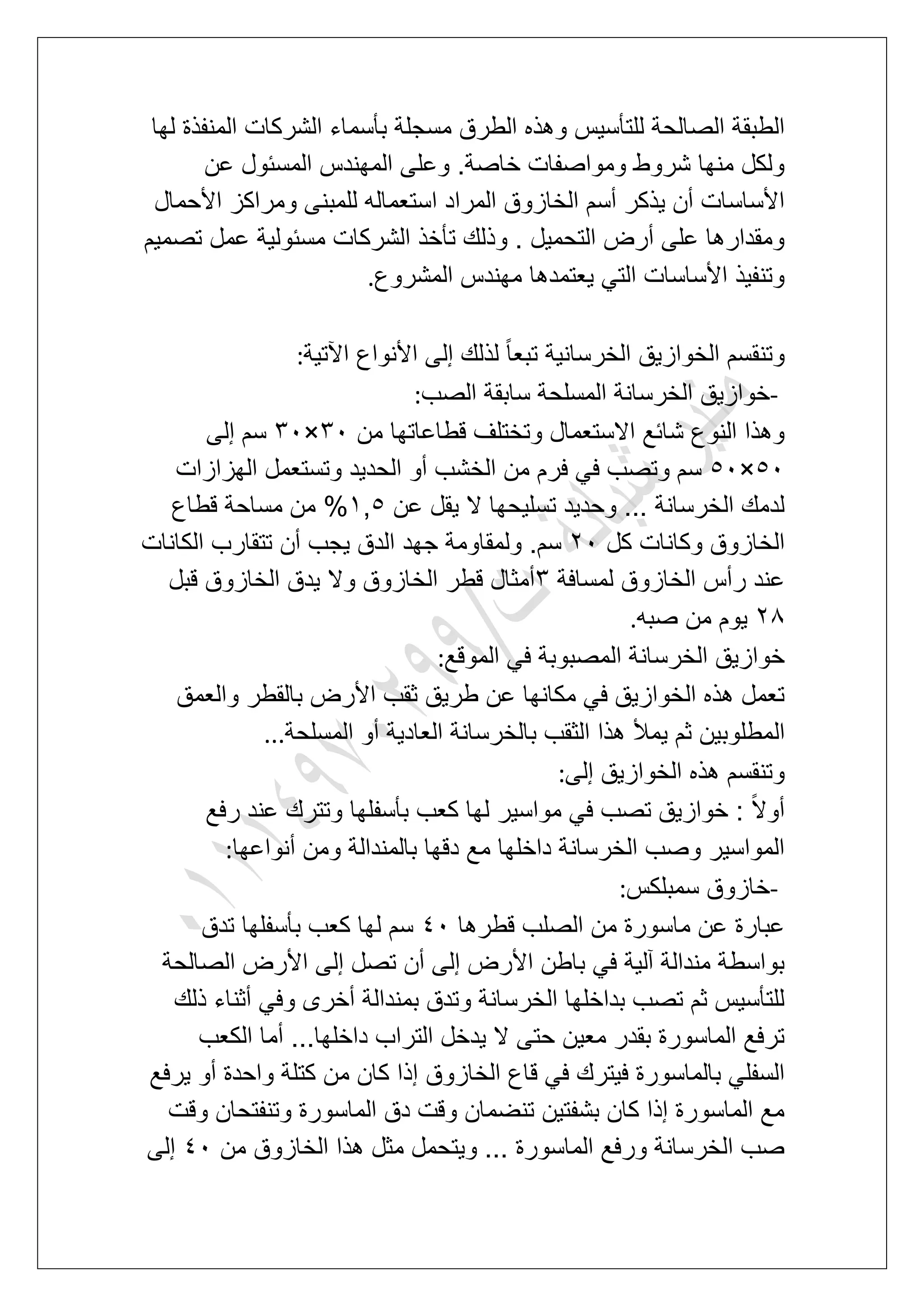 ‫مسجلة‬ ‫الطرق‬ ‫وهذه‬ ‫للتؤسٌس‬ ‫الصالحة‬ ‫الطبقة‬‫لها‬ ‫المنفذة‬ ‫الشركات‬ ‫بؤسماء‬
‫عن‬ ‫المسبول‬ ‫المهندس‬ ‫وعلى‬ .‫خاصة‬ ‫ومواصفات‬ ‫شروط‬ ‫منها‬ ‫ولكل‬
‫األحمال‬ ‫ومراكز‬ ‫للمبنى‬ ‫استعماله‬ ‫المراد‬ ‫الخازوق‬ ‫أسم‬ ‫ٌذكر‬ ‫أن‬ ‫األساسات‬
‫تصمٌم‬ ‫عمل‬ ‫مسبولٌة‬ ‫الشركات‬ ‫تؤخذ‬ ‫وذلك‬ . ‫التحمٌل‬ ‫أرض‬ ‫على‬ ‫ومقدارها‬
‫المشروع‬ ‫مهندس‬ ‫ٌعتمدها‬ ً‫الت‬ ‫األساسات‬ ‫وتنفٌذ‬.
‫اآلتٌة‬ ‫األنواع‬ ‫إلى‬ ‫لذلك‬ ً‫ا‬‫تبع‬ ‫الخرسانٌة‬ ‫الخوازٌق‬ ‫وتنقسم‬:
-‫الصب‬ ‫سابقة‬ ‫المسلحة‬ ‫الخرسانة‬ ‫خوازٌق‬:
‫من‬ ‫قطاعاتها‬ ‫وتختلؾ‬ ‫االستعمال‬ ‫شابع‬ ‫النوع‬ ‫وهذا‬41×41‫إلى‬ ‫سم‬
61×61‫الهزازات‬ ‫وتستعمل‬ ‫الحدٌد‬ ‫أو‬ ‫الخشب‬ ‫من‬ ‫فرم‬ ً‫ف‬ ‫وتصب‬ ‫سم‬
‫عن‬ ‫ٌقل‬ ‫ال‬ ‫تسلٌحها‬ ‫وحدٌد‬ ... ‫الخرسانة‬ ‫لدمك‬2,6‫قطاع‬ ‫مساحة‬ ‫من‬ %
‫كل‬ ‫وكانات‬ ‫الخازوق‬31‫الكانات‬ ‫تتقارب‬ ‫أن‬ ‫ٌجب‬ ‫الدق‬ ‫جهد‬ ‫ولمقاومة‬ .‫سم‬
‫لمسافة‬ ‫الخازوق‬ ‫رأس‬ ‫عند‬4‫قبل‬ ‫الخازوق‬ ‫ٌدق‬ ‫وال‬ ‫الخازوق‬ ‫قطر‬ ‫أمثال‬
38‫صبه‬ ‫من‬ ‫ٌوم‬.
‫الموقع‬ ً‫ف‬ ‫المصبوبة‬ ‫الخرسانة‬ ‫خوازٌق‬:
‫والعمق‬ ‫بالقطر‬ ‫األرض‬ ‫ثقب‬ ‫طرٌق‬ ‫عن‬ ‫مكانها‬ ً‫ف‬ ‫الخوازٌق‬ ‫هذه‬ ‫تعمل‬
‫ال‬‫المسلحة‬ ‫أو‬ ‫العادٌة‬ ‫بالخرسانة‬ ‫الثقب‬ ‫هذا‬ ‫ٌمأل‬ ‫ثم‬ ‫مطلوبٌن‬...
‫إلى‬ ‫الخوازٌق‬ ‫هذه‬ ‫وتنقسم‬:
‫رفع‬ ‫عند‬ ‫وتترك‬ ‫بؤسفلها‬ ‫كعب‬ ‫لها‬ ‫مواسٌر‬ ً‫ف‬ ‫تصب‬ ‫خوازٌق‬ : ً‫ال‬‫أو‬
‫أنواعها‬ ‫ومن‬ ‫بالمندالة‬ ‫دقها‬ ‫مع‬ ‫داخلها‬ ‫الخرسانة‬ ‫وصب‬ ‫المواسٌر‬:
-‫سمبلكس‬ ‫خازوق‬:
‫قطرها‬ ‫الصلب‬ ‫من‬ ‫ماسورة‬ ‫عن‬ ‫عبارة‬51‫سم‬‫تدق‬ ‫بؤسفلها‬ ‫كعب‬ ‫لها‬
‫الصالحة‬ ‫األرض‬ ‫إلى‬ ‫تصل‬ ‫أن‬ ‫إلى‬ ‫األرض‬ ‫باطن‬ ً‫ف‬ ‫آلٌة‬ ‫مندالة‬ ‫بواسطة‬
‫ذلك‬ ‫أثناء‬ ً‫وف‬ ‫أخرى‬ ‫بمندالة‬ ‫وتدق‬ ‫الخرسانة‬ ‫بداخلها‬ ‫تصب‬ ‫ثم‬ ‫للتؤسٌس‬
‫الكعب‬ ‫أما‬ ...‫داخلها‬ ‫التراب‬ ‫ٌدخل‬ ‫ال‬ ‫حتى‬ ‫معٌن‬ ‫بقدر‬ ‫الماسورة‬ ‫ترفع‬
‫م‬ ‫كان‬ ‫إذا‬ ‫الخازوق‬ ‫قاع‬ ً‫ف‬ ‫فٌترك‬ ‫بالماسورة‬ ً‫السفل‬‫ٌرفع‬ ‫أو‬ ‫واحدة‬ ‫كتلة‬ ‫ن‬
‫وقت‬ ‫وتنفتحان‬ ‫الماسورة‬ ‫دق‬ ‫وقت‬ ‫تنضمان‬ ‫بشفتٌن‬ ‫كان‬ ‫إذا‬ ‫الماسورة‬ ‫مع‬
‫من‬ ‫الخازوق‬ ‫هذا‬ ‫مثل‬ ‫وٌتحمل‬ ... ‫الماسورة‬ ‫ورفع‬ ‫الخرسانة‬ ‫صب‬51‫إلى‬
 