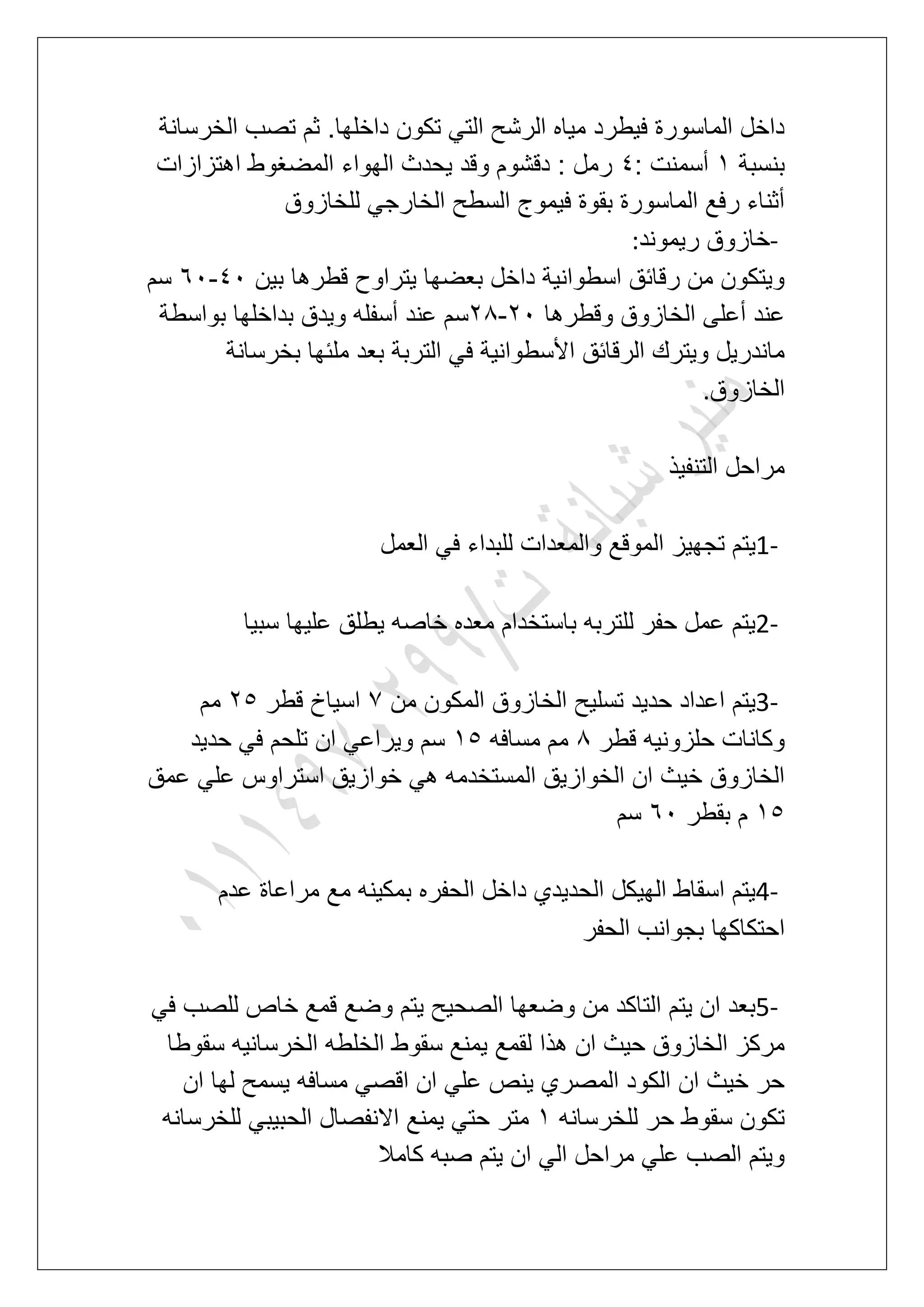 ‫الخرسانة‬ ‫تصب‬ ‫ثم‬ .‫داخلها‬ ‫تكون‬ ً‫الت‬ ‫الرشح‬ ‫مٌاه‬ ‫فٌطرد‬ ‫الماسورة‬ ‫داخل‬
‫بنسبة‬2: ‫أسمنت‬5‫الهواء‬ ‫ٌحدث‬ ‫وقد‬ ‫دقشوم‬ : ‫رمل‬‫اهتزازات‬ ‫المضؽوط‬
‫للخازوق‬ ً‫الخارج‬ ‫السطح‬ ‫فٌموج‬ ‫بقوة‬ ‫الماسورة‬ ‫رفع‬ ‫أثناء‬
-‫رٌموند‬ ‫خازوق‬:
‫بٌن‬ ‫قطرها‬ ‫ٌتراوح‬ ‫بعضها‬ ‫داخل‬ ‫اسطوانٌة‬ ‫رقابق‬ ‫من‬ ‫وٌتكون‬51-71‫سم‬
‫وقطرها‬ ‫الخازوق‬ ‫أعلى‬ ‫عند‬31-38‫بواسطة‬ ‫بداخلها‬ ‫وٌدق‬ ‫أسفله‬ ‫عند‬ ‫سم‬
‫بعد‬ ‫التربة‬ ً‫ف‬ ‫األسطوانٌة‬ ‫الرقابق‬ ‫وٌترك‬ ‫ماندرٌل‬‫بخرسانة‬ ‫ملبها‬
‫الخازوق‬.
‫التنفٌذ‬ ‫مراحل‬
1-‫العمل‬ ً‫ف‬ ‫للبداء‬ ‫والمعدات‬ ‫الموقع‬ ‫تجهٌز‬ ‫ٌتم‬
2-‫سبٌا‬ ‫علٌها‬ ‫ٌطلق‬ ‫خاصه‬ ‫معده‬ ‫باستخدام‬ ‫للتربه‬ ‫حفر‬ ‫عمل‬ ‫ٌتم‬
3-‫من‬ ‫المكون‬ ‫الخازوق‬ ‫تسلٌح‬ ‫حدٌد‬ ‫اعداد‬ ‫ٌتم‬7‫قطر‬ ‫اسٌاخ‬36‫مم‬
‫قطر‬ ‫حلزونٌه‬ ‫وكانات‬8‫مسافه‬ ‫مم‬26ً‫ف‬ ‫تلحم‬ ‫ان‬ ً‫وٌراع‬ ‫سم‬‫حدٌد‬
‫عمق‬ ً‫عل‬ ‫استراوس‬ ‫خوازٌق‬ ً‫ه‬ ‫المستخدمه‬ ‫الخوازٌق‬ ‫ان‬ ‫خٌث‬ ‫الخازوق‬
26‫بقطر‬ ‫م‬71‫سم‬
4-‫عدم‬ ‫مراعاة‬ ‫مع‬ ‫بمكٌنه‬ ‫الحفره‬ ‫داخل‬ ‫الحدٌدي‬ ‫الهٌكل‬ ‫اسقاط‬ ‫ٌتم‬
‫الحفر‬ ‫بجوانب‬ ‫احتكاكها‬
5-ً‫ف‬ ‫للصب‬ ‫خاص‬ ‫قمع‬ ‫وضع‬ ‫ٌتم‬ ‫الصحٌح‬ ‫وضعها‬ ‫من‬ ‫التاكد‬ ‫ٌتم‬ ‫ان‬ ‫بعد‬
‫لقمع‬ ‫هذا‬ ‫ان‬ ‫حٌث‬ ‫الخازوق‬ ‫مركز‬‫سقوطا‬ ‫الخرسانٌه‬ ‫الخلطه‬ ‫سقوط‬ ‫ٌمنع‬
‫ان‬ ‫لها‬ ‫ٌسمح‬ ‫مسافه‬ ً‫اقص‬ ‫ان‬ ً‫عل‬ ‫ٌنص‬ ‫المصري‬ ‫الكود‬ ‫ان‬ ‫خٌث‬ ‫حر‬
‫للخرسانه‬ ‫حر‬ ‫سقوط‬ ‫تكون‬2‫للخرسانه‬ ً‫الحبٌب‬ ‫االنفصال‬ ‫ٌمنع‬ ً‫حت‬ ‫متر‬
‫كامال‬ ‫صبه‬ ‫ٌتم‬ ‫ان‬ ً‫ال‬ ‫مراحل‬ ً‫عل‬ ‫الصب‬ ‫وٌتم‬
 