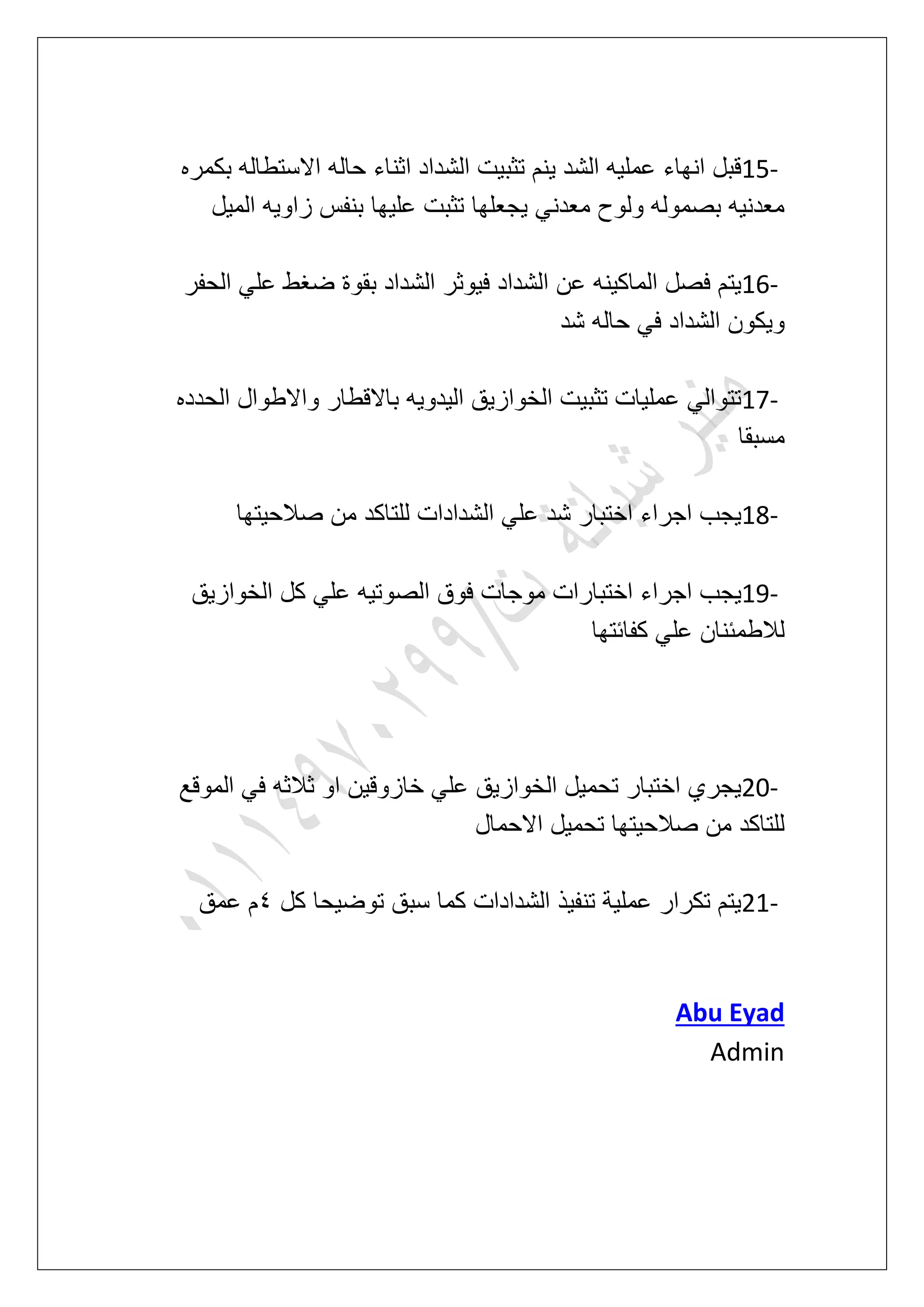 15-‫بكمره‬ ‫االستطاله‬ ‫حاله‬ ‫اثناء‬ ‫الشداد‬ ‫تثبٌت‬ ‫ٌنم‬ ‫الشد‬ ‫عملٌه‬ ‫انهاء‬ ‫قبل‬
‫المٌل‬ ‫زاوٌه‬ ‫بنفس‬ ‫علٌها‬ ‫تثبت‬ ‫ٌجعلها‬ ً‫معدن‬ ‫ولوح‬ ‫بصموله‬ ‫معدنٌه‬
16-ٌ‫ف‬ ‫الشداد‬ ‫عن‬ ‫الماكٌنه‬ ‫فصل‬ ‫ٌتم‬‫الحفر‬ ً‫عل‬ ‫ضؽط‬ ‫بقوة‬ ‫الشداد‬ ‫وثر‬
‫شد‬ ‫حاله‬ ً‫ف‬ ‫الشداد‬ ‫وٌكون‬
17-‫الحدده‬ ‫واالطوال‬ ‫باالقطار‬ ‫الٌدوٌه‬ ‫الخوازٌق‬ ‫تثبٌت‬ ‫عملٌات‬ ً‫تتوال‬
‫مسبقا‬
18-‫صالحٌتها‬ ‫من‬ ‫للتاكد‬ ‫الشدادات‬ ً‫عل‬ ‫شد‬ ‫اختبار‬ ‫اجراء‬ ‫ٌجب‬
19-‫الخوازٌق‬ ‫كل‬ ً‫عل‬ ‫الصوتٌه‬ ‫فوق‬ ‫موجات‬ ‫اختبارات‬ ‫اجراء‬ ‫ٌجب‬
ً‫عل‬ ‫لالطمبنان‬‫كفابتها‬
20-‫الموقع‬ ً‫ف‬ ‫ثالثه‬ ‫او‬ ‫خازوقٌن‬ ً‫عل‬ ‫الخوازٌق‬ ‫تحمٌل‬ ‫اختبار‬ ‫ٌجري‬
‫االحمال‬ ‫تحمٌل‬ ‫صالحٌتها‬ ‫من‬ ‫للتاكد‬
21-‫كل‬ ‫توضٌحا‬ ‫سبق‬ ‫كما‬ ‫الشدادات‬ ‫تنفٌذ‬ ‫عملٌة‬ ‫تكرار‬ ‫ٌتم‬5‫عمق‬ ‫م‬
Abu Eyad
Admin
 