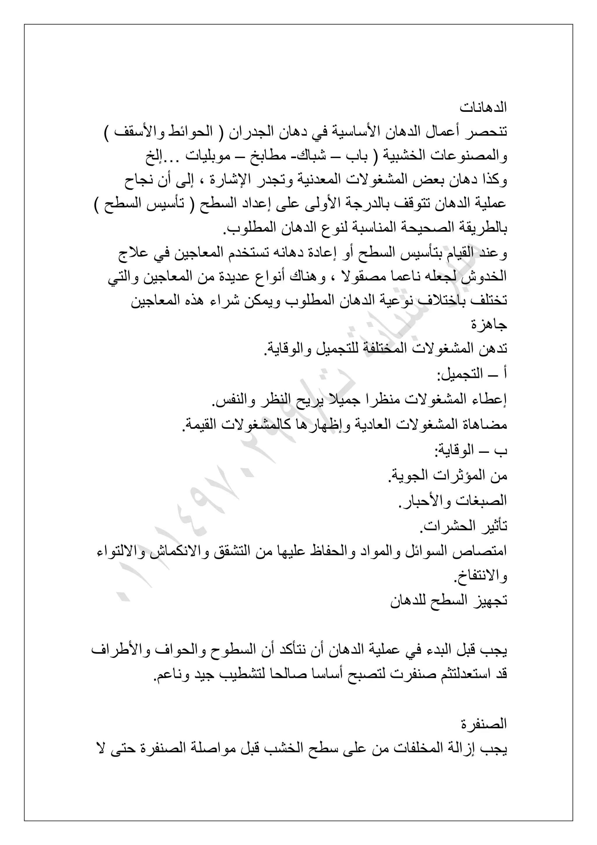 ‫الدها‬‫نات‬
) ‫واألسقؾ‬ ‫الحوابط‬ ( ‫الجدران‬ ‫دهان‬ ً‫ف‬ ‫األساسٌة‬ ‫الدهان‬ ‫أعمال‬ ‫تنحصر‬
‫باب‬ ( ‫الخشبٌة‬ ‫والمصنوعات‬–‫شباك‬-‫مطابخ‬–‫موبلٌات‬…‫إلخ‬
‫نجاح‬ ‫أن‬ ‫إلى‬ ، ‫اإلشارة‬ ‫وتجدر‬ ‫المعدنٌة‬ ‫المشؽوالت‬ ‫بعض‬ ‫دهان‬ ‫وكذا‬
) ‫السطح‬ ‫تؤسٌس‬ ( ‫السطح‬ ‫إعداد‬ ‫على‬ ‫األولى‬ ‫بالدرجة‬ ‫تتوقؾ‬ ‫الدهان‬ ‫عملٌة‬
‫بالطرٌق‬‫المطلوب‬ ‫الدهان‬ ‫لنوع‬ ‫المناسبة‬ ‫الصحٌحة‬ ‫ة‬.
‫عالج‬ ً‫ف‬ ‫المعاجٌن‬ ‫تستخدم‬ ‫دهانه‬ ‫إعادة‬ ‫أو‬ ‫السطح‬ ‫بتؤسٌس‬ ‫القٌام‬ ‫وعند‬
ً‫والت‬ ‫المعاجٌن‬ ‫من‬ ‫عدٌدة‬ ‫أنواع‬ ‫وهناك‬ ، ‫مصقوال‬ ‫ناعما‬ ‫لجعله‬ ‫الخدوش‬
‫المعاجٌن‬ ‫هذه‬ ‫شراء‬ ‫وٌمكن‬ ‫المطلوب‬ ‫الدهان‬ ‫نوعٌة‬ ‫باختالؾ‬ ‫تختلؾ‬
‫جاهزة‬
‫المختلف‬ ‫المشؽوالت‬ ‫تدهن‬‫والوقاٌة‬ ‫للتجمٌل‬ ‫ة‬.
‫أ‬–‫التجمٌل‬:
‫والنفس‬ ‫النظر‬ ‫ٌرٌح‬ ‫جمٌال‬ ‫منظرا‬ ‫المشؽوالت‬ ‫إعطاء‬.
‫القٌمة‬ ‫كالمشؽوالت‬ ‫وإظهارها‬ ‫العادٌة‬ ‫المشؽوالت‬ ‫مضاهاة‬.
‫ب‬–‫الوقاٌة‬:
‫الجوٌة‬ ‫المإثرات‬ ‫من‬.
‫واألحبار‬ ‫الصبؽات‬.
‫الحشرات‬ ‫تؤثٌر‬.
‫وا‬ ‫التشقق‬ ‫من‬ ‫علٌها‬ ‫والحفاظ‬ ‫والمواد‬ ‫السوابل‬ ‫امتصاص‬‫وااللتواء‬ ‫النكماش‬
‫واالنتفاخ‬.
‫للدهان‬ ‫السطح‬ ‫تجهٌز‬
‫واألطراؾ‬ ‫والحواؾ‬ ‫السطوح‬ ‫أن‬ ‫نتؤكد‬ ‫أن‬ ‫الدهان‬ ‫عملٌة‬ ً‫ف‬ ‫البدء‬ ‫قبل‬ ‫ٌجب‬
‫وناعم‬ ‫جٌد‬ ‫لتشطٌب‬ ‫صالحا‬ ‫أساسا‬ ‫لتصبح‬ ‫صنفرت‬ ‫استعدلتثم‬ ‫قد‬.
‫الصنفرة‬
‫ال‬ ‫حتى‬ ‫الصنفرة‬ ‫مواصلة‬ ‫قبل‬ ‫الخشب‬ ‫سطح‬ ‫على‬ ‫من‬ ‫المخلفات‬ ‫إزالة‬ ‫ٌجب‬
 