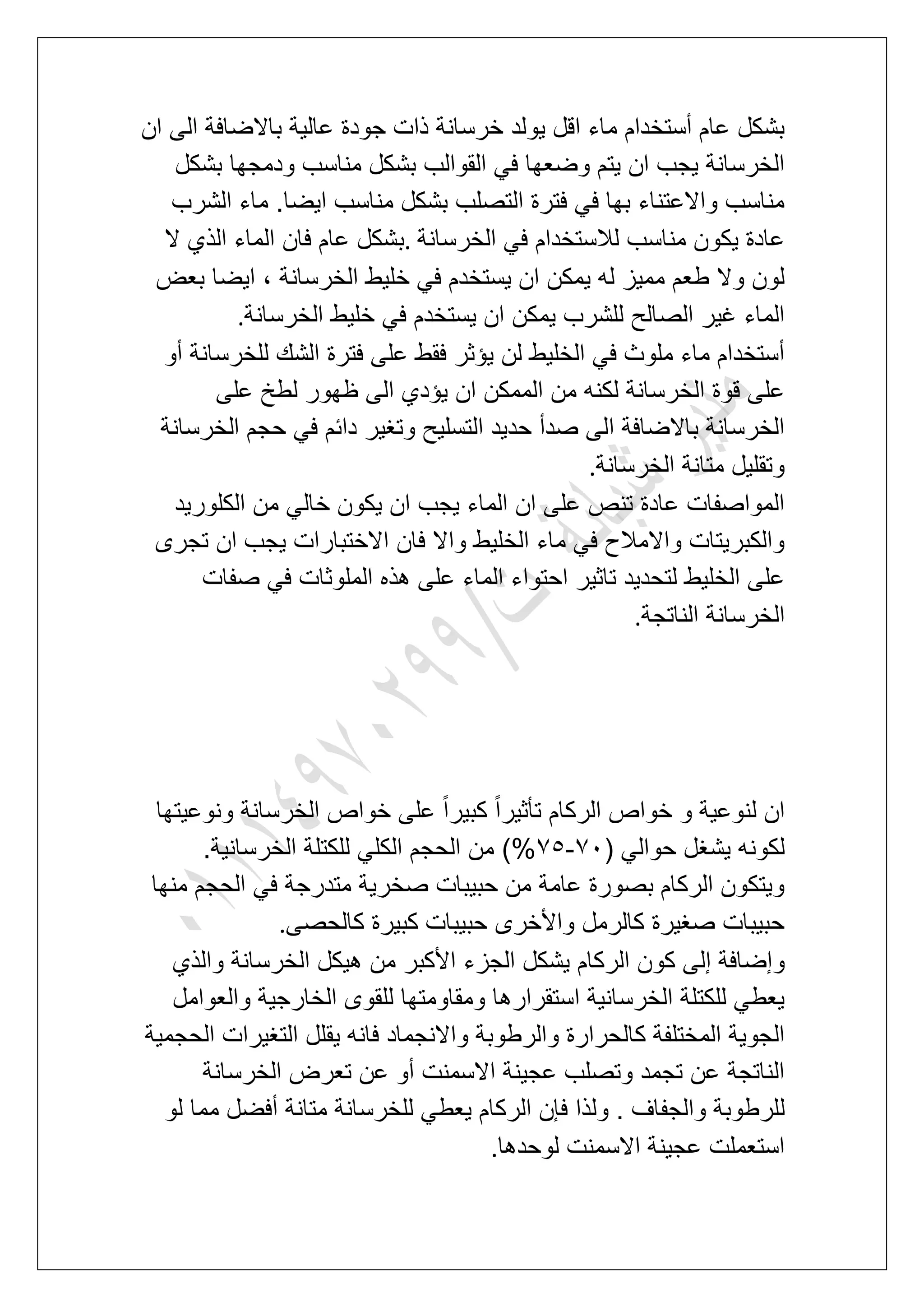 ‫ٌولد‬ ‫اقل‬ ‫ماء‬ ‫أستخدام‬ ‫عام‬ ‫بشكل‬‫ان‬ ‫الى‬ ‫باالضافة‬ ‫عالٌة‬ ‫جودة‬ ‫ذات‬ ‫خرسانة‬
‫بشكل‬ ‫ودمجها‬ ‫مناسب‬ ‫بشكل‬ ‫القوالب‬ ً‫ف‬ ‫وضعها‬ ‫ٌتم‬ ‫ان‬ ‫ٌجب‬ ‫الخرسانة‬
‫الشرب‬ ‫ماء‬ .‫اٌضا‬ ‫مناسب‬ ‫بشكل‬ ‫التصلب‬ ‫فترة‬ ً‫ف‬ ‫بها‬ ‫واالعتناء‬ ‫مناسب‬
‫الخرسانة‬ ً‫ف‬ ‫لالستخدام‬ ‫مناسب‬ ‫ٌكون‬ ‫عادة‬.‫ال‬ ‫الذي‬ ‫الماء‬ ‫فان‬ ‫عام‬ ‫بشكل‬
‫ٌس‬ ‫ان‬ ‫ٌمكن‬ ‫له‬ ‫ممٌز‬ ‫طعم‬ ‫وال‬ ‫لون‬‫بعض‬ ‫اٌضا‬ ، ‫الخرسانة‬ ‫خلٌط‬ ً‫ف‬ ‫تخدم‬
‫الخرسانة‬ ‫خلٌط‬ ً‫ف‬ ‫ٌستخدم‬ ‫ان‬ ‫ٌمكن‬ ‫للشرب‬ ‫الصالح‬ ‫ؼٌر‬ ‫الماء‬.
‫أو‬ ‫للخرسانة‬ ‫الشك‬ ‫فترة‬ ‫على‬ ‫فقط‬ ‫ٌإثر‬ ‫لن‬ ‫الخلٌط‬ ً‫ف‬ ‫ملوث‬ ‫ماء‬ ‫أستخدام‬
‫على‬ ‫لطخ‬ ‫ظهور‬ ‫الى‬ ‫ٌإدي‬ ‫ان‬ ‫الممكن‬ ‫من‬ ‫لكنه‬ ‫الخرسانة‬ ‫قوة‬ ‫على‬
‫وتؽٌر‬ ‫التسلٌح‬ ‫حدٌد‬ ‫صدأ‬ ‫الى‬ ‫باالضافة‬ ‫الخرسانة‬‫الخرسانة‬ ‫حجم‬ ً‫ف‬ ‫دابم‬
‫الخرسانة‬ ‫متانة‬ ‫وتقلٌل‬.
‫الكلورٌد‬ ‫من‬ ً‫خال‬ ‫ٌكون‬ ‫ان‬ ‫ٌجب‬ ‫الماء‬ ‫ان‬ ‫على‬ ‫تنص‬ ‫عادة‬ ‫المواصفات‬
‫تجرى‬ ‫ان‬ ‫ٌجب‬ ‫االختبارات‬ ‫فان‬ ‫واال‬ ‫الخلٌط‬ ‫ماء‬ ً‫ف‬ ‫واالمالح‬ ‫والكبرٌتات‬
‫صفات‬ ً‫ف‬ ‫الملوثات‬ ‫هذه‬ ‫على‬ ‫الماء‬ ‫احتواء‬ ‫تاثٌر‬ ‫لتحدٌد‬ ‫الخلٌط‬ ‫على‬
‫الناتجة‬ ‫الخرسانة‬.
‫ونوعٌتها‬ ‫الخرسانة‬ ‫خواص‬ ‫على‬ ً‫ا‬‫كبٌر‬ ً‫ا‬‫تؤثٌر‬ ‫الركام‬ ‫خواص‬ ‫و‬ ‫لنوعٌة‬ ‫ان‬
( ً‫حوال‬ ‫ٌشؽل‬ ‫لكونه‬71-76.‫الخرسانٌة‬ ‫للكتلة‬ ً‫الكل‬ ‫الحجم‬ ‫من‬ )%
‫منها‬ ‫الحجم‬ ً‫ف‬ ‫متدرجة‬ ‫صخرٌة‬ ‫حبٌبات‬ ‫من‬ ‫عامة‬ ‫بصورة‬ ‫الركام‬ ‫وٌتكون‬
‫كالحصى‬ ‫كبٌرة‬ ‫حبٌبات‬ ‫واألخرى‬ ‫كالرمل‬ ‫صؽٌرة‬ ‫حبٌبات‬.
‫و‬‫والذي‬ ‫الخرسانة‬ ‫هٌكل‬ ‫من‬ ‫األكبر‬ ‫الجزء‬ ‫ٌشكل‬ ‫الركام‬ ‫كون‬ ‫إلى‬ ‫إضافة‬
‫والعوامل‬ ‫الخارجٌة‬ ‫للقوى‬ ‫ومقاومتها‬ ‫استقرارها‬ ‫الخرسانٌة‬ ‫للكتلة‬ ً‫ٌعط‬
‫الحجمٌة‬ ‫التؽٌرات‬ ‫ٌقلل‬ ‫فانه‬ ‫واالنجماد‬ ‫والرطوبة‬ ‫كالحرارة‬ ‫المختلفة‬ ‫الجوٌة‬
‫الخرسانة‬ ‫تعرض‬ ‫عن‬ ‫أو‬ ‫االسمنت‬ ‫عجٌنة‬ ‫وتصلب‬ ‫تجمد‬ ‫عن‬ ‫الناتجة‬
‫ل‬‫لو‬ ‫مما‬ ‫أفضل‬ ‫متانة‬ ‫للخرسانة‬ ً‫ٌعط‬ ‫الركام‬ ‫فإن‬ ‫ولذا‬ . ‫والجفاؾ‬ ‫لرطوبة‬
‫لوحدها‬ ‫االسمنت‬ ‫عجٌنة‬ ‫استعملت‬.
 