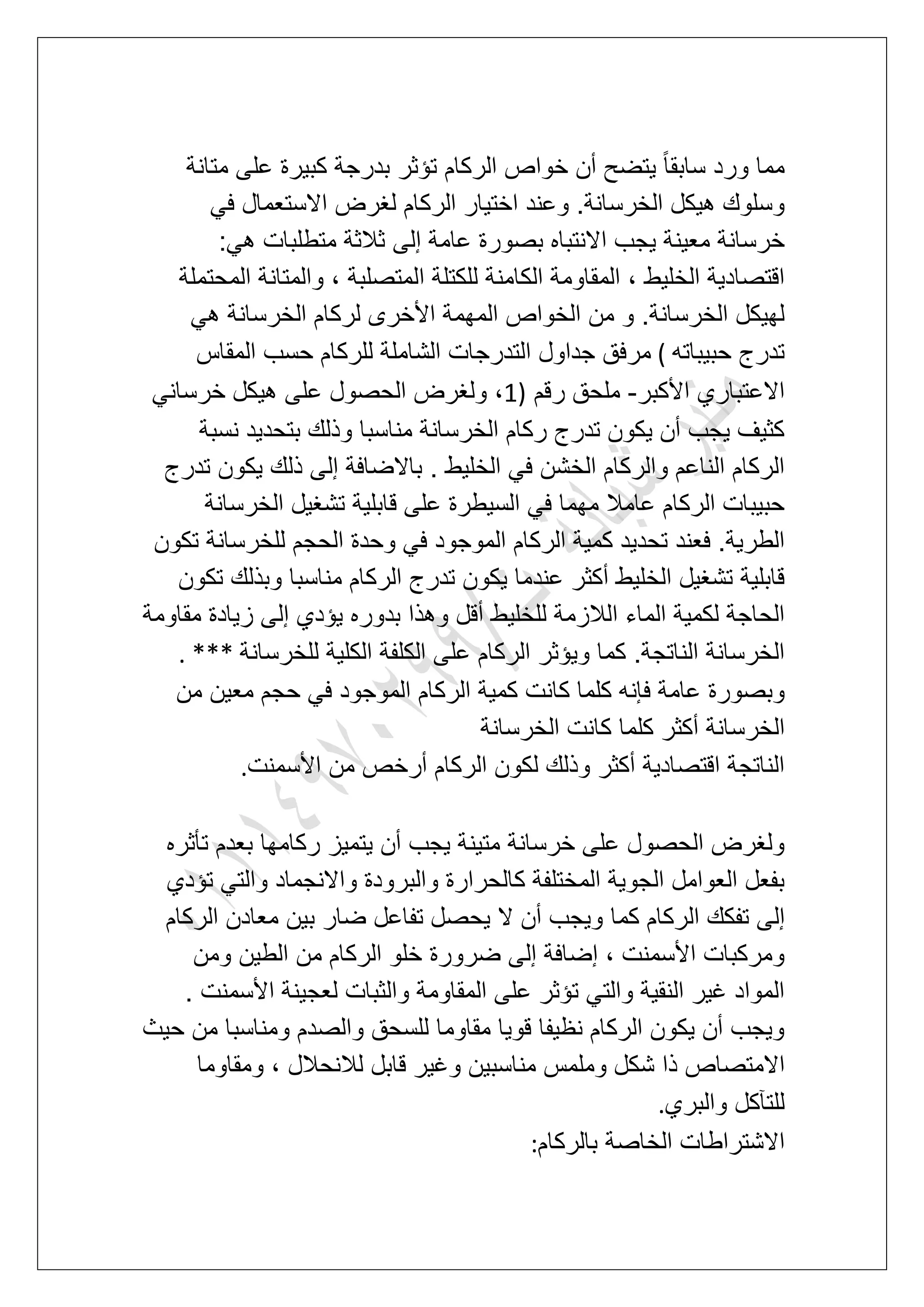 ‫متانة‬ ‫على‬ ‫كبٌرة‬ ‫بدرجة‬ ‫تإثر‬ ‫الركام‬ ‫خواص‬ ‫أن‬ ‫ٌتضح‬ ً‫ا‬‫سابق‬ ‫ورد‬ ‫مما‬
ً‫ف‬ ‫االستعمال‬ ‫لؽرض‬ ‫الركام‬ ‫اختٌار‬ ‫وعند‬ .‫الخرسانة‬ ‫هٌكل‬ ‫وسلوك‬
‫إلى‬ ‫عامة‬ ‫بصورة‬ ‫االنتباه‬ ‫ٌجب‬ ‫معٌنة‬ ‫خرسانة‬:ً‫ه‬ ‫متطلبات‬ ‫ثالثة‬
‫المحتملة‬ ‫والمتانة‬ ، ‫المتصلبة‬ ‫للكتلة‬ ‫الكامنة‬ ‫المقاومة‬ ، ‫الخلٌط‬ ‫اقتصادٌة‬
ً‫ه‬ ‫الخرسانة‬ ‫لركام‬ ‫األخرى‬ ‫المهمة‬ ‫الخواص‬ ‫من‬ ‫و‬ .‫الخرسانة‬ ‫لهٌكل‬
‫حبٌباته‬ ‫تدرج‬(‫المقاس‬ ‫حسب‬ ‫للركام‬ ‫الشاملة‬ ‫التدرجات‬ ‫جداول‬ ‫مرفق‬
‫األكبر‬ ‫االعتباري‬-‫رقم‬ ‫ملحق‬1)‫ع‬ ‫الحصول‬ ‫ولؽرض‬ ،ً‫خرسان‬ ‫هٌكل‬ ‫لى‬
‫نسبة‬ ‫بتحدٌد‬ ‫وذلك‬ ‫مناسبا‬ ‫الخرسانة‬ ‫ركام‬ ‫تدرج‬ ‫ٌكون‬ ‫أن‬ ‫ٌجب‬ ‫كثٌؾ‬
‫تدرج‬ ‫ٌكون‬ ‫ذلك‬ ‫إلى‬ ‫باالضافة‬ . ‫الخلٌط‬ ً‫ف‬ ‫الخشن‬ ‫والركام‬ ‫الناعم‬ ‫الركام‬
‫الخرسانة‬ ‫تشؽٌل‬ ‫قابلٌة‬ ‫على‬ ‫السٌطرة‬ ً‫ف‬ ‫مهما‬ ‫عامال‬ ‫الركام‬ ‫حبٌبات‬
‫الحجم‬ ‫وحدة‬ ً‫ف‬ ‫الموجود‬ ‫الركام‬ ‫كمٌة‬ ‫تحدٌد‬ ‫فعند‬ .‫الطرٌة‬‫تكون‬ ‫للخرسانة‬
‫تكون‬ ‫وبذلك‬ ‫مناسبا‬ ‫الركام‬ ‫تدرج‬ ‫ٌكون‬ ‫عندما‬ ‫أكثر‬ ‫الخلٌط‬ ‫تشؽٌل‬ ‫قابلٌة‬
‫مقاومة‬ ‫زٌادة‬ ‫إلى‬ ‫ٌإدي‬ ‫بدوره‬ ‫وهذا‬ ‫أقل‬ ‫للخلٌط‬ ‫الالزمة‬ ‫الماء‬ ‫لكمٌة‬ ‫الحاجة‬
‫للخرسانة‬ ‫الكلٌة‬ ‫الكلفة‬ ‫على‬ ‫الركام‬ ‫وٌإثر‬ ‫كما‬ .‫الناتجة‬ ‫الخرسانة‬. ***
‫الرك‬ ‫كمٌة‬ ‫كانت‬ ‫كلما‬ ‫فإنه‬ ‫عامة‬ ‫وبصورة‬‫من‬ ‫معٌن‬ ‫حجم‬ ً‫ف‬ ‫الموجود‬ ‫ام‬
‫الخرسانة‬ ‫كانت‬ ‫كلما‬ ‫أكثر‬ ‫الخرسانة‬
‫األسمنت‬ ‫من‬ ‫أرخص‬ ‫الركام‬ ‫لكون‬ ‫وذلك‬ ‫أكثر‬ ‫اقتصادٌة‬ ‫الناتجة‬.
‫تؤثره‬ ‫بعدم‬ ‫ركامها‬ ‫ٌتمٌز‬ ‫أن‬ ‫ٌجب‬ ‫متٌنة‬ ‫خرسانة‬ ‫على‬ ‫الحصول‬ ‫ولؽرض‬
‫تإدي‬ ً‫والت‬ ‫واالنجماد‬ ‫والبرودة‬ ‫كالحرارة‬ ‫المختلفة‬ ‫الجوٌة‬ ‫العوامل‬ ‫بفعل‬
‫ال‬ ‫تفكك‬ ‫إلى‬‫الركام‬ ‫معادن‬ ‫بٌن‬ ‫ضار‬ ‫تفاعل‬ ‫ٌحصل‬ ‫ال‬ ‫أن‬ ‫وٌجب‬ ‫كما‬ ‫ركام‬
‫ومن‬ ‫الطٌن‬ ‫من‬ ‫الركام‬ ‫خلو‬ ‫ضرورة‬ ‫إلى‬ ‫إضافة‬ ، ‫األسمنت‬ ‫ومركبات‬
. ‫األسمنت‬ ‫لعجٌنة‬ ‫والثبات‬ ‫المقاومة‬ ‫على‬ ‫تإثر‬ ً‫والت‬ ‫النقٌة‬ ‫ؼٌر‬ ‫المواد‬
‫حٌث‬ ‫من‬ ‫ومناسبا‬ ‫والصدم‬ ‫للسحق‬ ‫مقاوما‬ ‫قوٌا‬ ‫نظٌفا‬ ‫الركام‬ ‫ٌكون‬ ‫أن‬ ‫وٌجب‬
‫ش‬ ‫ذا‬ ‫االمتصاص‬‫ومقاوما‬ ، ‫لالنحالل‬ ‫قابل‬ ‫وؼٌر‬ ‫مناسبٌن‬ ‫وملمس‬ ‫كل‬
‫والبري‬ ‫للتآكل‬.
‫بالركام‬ ‫الخاصة‬ ‫االشتراطات‬:
 