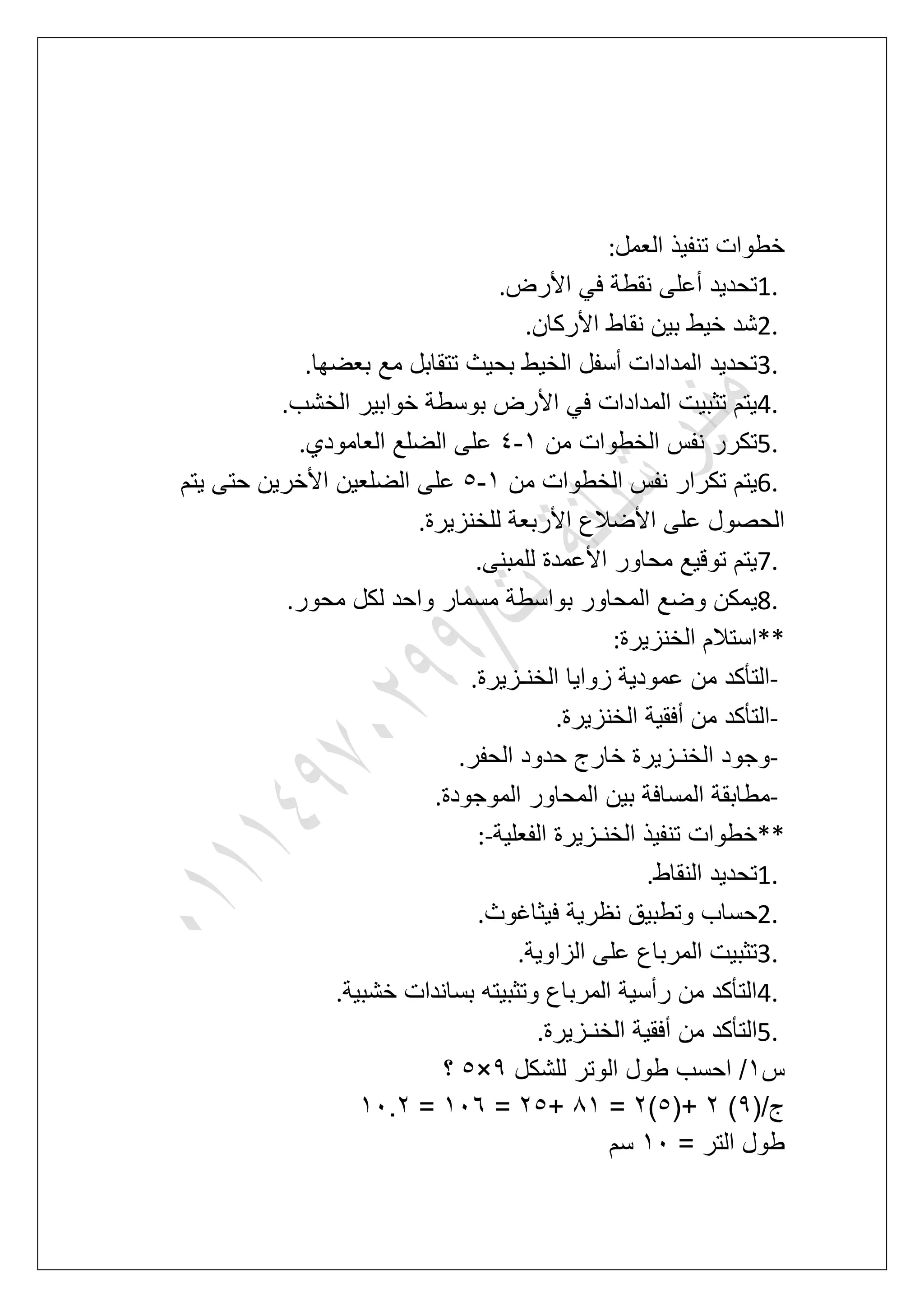 ‫العمل‬ ‫تنفٌذ‬ ‫خطوات‬:
1.‫األرض‬ ً‫ف‬ ‫نقطة‬ ‫أعلى‬ ‫تحدٌد‬.
2.‫األركان‬ ‫نقاط‬ ‫بٌن‬ ‫خٌط‬ ‫شد‬.
3.‫بعض‬ ‫مع‬ ‫تتقابل‬ ‫بحٌث‬ ‫الخٌط‬ ‫أسفل‬ ‫المدادات‬ ‫تحدٌد‬‫ها‬.
4.‫الخشب‬ ‫خوابٌر‬ ‫بوسطة‬ ‫األرض‬ ً‫ف‬ ‫المدادات‬ ‫تثبٌت‬ ‫ٌتم‬.
5.‫من‬ ‫الخطوات‬ ‫نفس‬ ‫تكرر‬2-5‫العامودي‬ ‫الضلع‬ ‫على‬.
6.‫من‬ ‫الخطوات‬ ‫نفس‬ ‫تكرار‬ ‫ٌتم‬2-6‫ٌتم‬ ‫حتى‬ ‫األخرٌن‬ ‫الضلعٌن‬ ‫على‬
‫للخنزٌرة‬ ‫األربعة‬ ‫األضالع‬ ‫على‬ ‫الحصول‬.
7.‫للمبنى‬ ‫األعمدة‬ ‫محاور‬ ‫توقٌع‬ ‫ٌتم‬.
8.‫ب‬ ‫المحاور‬ ‫وضع‬ ‫ٌمكن‬‫محور‬ ‫لكل‬ ‫واحد‬ ‫مسمار‬ ‫واسطة‬.
**‫الخنزٌرة‬ ‫استالم‬:
-‫الخنـزٌرة‬ ‫زواٌا‬ ‫عمودٌة‬ ‫من‬ ‫التؤكد‬.
-‫الخنزٌرة‬ ‫أفقٌة‬ ‫من‬ ‫التؤكد‬.
-‫الحفر‬ ‫حدود‬ ‫خارج‬ ‫الخنـزٌرة‬ ‫وجود‬.
-‫الموجودة‬ ‫المحاور‬ ‫بٌن‬ ‫المسافة‬ ‫مطابقة‬.
**‫الفعلٌة‬ ‫الخنـزٌرة‬ ‫تنفٌذ‬ ‫خطوات‬:-
1.‫النقاط‬ ‫تحدٌد‬.
2.ٌ‫نظر‬ ‫وتطبٌق‬ ‫حساب‬‫فٌثاؼوث‬ ‫ة‬.
3.‫الزاوٌة‬ ‫على‬ ‫المرباع‬ ‫تثبٌت‬.
4.‫خشبٌة‬ ‫بساندات‬ ‫وتثبٌته‬ ‫المرباع‬ ‫رأسٌة‬ ‫من‬ ‫التؤكد‬.
5.‫الخنـزٌرة‬ ‫أفقٌة‬ ‫من‬ ‫التؤكد‬.
‫س‬2‫للشكل‬ ‫الوتر‬ ‫طول‬ ‫احسب‬ /9×6‫؟‬
(/‫ج‬9)3(+6)3=82+36=217=21.3
= ‫التر‬ ‫طول‬21‫سم‬
 