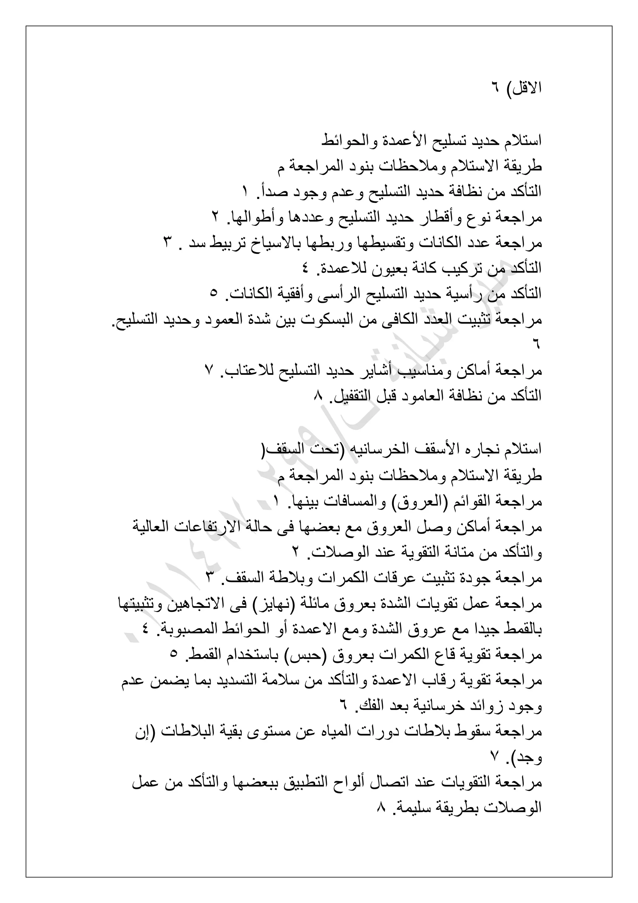 )‫االقل‬7
‫والحوابط‬ ‫األعمدة‬ ‫تسلٌح‬ ‫حدٌد‬ ‫استالم‬
‫م‬ ‫المراجعة‬ ‫بنود‬ ‫ومالحظات‬ ‫االستالم‬ ‫طرٌقة‬
.‫صدأ‬ ‫وجود‬ ‫وعدم‬ ‫التسلٌح‬ ‫حدٌد‬ ‫نظافة‬ ‫من‬ ‫التؤكد‬2
.‫وأطوالها‬ ‫وعددها‬ ‫التسلٌح‬ ‫حدٌد‬ ‫وأقطار‬ ‫نوع‬ ‫مراجعة‬3
‫عدد‬ ‫مراجعة‬. ‫سد‬ ‫تربٌط‬ ‫باالسٌاخ‬ ‫وربطها‬ ‫وتقسٌطها‬ ‫الكانات‬4
.‫لالعمدة‬ ‫بعٌون‬ ‫كانة‬ ‫تركٌب‬ ‫من‬ ‫التؤكد‬5
.‫الكانات‬ ‫وأفقٌة‬ ‫الرأسى‬ ‫التسلٌح‬ ‫حدٌد‬ ‫رأسٌة‬ ‫من‬ ‫التؤكد‬6
.‫التسلٌح‬ ‫وحدٌد‬ ‫العمود‬ ‫شدة‬ ‫بٌن‬ ‫البسكوت‬ ‫من‬ ‫الكافى‬ ‫العدد‬ ‫تثبٌت‬ ‫مراجعة‬
7
.‫لالعتاب‬ ‫التسلٌح‬ ‫حدٌد‬ ‫أشاٌر‬ ‫ومناسٌب‬ ‫أماكن‬ ‫مراجعة‬7
.‫التقفٌل‬ ‫قبل‬ ‫العامود‬ ‫نظافة‬ ‫من‬ ‫التؤكد‬8
‫السقؾ‬ ‫(تحت‬ ‫الخرسانٌه‬ ‫األسقؾ‬ ‫نجاره‬ ‫استالم‬)
‫م‬ ‫المراجعة‬ ‫بنود‬ ‫ومالحظات‬ ‫االستالم‬ ‫طرٌقة‬
.‫بٌنها‬ ‫والمسافات‬ )‫(العروق‬ ‫القوابم‬ ‫مراجعة‬2
‫العالٌة‬ ‫االرتفاعات‬ ‫حالة‬ ‫فى‬ ‫بعضها‬ ‫مع‬ ‫العروق‬ ‫وصل‬ ‫أماكن‬ ‫مراجعة‬
‫عند‬ ‫التقوٌة‬ ‫متانة‬ ‫من‬ ‫والتؤكد‬.‫الوصالت‬3
.‫السقؾ‬ ‫وبالطة‬ ‫الكمرات‬ ‫عرقات‬ ‫تثبٌت‬ ‫جودة‬ ‫مراجعة‬4
‫وتثبٌتها‬ ‫االتجاهٌن‬ ‫فى‬ )‫(نهاٌز‬ ‫مابلة‬ ‫بعروق‬ ‫الشدة‬ ‫تقوٌات‬ ‫عمل‬ ‫مراجعة‬
.‫المصبوبة‬ ‫الحوابط‬ ‫أو‬ ‫االعمدة‬ ‫ومع‬ ‫الشدة‬ ‫عروق‬ ‫مع‬ ‫جٌدا‬ ‫بالقمط‬5
.‫القمط‬ ‫باستخدام‬ )‫(حبس‬ ‫بعروق‬ ‫الكمرات‬ ‫قاع‬ ‫تقوٌة‬ ‫مراجعة‬6
‫رق‬ ‫تقوٌة‬ ‫مراجعة‬‫عدم‬ ‫ٌضمن‬ ‫بما‬ ‫التسدٌد‬ ‫سالمة‬ ‫من‬ ‫والتؤكد‬ ‫االعمدة‬ ‫اب‬
.‫الفك‬ ‫بعد‬ ‫خرسانٌة‬ ‫زوابد‬ ‫وجود‬7
‫(إن‬ ‫البالطات‬ ‫بقٌة‬ ‫مستوى‬ ‫عن‬ ‫المٌاه‬ ‫دورات‬ ‫بالطات‬ ‫سقوط‬ ‫مراجعة‬
.)‫وجد‬7
‫عمل‬ ‫من‬ ‫والتؤكد‬ ‫ببعضها‬ ‫التطبٌق‬ ‫ألواح‬ ‫اتصال‬ ‫عند‬ ‫التقوٌات‬ ‫مراجعة‬
.‫سلٌمة‬ ‫بطرٌقة‬ ‫الوصالت‬8
 