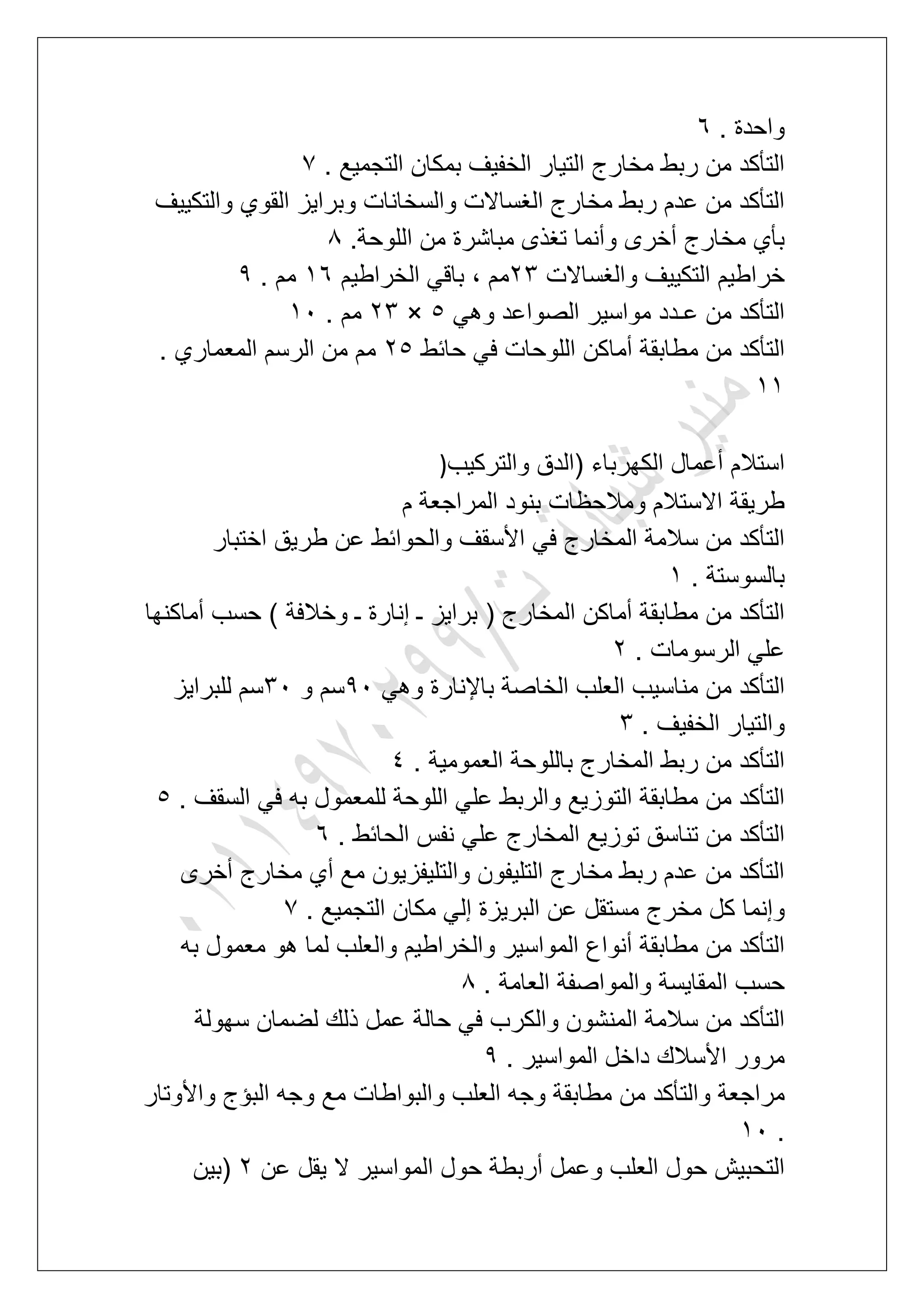 . ‫واحدة‬7
. ‫التجمٌع‬ ‫بمكان‬ ‫الخفٌؾ‬ ‫التٌار‬ ‫مخارج‬ ‫ربط‬ ‫من‬ ‫التؤكد‬7
‫والتكٌٌؾ‬ ‫القوي‬ ‫وبراٌز‬ ‫والسخانات‬ ‫الؽساالت‬ ‫مخارج‬ ‫ربط‬ ‫عدم‬ ‫من‬ ‫التؤكد‬
.‫اللوحة‬ ‫من‬ ‫مباشرة‬ ‫تؽذى‬ ‫وأنما‬ ‫أخرى‬ ‫مخارج‬ ‫بؤي‬8
‫والؽساالت‬ ‫التكٌٌؾ‬ ‫خراطٌم‬34‫الخراطٌم‬ ً‫باق‬ ، ‫مم‬27. ‫مم‬9
ً‫وه‬ ‫الصواعد‬ ‫مواسٌر‬ ‫عـدد‬ ‫من‬ ‫التؤكد‬6×34. ‫مم‬21
‫حابط‬ ً‫ف‬ ‫اللوحات‬ ‫أماكن‬ ‫مطابقة‬ ‫من‬ ‫التؤكد‬36. ‫المعماري‬ ‫الرسم‬ ‫من‬ ‫مم‬
22
ٌ‫والترك‬ ‫(الدق‬ ‫الكهرباء‬ ‫أعمال‬ ‫استالم‬‫ب‬)
‫م‬ ‫المراجعة‬ ‫بنود‬ ‫ومالحظات‬ ‫االستالم‬ ‫طرٌقة‬
‫اختبار‬ ‫طرٌق‬ ‫عن‬ ‫والحوابط‬ ‫األسقؾ‬ ً‫ف‬ ‫المخارج‬ ‫سالمة‬ ‫من‬ ‫التؤكد‬
. ‫بالسوستة‬2
‫أماكنها‬ ‫حسب‬ ) ‫وخالفة‬ ‫ـ‬ ‫إنارة‬ ‫ـ‬ ‫براٌز‬ ( ‫المخارج‬ ‫أماكن‬ ‫مطابقة‬ ‫من‬ ‫التؤكد‬
. ‫الرسومات‬ ً‫عل‬3
ً‫وه‬ ‫باإلنارة‬ ‫الخاصة‬ ‫العلب‬ ‫مناسٌب‬ ‫من‬ ‫التؤكد‬91‫و‬ ‫سم‬41‫سم‬‫للبراٌز‬
. ‫الخفٌؾ‬ ‫والتٌار‬4
. ‫العمومٌة‬ ‫باللوحة‬ ‫المخارج‬ ‫ربط‬ ‫من‬ ‫التؤكد‬5
. ‫السقؾ‬ ً‫ف‬ ‫به‬ ‫للمعمول‬ ‫اللوحة‬ ً‫عل‬ ‫والربط‬ ‫التوزٌع‬ ‫مطابقة‬ ‫من‬ ‫التؤكد‬6
. ‫الحابط‬ ‫نفس‬ ً‫عل‬ ‫المخارج‬ ‫توزٌع‬ ‫تناسق‬ ‫من‬ ‫التؤكد‬7
‫أخرى‬ ‫مخارج‬ ‫أي‬ ‫مع‬ ‫والتلٌفزٌون‬ ‫التلٌفون‬ ‫مخارج‬ ‫ربط‬ ‫عدم‬ ‫من‬ ‫التؤكد‬
‫ك‬ ‫وإنما‬. ‫التجمٌع‬ ‫مكان‬ ً‫إل‬ ‫البرٌزة‬ ‫عن‬ ‫مستقل‬ ‫مخرج‬ ‫ل‬7
‫به‬ ‫معمول‬ ‫هو‬ ‫لما‬ ‫والعلب‬ ‫والخراطٌم‬ ‫المواسٌر‬ ‫أنواع‬ ‫مطابقة‬ ‫من‬ ‫التؤكد‬
. ‫العامة‬ ‫والمواصفة‬ ‫المقاٌسة‬ ‫حسب‬8
‫سهولة‬ ‫لضمان‬ ‫ذلك‬ ‫عمل‬ ‫حالة‬ ً‫ف‬ ‫والكرب‬ ‫المنشون‬ ‫سالمة‬ ‫من‬ ‫التؤكد‬
. ‫المواسٌر‬ ‫داخل‬ ‫األسالك‬ ‫مرور‬9
‫مطاب‬ ‫من‬ ‫والتؤكد‬ ‫مراجعة‬‫واألوتار‬ ‫البإج‬ ‫وجه‬ ‫مع‬ ‫والبواطات‬ ‫العلب‬ ‫وجه‬ ‫قة‬
.21
‫عن‬ ‫ٌقل‬ ‫ال‬ ‫المواسٌر‬ ‫حول‬ ‫أربطة‬ ‫وعمل‬ ‫العلب‬ ‫حول‬ ‫التحبٌش‬3‫(بٌن‬
 