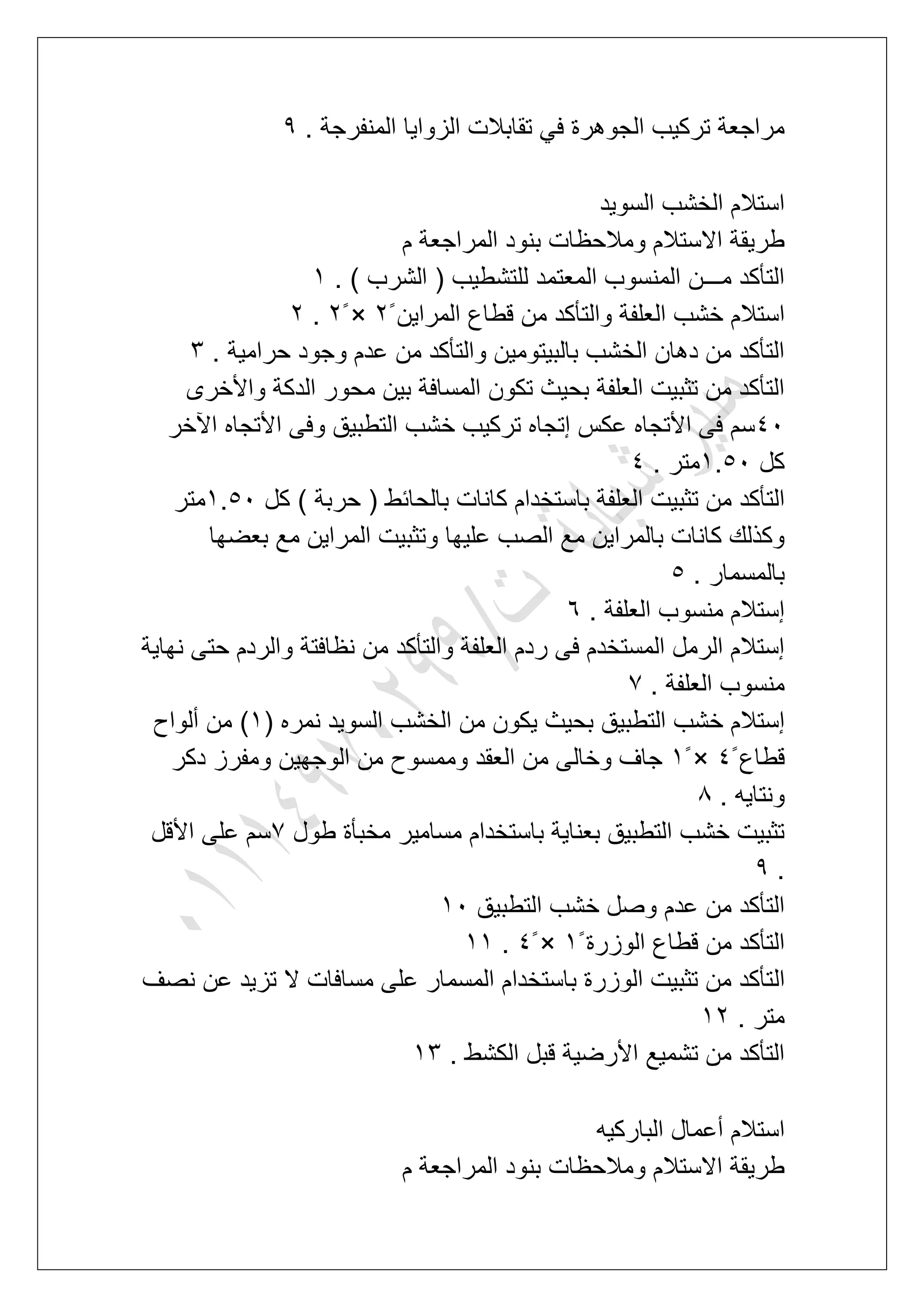 . ‫المنفرجة‬ ‫الزواٌا‬ ‫تقابالت‬ ً‫ف‬ ‫الجوهرة‬ ‫تركٌب‬ ‫مراجعة‬9
‫السوٌد‬ ‫الخشب‬ ‫استالم‬
‫م‬ ‫المراجعة‬ ‫بنود‬ ‫ومالحظات‬ ‫االستالم‬ ‫طرٌقة‬
. ) ‫الشرب‬ ( ‫للتشطٌب‬ ‫المعتمد‬ ‫المنسوب‬ ‫مـــن‬ ‫التؤكد‬2
‫ال‬ ‫خشب‬ ‫استالم‬‫المراٌن‬ ‫قطاع‬ ‫من‬ ‫والتؤكد‬ ‫علفة‬3ً×3ً.3
. ‫حرامٌة‬ ‫وجود‬ ‫عدم‬ ‫من‬ ‫والتؤكد‬ ‫بالبٌتومٌن‬ ‫الخشب‬ ‫دهان‬ ‫من‬ ‫التؤكد‬4
‫واألخرى‬ ‫الدكة‬ ‫محور‬ ‫بٌن‬ ‫المسافة‬ ‫تكون‬ ‫بحٌث‬ ‫العلفة‬ ‫تثبٌت‬ ‫من‬ ‫التؤكد‬
51‫اآلخر‬ ‫األتجاه‬ ‫وفى‬ ‫التطبٌق‬ ‫خشب‬ ‫تركٌب‬ ‫إتجاه‬ ‫عكس‬ ‫األتجاه‬ ‫فى‬ ‫سم‬
‫كل‬2.61. ‫متر‬5
‫ت‬ ‫من‬ ‫التؤكد‬‫كل‬ ) ‫حربة‬ ( ‫بالحابط‬ ‫كانات‬ ‫باستخدام‬ ‫العلفة‬ ‫ثبٌت‬2.61‫متر‬
‫بعضها‬ ‫مع‬ ‫المراٌن‬ ‫وتثبٌت‬ ‫علٌها‬ ‫الصب‬ ‫مع‬ ‫بالمراٌن‬ ‫كانات‬ ‫وكذلك‬
. ‫بالمسمار‬6
. ‫العلفة‬ ‫منسوب‬ ‫إستالم‬7
‫نهاٌة‬ ‫حتى‬ ‫والردم‬ ‫نظافتة‬ ‫من‬ ‫والتؤكد‬ ‫العلفة‬ ‫ردم‬ ‫فى‬ ‫المستخدم‬ ‫الرمل‬ ‫إستالم‬
. ‫العلفة‬ ‫منسوب‬7
ٌ‫التطب‬ ‫خشب‬ ‫إستالم‬( ‫نمره‬ ‫السوٌد‬ ‫الخشب‬ ‫من‬ ‫ٌكون‬ ‫بحٌث‬ ‫ق‬2‫ألواح‬ ‫من‬ )
‫قطاع‬5ً×2ً‫دكر‬ ‫ومفرز‬ ‫الوجهٌن‬ ‫من‬ ‫وممسوح‬ ‫العقد‬ ‫من‬ ‫وخالى‬ ‫جاؾ‬
. ‫ونتاٌه‬8
‫طول‬ ‫مخبؤة‬ ‫مسامٌر‬ ‫باستخدام‬ ‫بعناٌة‬ ‫التطبٌق‬ ‫خشب‬ ‫تثبٌت‬7‫األقل‬ ‫على‬ ‫سم‬
.9
‫التطبٌق‬ ‫خشب‬ ‫وصل‬ ‫عدم‬ ‫من‬ ‫التؤكد‬21
‫الوزرة‬ ‫قطاع‬ ‫من‬ ‫التؤكد‬2ً×5ً.22
‫ال‬‫نصؾ‬ ‫عن‬ ‫تزٌد‬ ‫ال‬ ‫مسافات‬ ‫على‬ ‫المسمار‬ ‫باستخدام‬ ‫الوزرة‬ ‫تثبٌت‬ ‫من‬ ‫تؤكد‬
. ‫متر‬23
. ‫الكشط‬ ‫قبل‬ ‫األرضٌة‬ ‫تشمٌع‬ ‫من‬ ‫التؤكد‬24
‫الباركٌه‬ ‫أعمال‬ ‫استالم‬
‫م‬ ‫المراجعة‬ ‫بنود‬ ‫ومالحظات‬ ‫االستالم‬ ‫طرٌقة‬
 