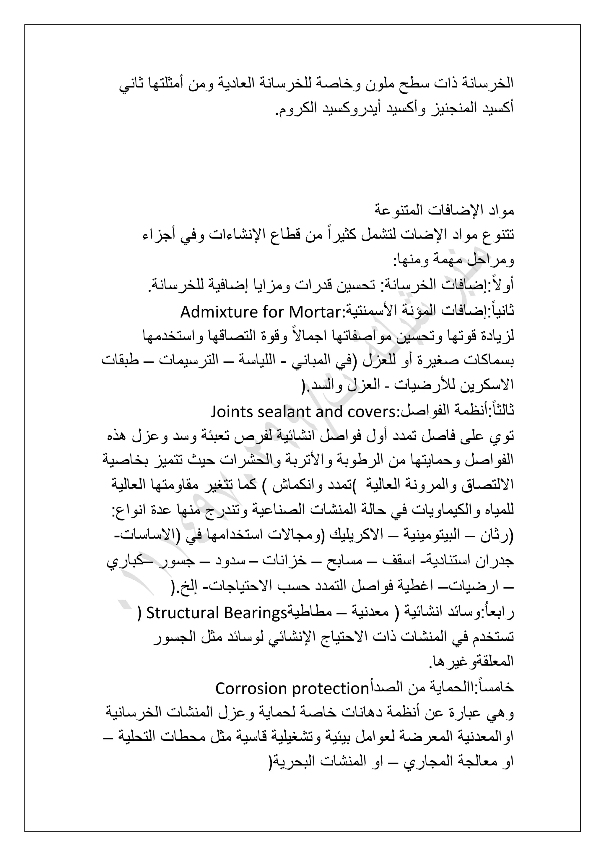 ‫أمث‬ ‫ومن‬ ‫العادٌة‬ ‫للخرسانة‬ ‫وخاصة‬ ‫ملون‬ ‫سطح‬ ‫ذات‬ ‫الخرسانة‬ً‫ثان‬ ‫لتها‬
‫الكروم‬ ‫أٌدروكسٌد‬ ‫وأكسٌد‬ ‫المنجنٌز‬ ‫أكسٌد‬.
‫المتنوعة‬ ‫اإلضافات‬ ‫مواد‬
‫أجزاء‬ ً‫وف‬ ‫اإلنشاءات‬ ‫قطاع‬ ‫من‬ ً‫ا‬‫كثٌر‬ ‫لتشمل‬ ‫اإلضات‬ ‫مواد‬ ‫تتنوع‬
‫ومنها‬ ‫مهمة‬ ‫ومراحل‬:
‫للخرسانة‬ ‫إضافٌة‬ ‫ومزاٌا‬ ‫قدرات‬ ‫تحسٌن‬ :‫الخرسانة‬ ‫:إضافات‬ً‫ال‬‫أو‬.
‫األسمنتٌة‬ ‫المإنة‬ ‫:إضافات‬ً‫ا‬ٌ‫ثان‬Admixture for Mortar:
‫واستخدمها‬ ‫التصاقها‬ ‫وقوة‬ ً‫ال‬‫اجما‬ ‫مواصفاتها‬ ‫وتحسٌن‬ ‫قوتها‬ ‫لزٌادة‬
ً‫المبان‬ ً‫(ف‬ ‫للعزل‬ ‫أو‬ ‫صؽٌرة‬ ‫بسماكات‬-‫اللٌاسة‬–‫الترسٌمات‬–‫طبقات‬
‫لألرضٌات‬ ‫االسكرٌن‬-‫والسد‬ ‫العزل‬).
‫الفواصل‬ ‫:أنظمة‬ً‫ا‬‫ثالث‬Joints sealant and covers:
‫لف‬ ‫انشابٌة‬ ‫فواصل‬ ‫أول‬ ‫تمدد‬ ‫فاصل‬ ‫على‬ ‫توي‬‫هذه‬ ‫وعزل‬ ‫وسد‬ ‫تعببة‬ ‫رص‬
‫بخاصٌة‬ ‫تتمٌز‬ ‫حٌث‬ ‫والحشرات‬ ‫واألتربة‬ ‫الرطوبة‬ ‫من‬ ‫وحماٌتها‬ ‫الفواصل‬
‫العالٌة‬ ‫والمرونة‬ ‫االلتصاق‬(‫العالٌة‬ ‫مقاومتها‬ ‫تتؽٌر‬ ‫كما‬ ) ‫وانكماش‬ ‫تمدد‬
:‫انواع‬ ‫عدة‬ ‫منها‬ ‫وتندرج‬ ‫الصناعٌة‬ ‫المنشات‬ ‫حالة‬ ً‫ف‬ ‫والكٌماوٌات‬ ‫للمٌاه‬
‫(رثان‬–‫البٌتومٌنٌة‬–‫االكرٌلٌك‬)‫و‬‫(االساسات‬ ً‫ف‬ ‫استخدامها‬ ‫مجاالت‬-
‫استنادٌة‬ ‫جدران‬-‫اسقؾ‬–‫مسابح‬–‫خزانات‬–‫سدود‬–‫جسور‬–‫كباري‬
–‫ارضٌات‬–‫االحتٌاجات‬ ‫حسب‬ ‫التمدد‬ ‫فواصل‬ ‫اؼطٌة‬-‫إلخ‬).
‫معدنٌة‬ ( ‫انشابٌة‬ ‫:وسابد‬ُ‫ا‬‫رابع‬–‫مطاطٌة‬) Structural Bearings
‫الج‬ ‫مثل‬ ‫لوسابد‬ ً‫اإلنشاب‬ ‫االحتٌاج‬ ‫ذات‬ ‫المنشات‬ ً‫ف‬ ‫تستخدم‬‫سور‬
‫المعلقةوؼٌرها‬.
‫الصدأ‬ ‫من‬ ‫:االحماٌة‬ً‫ا‬‫خامس‬Corrosion protection
‫الخرسانٌة‬ ‫المنشات‬ ‫وعزل‬ ‫لحماٌة‬ ‫خاصة‬ ‫دهانات‬ ‫أنظمة‬ ‫عن‬ ‫عبارة‬ ً‫وه‬
‫التحلٌة‬ ‫محطات‬ ‫مثل‬ ‫قاسٌة‬ ‫وتشؽٌلٌة‬ ‫بٌبٌة‬ ‫لعوامل‬ ‫المعرضة‬ ‫اوالمعدنٌة‬–
‫المجاري‬ ‫معالجة‬ ‫او‬–‫البحرٌة‬ ‫المنشات‬ ‫او‬)
 