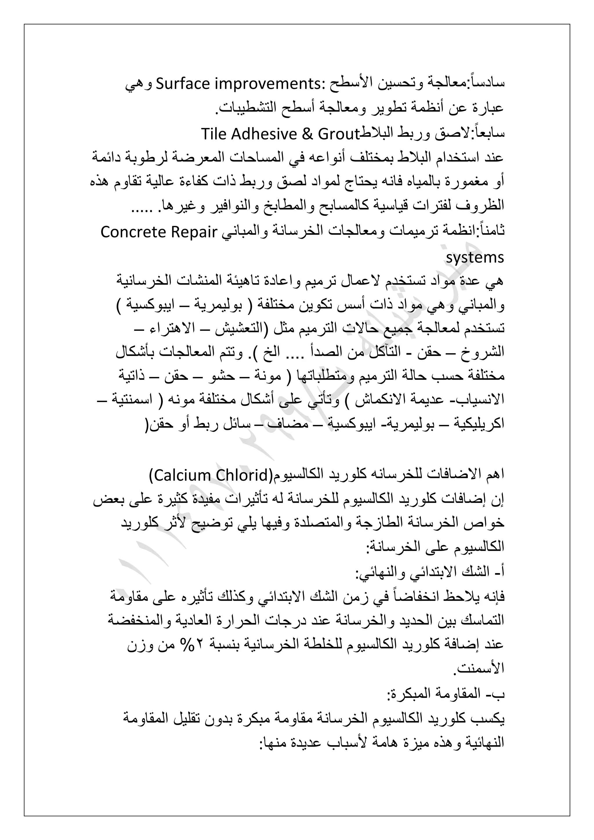 ‫األ‬ ‫وتحسٌن‬ ‫:معالجة‬ً‫ا‬‫سادس‬‫سطح‬Surface improvements:ً‫وه‬
‫التشطٌبات‬ ‫أسطح‬ ‫ومعالجة‬ ‫تطوٌر‬ ‫أنظمة‬ ‫عن‬ ‫عبارة‬.
‫البالط‬ ‫وربط‬ ‫:الصق‬ً‫ا‬‫سابع‬Tile Adhesive & Grout
‫دابمة‬ ‫لرطوبة‬ ‫المعرضة‬ ‫المساحات‬ ً‫ف‬ ‫أنواعه‬ ‫بمختلؾ‬ ‫البالط‬ ‫استخدام‬ ‫عند‬
‫هذه‬ ‫تقاوم‬ ‫عالٌة‬ ‫كفاءة‬ ‫ذات‬ ‫وربط‬ ‫لصق‬ ‫لمواد‬ ‫ٌحتاج‬ ‫فانه‬ ‫بالمٌاه‬ ‫مؽمورة‬ ‫أو‬
‫وؼٌرها‬ ‫والنوافٌر‬ ‫والمطابخ‬ ‫كالمسابح‬ ‫قٌاسٌة‬ ‫لفترات‬ ‫الظروؾ‬..... .
ً‫والمبان‬ ‫الخرسانة‬ ‫ومعالجات‬ ‫ترمٌمات‬ ‫:انظمة‬ً‫ا‬‫ثامن‬Concrete Repair
systems
‫الخرسانٌة‬ ‫المنشات‬ ‫تاهٌبة‬ ‫واعادة‬ ‫ترمٌم‬ ‫العمال‬ ‫تستخدم‬ ‫مواد‬ ‫عدة‬ ً‫ه‬
‫بولٌمرٌة‬ ( ‫مختلفة‬ ‫تكوٌن‬ ‫أسس‬ ‫ذات‬ ‫مواد‬ ً‫وه‬ ً‫والمبان‬–‫اٌبو‬) ‫كسٌة‬
‫(التعشٌش‬ ‫مثل‬ ‫الترمٌم‬ ‫حاالت‬ ‫جمٌع‬ ‫لمعالجة‬ ‫تستخدم‬–‫االهتراء‬–
‫الشروخ‬–‫حقن‬-‫بؤشكال‬ ‫المعالجات‬ ‫وتتم‬ .) ‫الخ‬ .... ‫الصدأ‬ ‫من‬ ‫التآكل‬
‫مونة‬ ( ‫ومتطلباتها‬ ‫الترمٌم‬ ‫حالة‬ ‫حسب‬ ‫مختلفة‬–‫حشو‬–‫حقن‬–‫ذاتٌة‬
‫االنسٌاب‬-‫اسمنت‬ ( ‫مونه‬ ‫مختلفة‬ ‫أشكال‬ ‫على‬ ً‫وتؤت‬ ) ‫االنكماش‬ ‫عدٌمة‬‫ٌة‬–
‫اكرٌلٌكٌة‬–‫بولٌمرٌة‬-‫اٌبوكسٌة‬–‫مضاؾ‬–‫حقن‬ ‫أو‬ ‫ربط‬ ‫سابل‬)
‫الكالسٌوم‬ ‫كلورٌد‬ ‫للخرسانه‬ ‫االضافات‬ ‫اهم‬(Calcium Chlorid)
‫بعض‬ ‫على‬ ‫كثٌرة‬ ‫مفٌدة‬ ‫تؤثٌرات‬ ‫له‬ ‫للخرسانة‬ ‫الكالسٌوم‬ ‫كلورٌد‬ ‫إضافات‬ ‫إن‬
‫كلورٌد‬ ‫ألثر‬ ‫توضٌح‬ ً‫ٌل‬ ‫وفٌها‬ ‫والمتصلدة‬ ‫الطازجة‬ ‫الخرسانة‬ ‫خواص‬
‫الكالسٌو‬‫الخرسانة‬ ‫على‬ ‫م‬:
‫أ‬-ً‫والنهاب‬ ً‫االبتداب‬ ‫الشك‬:
‫مقاومة‬ ‫على‬ ‫تؤثٌره‬ ‫وكذلك‬ ً‫االبتداب‬ ‫الشك‬ ‫زمن‬ ً‫ف‬ ً‫ا‬‫انخفاض‬ ‫ٌالحظ‬ ‫فإنه‬
‫والمنخفضة‬ ‫العادٌة‬ ‫الحرارة‬ ‫درجات‬ ‫عند‬ ‫والخرسانة‬ ‫الحدٌد‬ ‫بٌن‬ ‫التماسك‬
‫بنسبة‬ ‫الخرسانٌة‬ ‫للخلطة‬ ‫الكالسٌوم‬ ‫كلورٌد‬ ‫إضافة‬ ‫عند‬3‫وزن‬ ‫من‬ %
‫األسمنت‬.
‫ب‬-‫المقاو‬‫المبكرة‬ ‫مة‬:
‫المقاومة‬ ‫تقلٌل‬ ‫بدون‬ ‫مبكرة‬ ‫مقاومة‬ ‫الخرسانة‬ ‫الكالسٌوم‬ ‫كلورٌد‬ ‫ٌكسب‬
‫منها‬ ‫عدٌدة‬ ‫ألسباب‬ ‫هامة‬ ‫مٌزة‬ ‫وهذه‬ ‫النهابٌة‬:
 