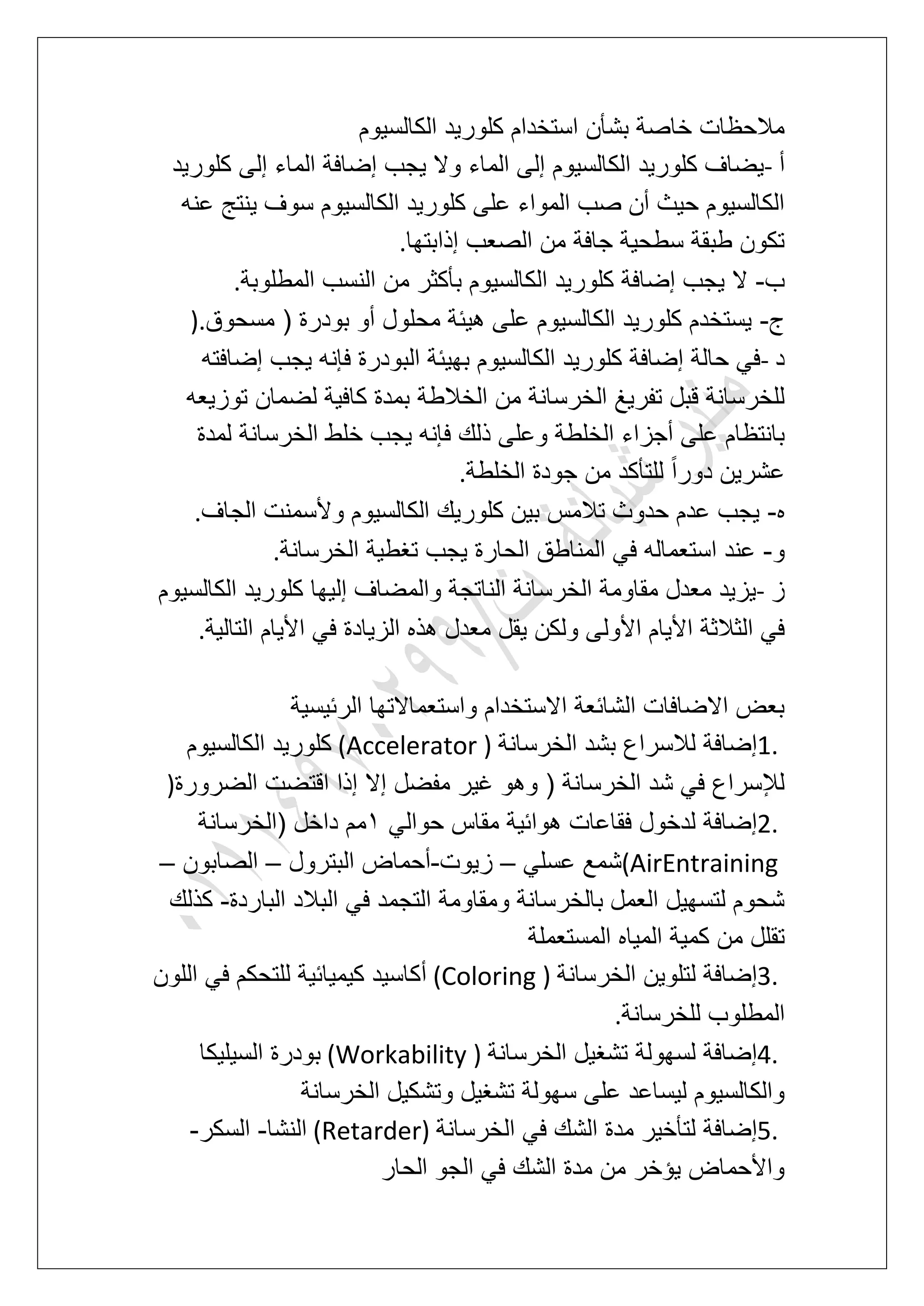 ‫الكالسٌوم‬ ‫كلورٌد‬ ‫استخدام‬ ‫بشؤن‬ ‫خاصة‬ ‫مالحظات‬
‫أ‬-‫كلورٌد‬ ‫إلى‬ ‫الماء‬ ‫إضافة‬ ‫ٌجب‬ ‫وال‬ ‫الماء‬ ‫إلى‬ ‫الكالسٌوم‬ ‫كلورٌد‬ ‫ٌضاؾ‬
‫عنه‬ ‫ٌنتج‬ ‫سوؾ‬ ‫الكالسٌوم‬ ‫كلورٌد‬ ‫على‬ ‫المواء‬ ‫صب‬ ‫أن‬ ‫حٌث‬ ‫الكالسٌوم‬
‫إذابتها‬ ‫الصعب‬ ‫من‬ ‫جافة‬ ‫سطحٌة‬ ‫طبقة‬ ‫تكون‬.
‫ب‬-‫م‬ ‫بؤكثر‬ ‫الكالسٌوم‬ ‫كلورٌد‬ ‫إضافة‬ ‫ٌجب‬ ‫ال‬‫المطلوبة‬ ‫النسب‬ ‫ن‬.
‫ج‬-‫مسحوق‬ ( ‫بودرة‬ ‫أو‬ ‫محلول‬ ‫هٌبة‬ ‫على‬ ‫الكالسٌوم‬ ‫كلورٌد‬ ‫ٌستخدم‬).
‫د‬-‫إضافته‬ ‫ٌجب‬ ‫فإنه‬ ‫البودرة‬ ‫بهٌبة‬ ‫الكالسٌوم‬ ‫كلورٌد‬ ‫إضافة‬ ‫حالة‬ ً‫ف‬
‫توزٌعه‬ ‫لضمان‬ ‫كافٌة‬ ‫بمدة‬ ‫الخالطة‬ ‫من‬ ‫الخرسانة‬ ‫تفرٌػ‬ ‫قبل‬ ‫للخرسانة‬
‫خلط‬ ‫ٌجب‬ ‫فإنه‬ ‫ذلك‬ ‫وعلى‬ ‫الخلطة‬ ‫أجزاء‬ ‫على‬ ‫بانتظام‬‫لمدة‬ ‫الخرسانة‬
‫الخلطة‬ ‫جودة‬ ‫من‬ ‫للتؤكد‬ ً‫ا‬‫دور‬ ‫عشرٌن‬.
‫ه‬-‫الجاؾ‬ ‫وألسمنت‬ ‫الكالسٌوم‬ ‫كلورٌك‬ ‫بٌن‬ ‫تالمس‬ ‫حدوث‬ ‫عدم‬ ‫ٌجب‬.
‫و‬-‫الخرسانة‬ ‫تؽطٌة‬ ‫ٌجب‬ ‫الحارة‬ ‫المناطق‬ ً‫ف‬ ‫استعماله‬ ‫عند‬.
‫ز‬-‫الكالسٌوم‬ ‫كلورٌد‬ ‫إلٌها‬ ‫والمضاؾ‬ ‫الناتجة‬ ‫الخرسانة‬ ‫مقاومة‬ ‫معدل‬ ‫ٌزٌد‬
‫األول‬ ‫األٌام‬ ‫الثالثة‬ ً‫ف‬‫التالٌة‬ ‫األٌام‬ ً‫ف‬ ‫الزٌادة‬ ‫هذه‬ ‫معدل‬ ‫ٌقل‬ ‫ولكن‬ ‫ى‬.
‫الربٌسٌة‬ ‫واستعماالتها‬ ‫االستخدام‬ ‫الشابعة‬ ‫االضافات‬ ‫بعض‬
1.‫الخرسانة‬ ‫بشد‬ ‫لالسراع‬ ‫إضافة‬(Accelerator )‫الكالسٌوم‬ ‫كلورٌد‬
‫الضرورة‬ ‫اقتضت‬ ‫إذا‬ ‫إال‬ ‫مفضل‬ ‫ؼٌر‬ ‫وهو‬ ( ‫الخرسانة‬ ‫شد‬ ً‫ف‬ ‫لإلسراع‬)
2.‫مق‬ ‫هوابٌة‬ ‫فقاعات‬ ‫لدخول‬ ‫إضافة‬ً‫حوال‬ ‫اس‬2‫(الخرسانة‬ ‫داخل‬ ‫مم‬
(AirEntrainingً‫عسل‬ ‫شمع‬–‫زٌوت‬-‫البترول‬ ‫أحماض‬–‫الصابون‬–
‫الباردة‬ ‫البالد‬ ً‫ف‬ ‫التجمد‬ ‫ومقاومة‬ ‫بالخرسانة‬ ‫العمل‬ ‫لتسهٌل‬ ‫شحوم‬-‫كذلك‬
‫المستعملة‬ ‫المٌاه‬ ‫كمٌة‬ ‫من‬ ‫تقلل‬
3.‫الخرسانة‬ ‫لتلوٌن‬ ‫إضافة‬(Coloring )‫اللون‬ ً‫ف‬ ‫للتحكم‬ ‫كٌمٌابٌة‬ ‫أكاسٌد‬
‫المطل‬‫للخرسانة‬ ‫وب‬.
4.‫الخرسانة‬ ‫تشؽٌل‬ ‫لسهولة‬ ‫إضافة‬(Workability )‫السٌلٌكا‬ ‫بودرة‬
‫الخرسانة‬ ‫وتشكٌل‬ ‫تشؽٌل‬ ‫سهولة‬ ‫على‬ ‫لٌساعد‬ ‫والكالسٌوم‬
5.‫الخرسانة‬ ً‫ف‬ ‫الشك‬ ‫مدة‬ ‫لتؤخٌر‬ ‫إضافة‬(Retarder)‫النشا‬-‫السكر‬-
‫الحار‬ ‫الجو‬ ً‫ف‬ ‫الشك‬ ‫مدة‬ ‫من‬ ‫ٌإخر‬ ‫واألحماض‬
 