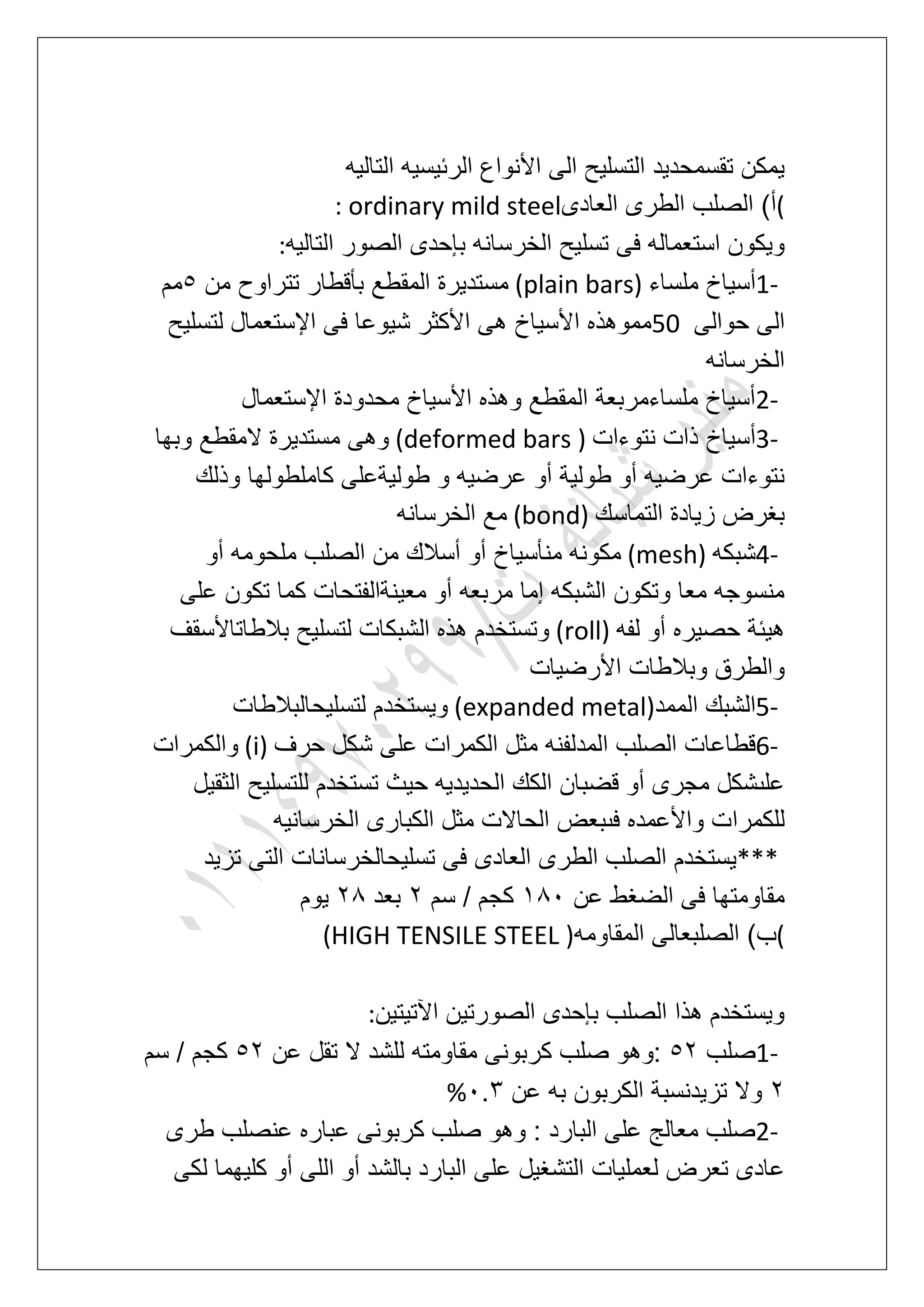 ‫التالٌه‬ ‫الربٌسٌه‬ ‫األنواع‬ ‫الى‬ ‫التسلٌح‬ ‫تقسمحدٌد‬ ‫ٌمكن‬
(‫العادى‬ ‫الطرى‬ ‫الصلب‬ )‫أ‬: ordinary mild steel
‫الخرس‬ ‫تسلٌح‬ ‫فى‬ ‫استعماله‬ ‫وٌكون‬‫التالٌه‬ ‫الصور‬ ‫بإحدى‬ ‫انه‬:
1-‫ملساء‬ ‫أسٌاخ‬(plain bars)‫من‬ ‫تتراوح‬ ‫بؤقطار‬ ‫المقطع‬ ‫مستدٌرة‬6‫مم‬
‫حوالى‬ ‫الى‬50‫لتسلٌح‬ ‫اإلستعمال‬ ‫فى‬ ‫شٌوعا‬ ‫األكثر‬ ‫هى‬ ‫األسٌاخ‬ ‫مموهذه‬
‫الخرسانه‬
2-‫اإلستعمال‬ ‫محدودة‬ ‫األسٌاخ‬ ‫وهذه‬ ‫المقطع‬ ‫ملساءمربعة‬ ‫أسٌاخ‬
3-‫نتوءات‬ ‫ذات‬ ‫أسٌاخ‬(deformed bars )‫وبها‬ ‫المقطع‬ ‫مستدٌرة‬ ‫وهى‬
‫وذلك‬ ‫كاملطولها‬ ‫طولٌةعلى‬ ‫و‬ ‫عرضٌه‬ ‫أو‬ ‫طولٌة‬ ‫أو‬ ‫عرضٌه‬ ‫نتوءات‬
‫التماسك‬ ‫زٌادة‬ ‫بؽرض‬(bond)‫الخرسانه‬ ‫مع‬
4-‫شبكه‬(mesh)‫أو‬ ‫ملحومه‬ ‫الصلب‬ ‫من‬ ‫أسالك‬ ‫أو‬ ‫منؤسٌاخ‬ ‫مكونه‬
‫على‬ ‫تكون‬ ‫كما‬ ‫معٌنةالفتحات‬ ‫أو‬ ‫مربعه‬ ‫إما‬ ‫الشبكه‬ ‫وتكون‬ ‫معا‬ ‫منسوجه‬
‫لف‬ ‫أو‬ ‫حصٌره‬ ‫هٌبة‬‫ه‬(roll)‫بالطاتاألسقؾ‬ ‫لتسلٌح‬ ‫الشبكات‬ ‫هذه‬ ‫وتستخدم‬
‫األرضٌات‬ ‫وبالطات‬ ‫والطرق‬
5-‫الممد‬ ‫الشبك‬(expanded metal)‫لتسلٌحالبالطات‬ ‫وٌستخدم‬
6-‫حرؾ‬ ‫شكل‬ ‫على‬ ‫الكمرات‬ ‫مثل‬ ‫المدلفنه‬ ‫الصلب‬ ‫قطاعات‬(i)‫والكمرات‬
‫الثقٌل‬ ‫للتسلٌح‬ ‫تستخدم‬ ‫حٌث‬ ‫الحدٌدٌه‬ ‫الكك‬ ‫قضبان‬ ‫أو‬ ‫مجرى‬ ‫علىشكل‬
‫للكمرا‬‫الخرسانٌه‬ ‫الكبارى‬ ‫مثل‬ ‫الحاالت‬ ‫فىبعض‬ ‫واألعمده‬ ‫ت‬
***‫تزٌد‬ ‫التى‬ ‫تسلٌحالخرسانات‬ ‫فى‬ ‫العادى‬ ‫الطرى‬ ‫الصلب‬ ‫ٌستخدم‬
‫عن‬ ‫الضؽط‬ ‫فى‬ ‫مقاومتها‬281‫سم‬ / ‫كجم‬3‫بعد‬38‫ٌوم‬
(‫ب‬‫المقاومه‬ ‫الصلبعالى‬ )(HIGH TENSILE STEEL )
‫اآلتٌتٌن‬ ‫الصورتٌن‬ ‫بإحدى‬ ‫الصلب‬ ‫هذا‬ ‫وٌستخدم‬:
1-‫صلب‬63‫:وه‬‫عن‬ ‫تقل‬ ‫ال‬ ‫للشد‬ ‫مقاومته‬ ‫كربونى‬ ‫صلب‬ ‫و‬63‫سم‬ / ‫كجم‬
3‫عن‬ ‫به‬ ‫الكربون‬ ‫تزٌدنسبة‬ ‫وال‬1.4%
2-‫طرى‬ ‫عنصلب‬ ‫عباره‬ ‫كربونى‬ ‫صلب‬ ‫وهو‬ : ‫البارد‬ ‫على‬ ‫معالج‬ ‫صلب‬
‫لكى‬ ‫كلٌهما‬ ‫أو‬ ‫اللى‬ ‫أو‬ ‫بالشد‬ ‫البارد‬ ‫على‬ ‫التشؽٌل‬ ‫لعملٌات‬ ‫تعرض‬ ‫عادى‬
 