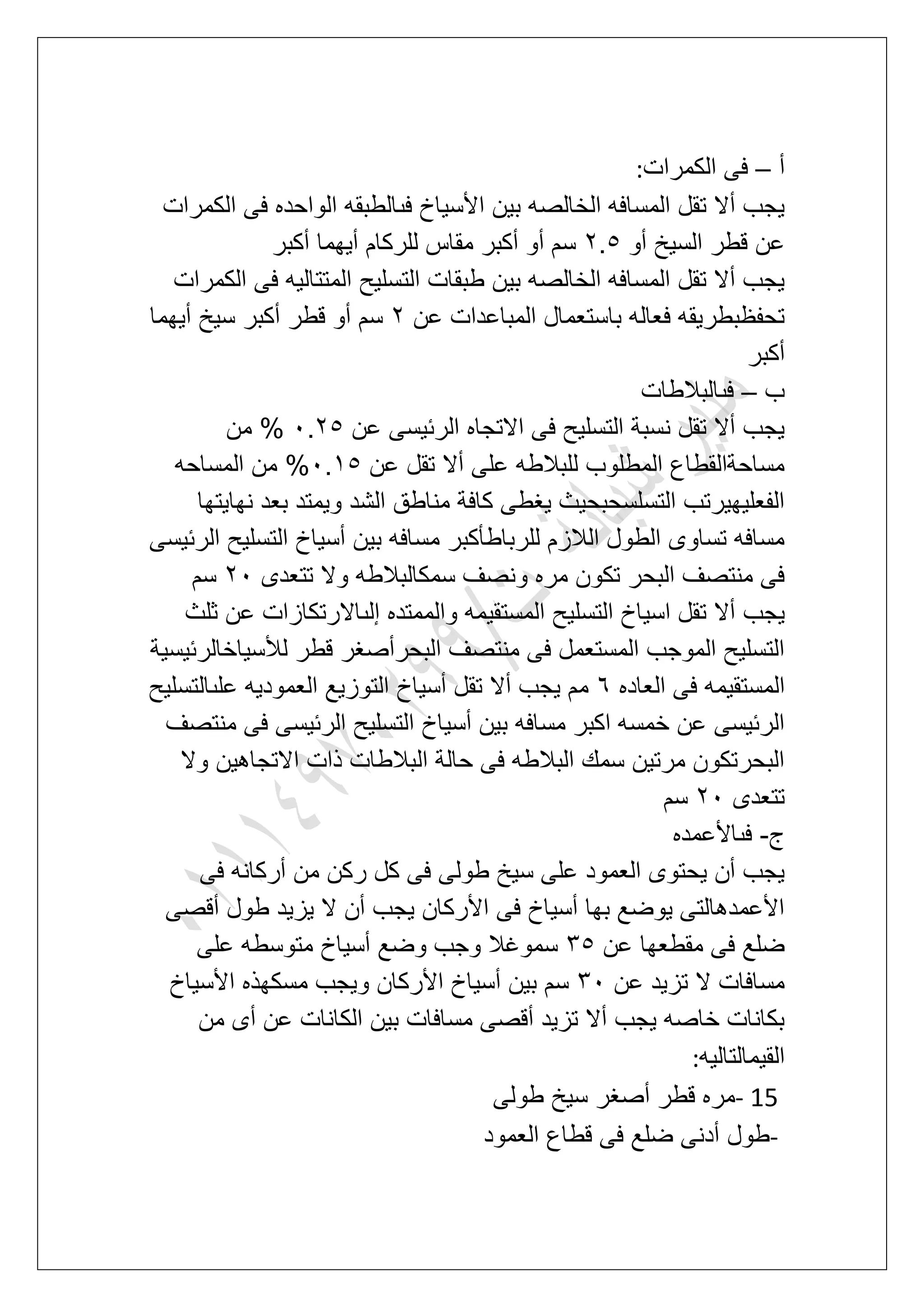 ‫أ‬–‫الكمرات‬ ‫فى‬:
‫الكمرات‬ ‫فى‬ ‫الواحده‬ ‫فىالطبقه‬ ‫األسٌاخ‬ ‫بٌن‬ ‫الخالصه‬ ‫المسافه‬ ‫تقل‬ ‫أال‬ ‫ٌجب‬
‫عن‬‫أو‬ ‫السٌخ‬ ‫قطر‬3.6‫أكبر‬ ‫أٌهما‬ ‫للركام‬ ‫مقاس‬ ‫أكبر‬ ‫أو‬ ‫سم‬
‫الكمرات‬ ‫فى‬ ‫المتتالٌه‬ ‫التسلٌح‬ ‫طبقات‬ ‫بٌن‬ ‫الخالصه‬ ‫المسافه‬ ‫تقل‬ ‫أال‬ ‫ٌجب‬
‫عن‬ ‫المباعدات‬ ‫باستعمال‬ ‫فعاله‬ ‫تحفظبطرٌقه‬3‫أٌهما‬ ‫سٌخ‬ ‫أكبر‬ ‫قطر‬ ‫أو‬ ‫سم‬
‫أكبر‬
‫ب‬–‫فىالبالطات‬
‫عن‬ ‫الربٌسى‬ ‫االتجاه‬ ‫فى‬ ‫التسلٌح‬ ‫نسبة‬ ‫تقل‬ ‫أال‬ ‫ٌجب‬1.36‫من‬ %
‫عن‬ ‫تقل‬ ‫أال‬ ‫على‬ ‫للبالطه‬ ‫المطلوب‬ ‫مساحةالقطاع‬1.26‫المساحه‬ ‫من‬ %
‫نهاٌتها‬ ‫بعد‬ ‫وٌمتد‬ ‫الشد‬ ‫مناطق‬ ‫كافة‬ ‫ٌؽطى‬ ‫التسلسحبحٌث‬ ‫الفعلٌهٌرتب‬
‫الربٌسى‬ ‫التسلٌح‬ ‫أسٌاخ‬ ‫بٌن‬ ‫مسافه‬ ‫للرباطؤكبر‬ ‫الالزم‬ ‫الطول‬ ‫تساوى‬ ‫مسافه‬
‫تتعدى‬ ‫وال‬ ‫سمكالبالطه‬ ‫ونصؾ‬ ‫مره‬ ‫تكون‬ ‫البحر‬ ‫منتصؾ‬ ‫فى‬31‫سم‬
‫ٌجب‬‫ثلث‬ ‫عن‬ ‫إلىاالرتكازات‬ ‫والممتده‬ ‫المستقٌمه‬ ‫التسلٌح‬ ‫اسٌاخ‬ ‫تقل‬ ‫أال‬
‫لألسٌاخالربٌسٌة‬ ‫قطر‬ ‫البحرأصؽر‬ ‫منتصؾ‬ ‫فى‬ ‫المستعمل‬ ‫الموجب‬ ‫التسلٌح‬
‫العاده‬ ‫فى‬ ‫المستقٌمه‬7‫علىالتسلٌح‬ ‫العمودٌه‬ ‫التوزٌع‬ ‫أسٌاخ‬ ‫تقل‬ ‫أال‬ ‫ٌجب‬ ‫مم‬
‫منتص‬ ‫فى‬ ‫الربٌسى‬ ‫التسلٌح‬ ‫أسٌاخ‬ ‫بٌن‬ ‫مسافه‬ ‫اكبر‬ ‫خمسه‬ ‫عن‬ ‫الربٌسى‬‫ؾ‬
‫وال‬ ‫االتجاهٌن‬ ‫ذات‬ ‫البالطات‬ ‫حالة‬ ‫فى‬ ‫البالطه‬ ‫سمك‬ ‫مرتٌن‬ ‫البحرتكون‬
‫تتعدى‬31‫سم‬
‫ج‬-‫فىاألعمده‬
‫فى‬ ‫أركانه‬ ‫من‬ ‫ركن‬ ‫كل‬ ‫فى‬ ‫طولى‬ ‫سٌخ‬ ‫على‬ ‫العمود‬ ‫ٌحتوى‬ ‫أن‬ ‫ٌجب‬
‫أقصى‬ ‫طول‬ ‫ٌزٌد‬ ‫ال‬ ‫أن‬ ‫ٌجب‬ ‫األركان‬ ‫فى‬ ‫أسٌاخ‬ ‫بها‬ ‫ٌوضع‬ ‫األعمدهالتى‬
‫عن‬ ‫مقطعها‬ ‫فى‬ ‫ضلع‬46‫متوسطه‬ ‫أسٌاخ‬ ‫وضع‬ ‫وجب‬ ‫سموؼال‬‫على‬
‫عن‬ ‫تزٌد‬ ‫ال‬ ‫مسافات‬41‫األسٌاخ‬ ‫مسكهذه‬ ‫وٌجب‬ ‫األركان‬ ‫أسٌاخ‬ ‫بٌن‬ ‫سم‬
‫من‬ ‫أى‬ ‫عن‬ ‫الكانات‬ ‫بٌن‬ ‫مسافات‬ ‫أقصى‬ ‫تزٌد‬ ‫أال‬ ‫ٌجب‬ ‫خاصه‬ ‫بكانات‬
‫القٌمالتالٌه‬:
- 15‫طولى‬ ‫سٌخ‬ ‫أصؽر‬ ‫قطر‬ ‫مره‬
-‫العمود‬ ‫قطاع‬ ‫فى‬ ‫ضلع‬ ‫أدنى‬ ‫طول‬
 