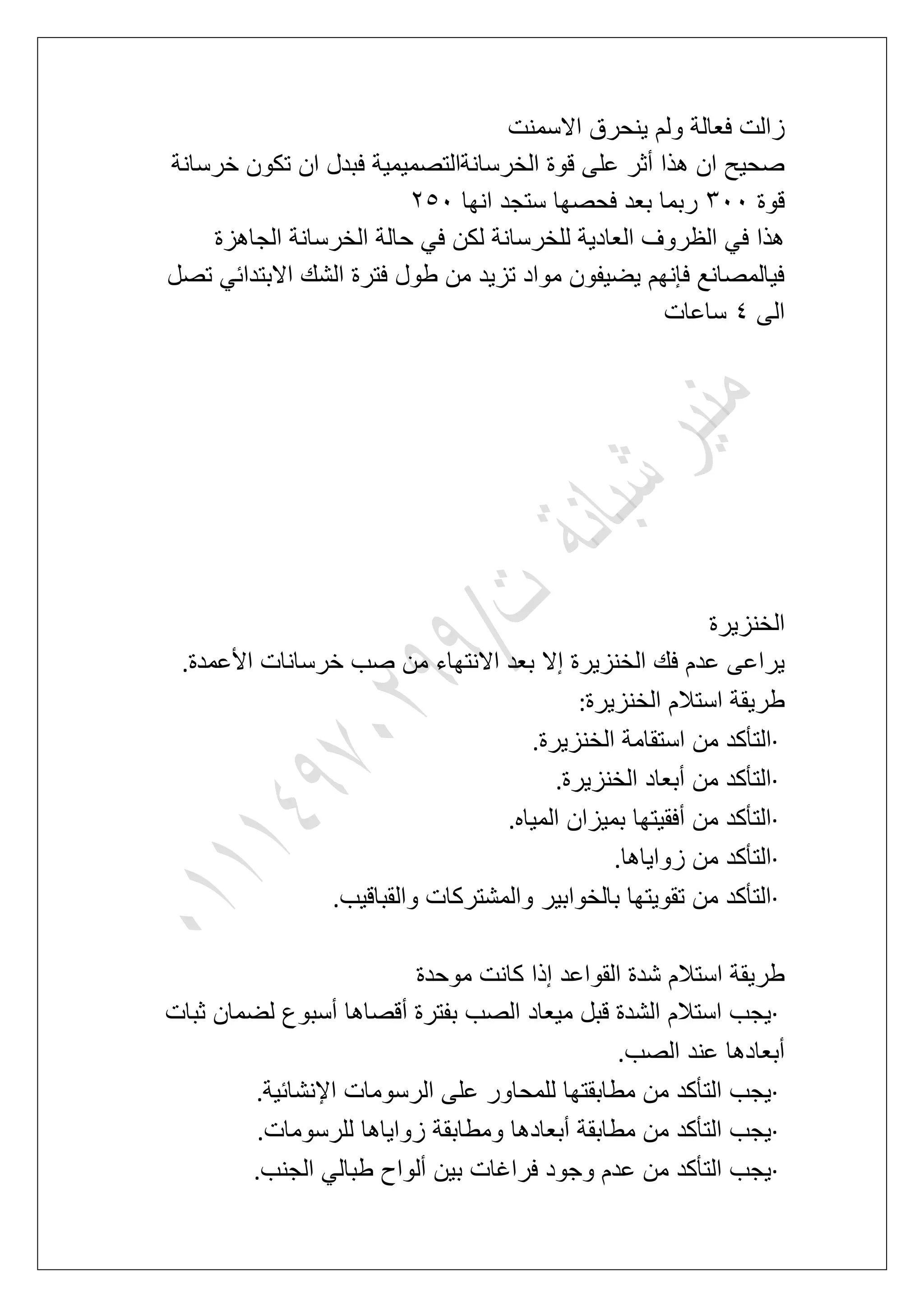 ‫االسمنت‬ ‫ٌنحرق‬ ‫ولم‬ ‫فعالة‬ ‫زالت‬
‫خرسانة‬ ‫تكون‬ ‫ان‬ ‫فبدل‬ ‫الخرسانةالتصمٌمٌة‬ ‫قوة‬ ‫على‬ ‫أثر‬ ‫هذا‬ ‫ان‬ ‫صحٌح‬
‫قوة‬411‫انها‬ ‫ستجد‬ ‫فحصها‬ ‫بعد‬ ‫ربما‬361
‫الجاهزة‬ ‫الخرسانة‬ ‫حالة‬ ً‫ف‬ ‫لكن‬ ‫للخرسانة‬ ‫العادٌة‬ ‫الظروؾ‬ ً‫ف‬ ‫هذا‬
‫تصل‬ ً‫االبتداب‬ ‫الشك‬ ‫فترة‬ ‫طول‬ ‫من‬ ‫تزٌد‬ ‫مواد‬ ‫ٌضٌفون‬ ‫فإنهم‬ ‫فٌالمصانع‬
‫الى‬5‫ساعات‬
‫الخنزٌرة‬
‫األعمدة‬ ‫خرسانات‬ ‫صب‬ ‫من‬ ‫االنتهاء‬ ‫بعد‬ ‫إال‬ ‫الخنزٌرة‬ ‫فك‬ ‫عدم‬ ‫ٌراعى‬.
‫الخنزٌرة‬ ‫استالم‬ ‫طرٌقة‬:
·‫است‬ ‫من‬ ‫التؤكد‬‫الخنزٌرة‬ ‫قامة‬.
·‫الخنزٌرة‬ ‫أبعاد‬ ‫من‬ ‫التؤكد‬.
·‫المٌاه‬ ‫بمٌزان‬ ‫أفقٌتها‬ ‫من‬ ‫التؤكد‬.
·‫زواٌاها‬ ‫من‬ ‫التؤكد‬.
·‫والقباقٌب‬ ‫والمشتركات‬ ‫بالخوابٌر‬ ‫تقوٌتها‬ ‫من‬ ‫التؤكد‬.
‫موحدة‬ ‫كانت‬ ‫إذا‬ ‫القواعد‬ ‫شدة‬ ‫استالم‬ ‫طرٌقة‬
·‫ثبات‬ ‫لضمان‬ ‫أسبوع‬ ‫أقصاها‬ ‫بفترة‬ ‫الصب‬ ‫مٌعاد‬ ‫قبل‬ ‫الشدة‬ ‫استالم‬ ‫ٌجب‬
‫الصب‬ ‫عند‬ ‫أبعادها‬.
·‫اإلنشابٌة‬ ‫الرسومات‬ ‫على‬ ‫للمحاور‬ ‫مطابقتها‬ ‫من‬ ‫التؤكد‬ ‫ٌجب‬.
·‫للرسومات‬ ‫زواٌاها‬ ‫ومطابقة‬ ‫أبعادها‬ ‫مطابقة‬ ‫من‬ ‫التؤكد‬ ‫ٌجب‬.
·‫الجنب‬ ً‫طبال‬ ‫ألواح‬ ‫بٌن‬ ‫فراؼات‬ ‫وجود‬ ‫عدم‬ ‫من‬ ‫التؤكد‬ ‫ٌجب‬.
 