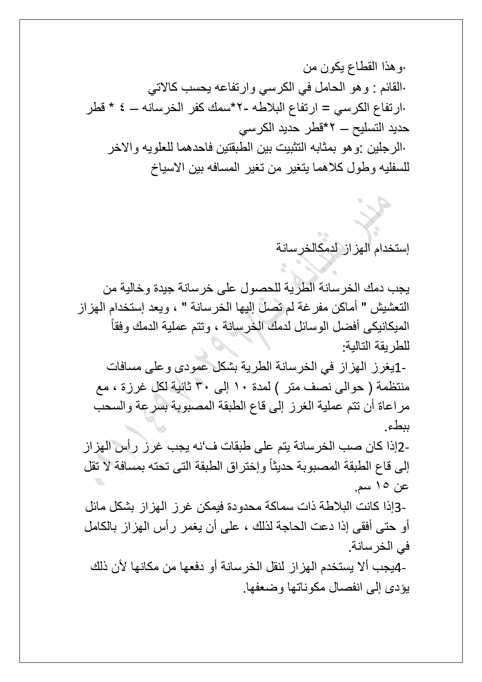 ·‫من‬ ‫ٌكون‬ ‫القطاع‬ ‫وهذا‬
·ً‫كاالت‬ ‫ٌحسب‬ ‫وارتفاعه‬ ً‫الكرس‬ ً‫ف‬ ‫الحامل‬ ‫وهو‬ : ‫القابم‬
·‫البالطه‬ ‫ارتفاع‬ = ً‫الكرس‬ ‫ارتفاع‬-3‫الخرسانه‬ ‫كفر‬ ‫*سمك‬–5‫قطر‬ *
‫التسلٌح‬ ‫حدٌد‬–3ً‫الكرس‬ ‫حدٌد‬ ‫*قطر‬
·‫بم‬ ‫:وهو‬ ‫الرجلٌن‬‫واالخر‬ ‫للعلوٌه‬ ‫فاحدهما‬ ‫الطبقتٌن‬ ‫بٌن‬ ‫التثبٌت‬ ‫ثابه‬
‫االسٌاخ‬ ‫بٌن‬ ‫المسافه‬ ‫تؽٌر‬ ‫من‬ ‫ٌتؽٌر‬ ‫كالهما‬ ‫وطول‬ ‫للسفلٌه‬
‫لدمكالخرسانة‬ ‫الهزاز‬ ‫إستخدام‬
‫من‬ ‫وخالٌة‬ ‫جٌدة‬ ‫خرسانة‬ ‫على‬ ‫للحصول‬ ‫الطرٌة‬ ‫الخرسانة‬ ‫دمك‬ ‫ٌجب‬
‫ال‬ ‫إستخدام‬ ‫وٌعد‬ ، " ‫الخرسانة‬ ‫إلٌها‬ ‫تصل‬ ‫لم‬ ‫مفرؼة‬ ‫أماكن‬ " ‫التعشٌش‬‫هزاز‬
ً‫ا‬‫وفق‬ ‫الدمك‬ ‫عملٌة‬ ‫وتتم‬ ، ‫الخرسانة‬ ‫لدمك‬ ‫الوسابل‬ ‫أفضل‬ ‫المٌكانٌكى‬
‫التالٌة‬ ‫للطرٌقة‬:
1-‫مسافات‬ ‫وعلى‬ ‫عمودى‬ ‫بشكل‬ ‫الطرٌة‬ ‫الخرسانة‬ ً‫ف‬ ‫الهزاز‬ ‫ٌؽرز‬
‫لمدة‬ ) ‫متر‬ ‫نصؾ‬ ‫حوالى‬ ( ‫منتظمة‬21‫إلى‬41‫مع‬ ، ‫ؼرزة‬ ‫لكل‬ ‫ثانٌة‬
‫بسرع‬ ‫المصبوبة‬ ‫الطبقة‬ ‫قاع‬ ‫إلى‬ ‫الؽرز‬ ‫عملٌة‬ ‫تتم‬ ‫أن‬ ‫مراعاة‬‫والسحب‬ ‫ة‬
‫ببطء‬.
2-‫ؾ‬ ‫طبقات‬ ‫على‬ ‫ٌتم‬ ‫الخرسانة‬ ‫صب‬ ‫كان‬ ‫إذا‬‘‫الهزاز‬ ‫رأس‬ ‫ؼرز‬ ‫ٌجب‬ ‫نه‬
‫تقل‬ ‫ال‬ ‫بمسافة‬ ‫تحته‬ ‫التى‬ ‫الطبقة‬ ‫وإختراق‬ ً‫ا‬‫حدٌث‬ ‫المصبوبة‬ ‫الطبقة‬ ‫قاع‬ ‫إلى‬
‫عن‬26‫سم‬.
3-‫مابل‬ ‫بشكل‬ ‫الهزاز‬ ‫ؼرز‬ ‫فٌمكن‬ ‫محدودة‬ ‫سماكة‬ ‫ذات‬ ‫البالطة‬ ‫كانت‬ ‫إذا‬
‫على‬ ، ‫لذلك‬ ‫الحاجة‬ ‫دعت‬ ‫إذا‬ ‫أفقى‬ ‫حتى‬ ‫أو‬‫بالكامل‬ ‫الهزاز‬ ‫رأس‬ ‫ٌؽمر‬ ‫أن‬
‫الخرسانة‬ ً‫ف‬.
4-‫ذلك‬ ‫ألن‬ ‫مكانها‬ ‫من‬ ‫دفعها‬ ‫أو‬ ‫الخرسانة‬ ‫لنقل‬ ‫الهزاز‬ ‫ٌستخدم‬ ‫أال‬ ‫ٌجب‬
‫وضعفها‬ ‫مكوناتها‬ ‫انفصال‬ ‫إلى‬ ‫ٌإدى‬.
 