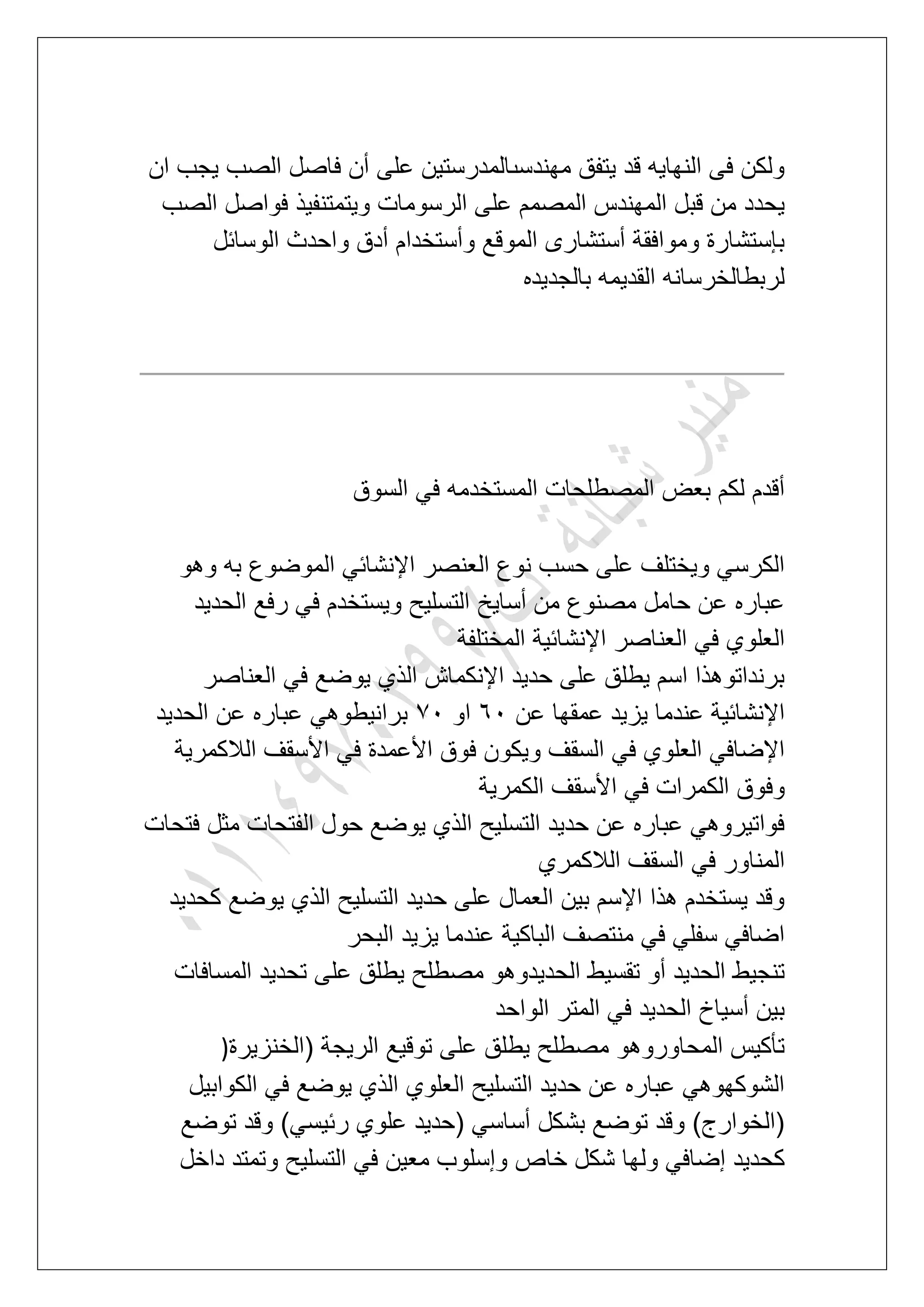 ‫ان‬ ‫ٌجب‬ ‫الصب‬ ‫فاصل‬ ‫أن‬ ‫على‬ ‫مهندسىالمدرستٌن‬ ‫ٌتفق‬ ‫قد‬ ‫النهاٌه‬ ‫فى‬ ‫ولكن‬
‫ا‬ ‫على‬ ‫المصمم‬ ‫المهندس‬ ‫قبل‬ ‫من‬ ‫ٌحدد‬‫الصب‬ ‫فواصل‬ ‫وٌتمتنفٌذ‬ ‫لرسومات‬
‫الوسابل‬ ‫واحدث‬ ‫أدق‬ ‫وأستخدام‬ ‫الموقع‬ ‫أستشارى‬ ‫وموافقة‬ ‫بإستشارة‬
‫بالجدٌده‬ ‫القدٌمه‬ ‫لربطالخرسانه‬
‫السوق‬ ً‫ف‬ ‫المستخدمه‬ ‫المصطلحات‬ ‫بعض‬ ‫لكم‬ ‫أقدم‬
‫وهو‬ ‫به‬ ‫الموضوع‬ ً‫اإلنشاب‬ ‫العنصر‬ ‫نوع‬ ‫حسب‬ ‫على‬ ‫وٌختلؾ‬ ً‫الكرس‬
‫أساٌخ‬ ‫من‬ ‫مصنوع‬ ‫حامل‬ ‫عن‬ ‫عباره‬‫الحدٌد‬ ‫رفع‬ ً‫ف‬ ‫وٌستخدم‬ ‫التسلٌح‬
‫المختلفة‬ ‫اإلنشابٌة‬ ‫العناصر‬ ً‫ف‬ ‫العلوي‬
‫العناصر‬ ً‫ف‬ ‫ٌوضع‬ ‫الذي‬ ‫اإلنكماش‬ ‫حدٌد‬ ‫على‬ ‫ٌطلق‬ ‫اسم‬ ‫برنداتوهذا‬
‫عن‬ ‫عمقها‬ ‫ٌزٌد‬ ‫عندما‬ ‫اإلنشابٌة‬71‫او‬71‫الحدٌد‬ ‫عن‬ ‫عباره‬ ً‫برانٌطوه‬
‫الالكمرٌة‬ ‫األسقؾ‬ ً‫ف‬ ‫األعمدة‬ ‫فوق‬ ‫وٌكون‬ ‫السقؾ‬ ً‫ف‬ ‫العلوي‬ ً‫اإلضاف‬
‫وف‬‫الكمرٌة‬ ‫األسقؾ‬ ً‫ف‬ ‫الكمرات‬ ‫وق‬
‫فتحات‬ ‫مثل‬ ‫الفتحات‬ ‫حول‬ ‫ٌوضع‬ ‫الذي‬ ‫التسلٌح‬ ‫حدٌد‬ ‫عن‬ ‫عباره‬ ً‫فواتٌروه‬
‫الالكمري‬ ‫السقؾ‬ ً‫ف‬ ‫المناور‬
‫كحدٌد‬ ‫ٌوضع‬ ‫الذي‬ ‫التسلٌح‬ ‫حدٌد‬ ‫على‬ ‫العمال‬ ‫بٌن‬ ‫اإلسم‬ ‫هذا‬ ‫ٌستخدم‬ ‫وقد‬
‫البحر‬ ‫ٌزٌد‬ ‫عندما‬ ‫الباكٌة‬ ‫منتصؾ‬ ً‫ف‬ ً‫سفل‬ ً‫اضاف‬
ٌ‫الحد‬ ‫تقسٌط‬ ‫أو‬ ‫الحدٌد‬ ‫تنجٌط‬‫المسافات‬ ‫تحدٌد‬ ‫على‬ ‫ٌطلق‬ ‫مصطلح‬ ‫دوهو‬
‫الواحد‬ ‫المتر‬ ً‫ف‬ ‫الحدٌد‬ ‫أسٌاخ‬ ‫بٌن‬
‫(الخنزٌرة‬ ‫الرٌجة‬ ‫توقٌع‬ ‫على‬ ‫ٌطلق‬ ‫مصطلح‬ ‫المحاوروهو‬ ‫تؤكٌس‬)
‫الكوابٌل‬ ً‫ف‬ ‫ٌوضع‬ ‫الذي‬ ‫العلوي‬ ‫التسلٌح‬ ‫حدٌد‬ ‫عن‬ ‫عباره‬ ً‫الشوكهوه‬
‫توضع‬ ‫وقد‬ )ً‫ربٌس‬ ‫علوي‬ ‫(حدٌد‬ ً‫أساس‬ ‫بشكل‬ ‫توضع‬ ‫وقد‬ )‫(الخوارج‬
‫ول‬ ً‫إضاف‬ ‫كحدٌد‬‫داخل‬ ‫وتمتد‬ ‫التسلٌح‬ ً‫ف‬ ‫معٌن‬ ‫وإسلوب‬ ‫خاص‬ ‫شكل‬ ‫ها‬
 