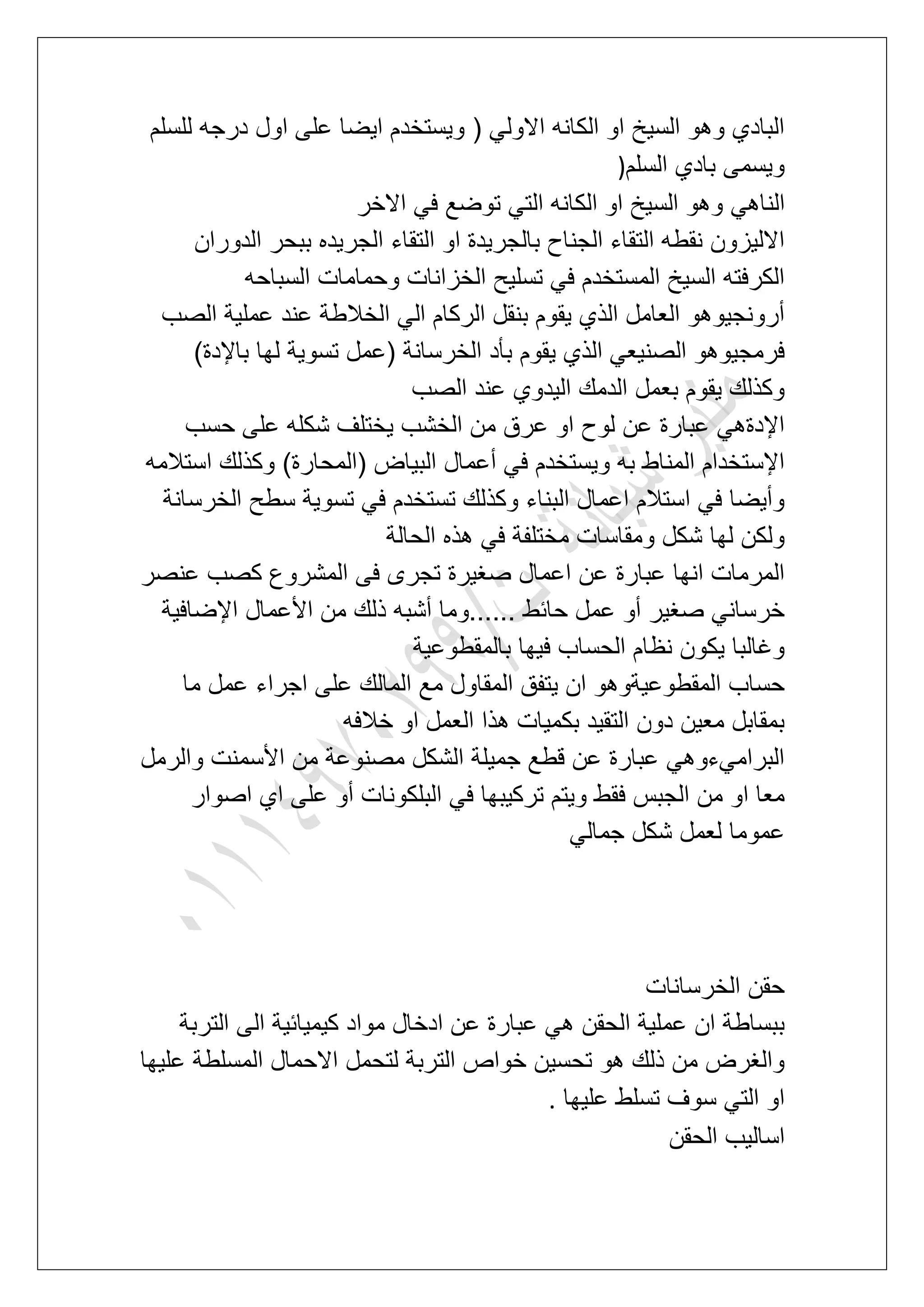 ‫للسلم‬ ‫درجه‬ ‫اول‬ ‫على‬ ‫اٌضا‬ ‫وٌستخدم‬ ( ً‫االول‬ ‫الكانه‬ ‫او‬ ‫السٌخ‬ ‫وهو‬ ‫البادي‬
‫السلم‬ ‫بادي‬ ‫وٌسمى‬)
ً‫الناه‬‫االخر‬ ً‫ف‬ ‫توضع‬ ً‫الت‬ ‫الكانه‬ ‫او‬ ‫السٌخ‬ ‫وهو‬
‫الدوران‬ ‫ببحر‬ ‫الجرٌده‬ ‫التقاء‬ ‫او‬ ‫بالجرٌدة‬ ‫الجناح‬ ‫التقاء‬ ‫نقطه‬ ‫االلٌزون‬
‫السباحه‬ ‫وحمامات‬ ‫الخزانات‬ ‫تسلٌح‬ ً‫ف‬ ‫المستخدم‬ ‫السٌخ‬ ‫الكرفته‬
‫الصب‬ ‫عملٌة‬ ‫عند‬ ‫الخالطة‬ ً‫ال‬ ‫الركام‬ ‫بنقل‬ ‫ٌقوم‬ ‫الذي‬ ‫العامل‬ ‫أرونجٌوهو‬
‫ٌقوم‬ ‫الذي‬ ً‫الصنٌع‬ ‫فرمجٌوهو‬)‫باإلدة‬ ‫لها‬ ‫تسوٌة‬ ‫(عمل‬ ‫الخرسانة‬ ‫بؤد‬
‫الصب‬ ‫عند‬ ‫الٌدوي‬ ‫الدمك‬ ‫بعمل‬ ‫ٌقوم‬ ‫وكذلك‬
‫حسب‬ ‫على‬ ‫شكله‬ ‫ٌختلؾ‬ ‫الخشب‬ ‫من‬ ‫عرق‬ ‫او‬ ‫لوح‬ ‫عن‬ ‫عبارة‬ ً‫اإلدةه‬
‫استالمه‬ ‫وكذلك‬ )‫(المحارة‬ ‫البٌاض‬ ‫أعمال‬ ً‫ف‬ ‫وٌستخدم‬ ‫به‬ ‫المناط‬ ‫اإلستخدام‬
‫ال‬ ‫سطح‬ ‫تسوٌة‬ ً‫ف‬ ‫تستخدم‬ ‫وكذلك‬ ‫البناء‬ ‫اعمال‬ ‫استالم‬ ً‫ف‬ ‫وأٌضا‬‫خرسانة‬
‫الحالة‬ ‫هذه‬ ً‫ف‬ ‫مختلفة‬ ‫ومقاسات‬ ‫شكل‬ ‫لها‬ ‫ولكن‬
‫عنصر‬ ‫كصب‬ ‫المشروع‬ ‫فى‬ ‫تجرى‬ ‫صؽٌرة‬ ‫اعمال‬ ‫عن‬ ‫عبارة‬ ‫انها‬ ‫المرمات‬
‫اإلضافٌة‬ ‫األعمال‬ ‫من‬ ‫ذلك‬ ‫أشبه‬ ‫......وما‬ ‫حابط‬ ‫عمل‬ ‫أو‬ ‫صؽٌر‬ ً‫خرسان‬
‫بالمقطوعٌة‬ ‫فٌها‬ ‫الحساب‬ ‫نظام‬ ‫ٌكون‬ ‫وؼالبا‬
‫ع‬ ‫المالك‬ ‫مع‬ ‫المقاول‬ ‫ٌتفق‬ ‫ان‬ ‫المقطوعٌةوهو‬ ‫حساب‬‫ما‬ ‫عمل‬ ‫اجراء‬ ‫لى‬
‫خالفه‬ ‫او‬ ‫العمل‬ ‫هذا‬ ‫بكمٌات‬ ‫التقٌد‬ ‫دون‬ ‫معٌن‬ ‫بمقابل‬
‫والرمل‬ ‫األسمنت‬ ‫من‬ ‫مصنوعة‬ ‫الشكل‬ ‫جمٌلة‬ ‫قطع‬ ‫عن‬ ‫عبارة‬ ً‫البرامًءوه‬
‫اصوار‬ ‫اي‬ ‫على‬ ‫أو‬ ‫البلكونات‬ ً‫ف‬ ‫تركٌبها‬ ‫وٌتم‬ ‫فقط‬ ‫الجبس‬ ‫من‬ ‫او‬ ‫معا‬
ً‫جمال‬ ‫شكل‬ ‫لعمل‬ ‫عموما‬
‫الخرسانات‬ ‫حقن‬
‫عبار‬ ً‫ه‬ ‫الحقن‬ ‫عملٌة‬ ‫ان‬ ‫ببساطة‬‫التربة‬ ‫الى‬ ‫كٌمٌابٌة‬ ‫مواد‬ ‫ادخال‬ ‫عن‬ ‫ة‬
‫علٌها‬ ‫المسلطة‬ ‫االحمال‬ ‫لتحمل‬ ‫التربة‬ ‫خواص‬ ‫تحسٌن‬ ‫هو‬ ‫ذلك‬ ‫من‬ ‫والؽرض‬
‫علٌها‬ ‫تسلط‬ ‫سوؾ‬ ً‫الت‬ ‫او‬.
‫الحقن‬ ‫اسالٌب‬
 