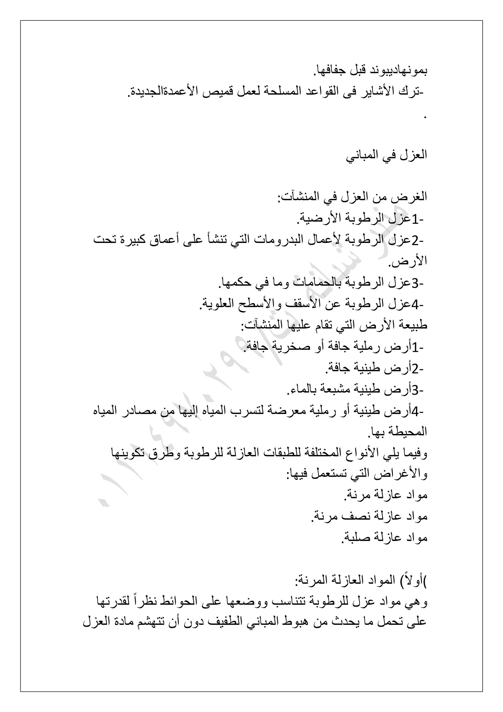 ‫جفافها‬ ‫قبل‬ ‫بمونهادٌبوند‬.
-‫األعمدةالجدٌدة‬ ‫قمٌص‬ ‫لعمل‬ ‫المسلحة‬ ‫القواعد‬ ‫فى‬ ‫األشاٌر‬ ‫ترك‬.
.
‫ا‬ً‫المبان‬ ً‫ف‬ ‫لعزل‬
‫المنشآت‬ ً‫ف‬ ‫العزل‬ ‫من‬ ‫الؽرض‬:
1-‫األرضٌة‬ ‫الرطوبة‬ ‫عزل‬.
2-‫تحت‬ ‫كبٌرة‬ ‫أعماق‬ ‫على‬ ‫تنشؤ‬ ً‫الت‬ ‫البدرومات‬ ‫ألعمال‬ ‫الرطوبة‬ ‫عزل‬
‫األرض‬.
3-‫حكمها‬ ً‫ف‬ ‫وما‬ ‫بالحمامات‬ ‫الرطوبة‬ ‫عزل‬.
4-‫العلوٌة‬ ‫واألسطح‬ ‫األسقؾ‬ ‫عن‬ ‫الرطوبة‬ ‫عزل‬.
‫المنشآت‬ ‫علٌها‬ ‫تقام‬ ً‫الت‬ ‫األرض‬ ‫طبٌعة‬:
1-‫جافة‬ ‫صخرٌة‬ ‫أو‬ ‫جافة‬ ‫رملٌة‬ ‫أرض‬.
2-‫جافة‬ ‫طٌنٌة‬ ‫أرض‬.
3-‫بالماء‬ ‫مشبعة‬ ‫طٌنٌة‬ ‫أرض‬.
4-‫المٌاه‬ ‫مصادر‬ ‫من‬ ‫إلٌها‬ ‫المٌاه‬ ‫لتسرب‬ ‫معرضة‬ ‫رملٌة‬ ‫أو‬ ‫طٌنٌة‬ ‫أرض‬
‫بها‬ ‫المحٌطة‬.
‫تكوٌنها‬ ‫وطرق‬ ‫للرطوبة‬ ‫العازلة‬ ‫للطبقات‬ ‫المختلفة‬ ‫األنواع‬ ً‫ٌل‬ ‫وفٌما‬
‫فٌها‬ ‫تستعمل‬ ً‫الت‬ ‫واألؼراض‬:
‫عازلة‬ ‫مواد‬‫مرنة‬.
‫مرنة‬ ‫نصؾ‬ ‫عازلة‬ ‫مواد‬.
‫صلبة‬ ‫عازلة‬ ‫مواد‬.
(‫المرنة‬ ‫العازلة‬ ‫المواد‬ )ً‫ال‬‫أو‬:
‫لقدرتها‬ ً‫ا‬‫نظر‬ ‫الحوابط‬ ‫على‬ ‫ووضعها‬ ‫تتناسب‬ ‫للرطوبة‬ ‫عزل‬ ‫مواد‬ ً‫وه‬
‫العزل‬ ‫مادة‬ ‫تتهشم‬ ‫أن‬ ‫دون‬ ‫الطفٌؾ‬ ً‫المبان‬ ‫هبوط‬ ‫من‬ ‫ٌحدث‬ ‫ما‬ ‫تحمل‬ ‫على‬
 