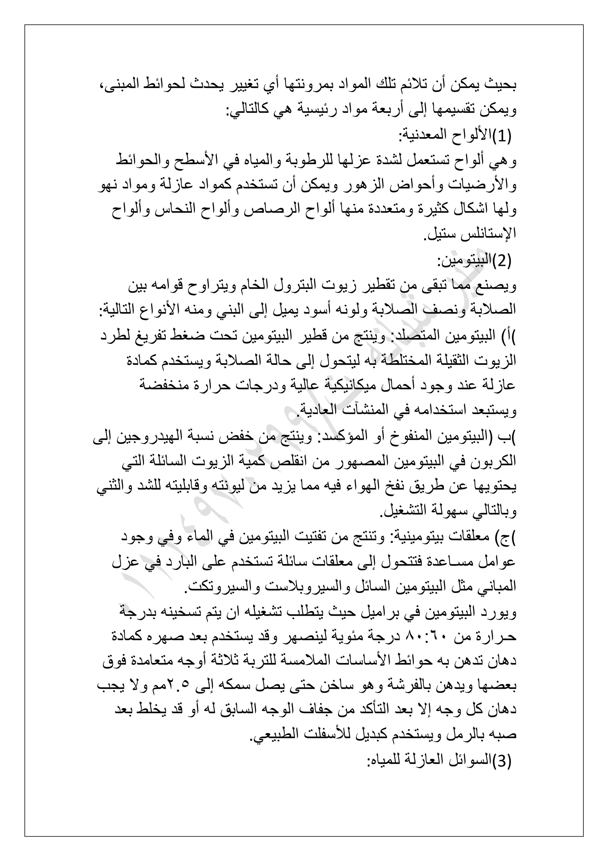 ‫لح‬ ‫ٌحدث‬ ‫تؽٌٌر‬ ‫أي‬ ‫بمرونتها‬ ‫المواد‬ ‫تلك‬ ‫تالبم‬ ‫أن‬ ‫ٌمكن‬ ‫بحٌث‬،‫المبنى‬ ‫وابط‬
ً‫كالتال‬ ً‫ه‬ ‫ربٌسٌة‬ ‫مواد‬ ‫أربعة‬ ‫إلى‬ ‫تقسٌمها‬ ‫وٌمكن‬:
(1)‫المعدنٌة‬ ‫األلواح‬:
‫والحوابط‬ ‫األسطح‬ ً‫ف‬ ‫والمٌاه‬ ‫للرطوبة‬ ‫عزلها‬ ‫لشدة‬ ‫تستعمل‬ ‫ألواح‬ ً‫وه‬
‫نهو‬ ‫ومواد‬ ‫عازلة‬ ‫كمواد‬ ‫تستخدم‬ ‫أن‬ ‫وٌمكن‬ ‫الزهور‬ ‫وأحواض‬ ‫واألرضٌات‬
‫وألوا‬ ‫الرصاص‬ ‫ألواح‬ ‫منها‬ ‫ومتعددة‬ ‫كثٌرة‬ ‫اشكال‬ ‫ولها‬‫وألواح‬ ‫النحاس‬ ‫ح‬
‫ستٌل‬ ‫اإلستانلس‬.
(2)‫البٌتومٌن‬:
‫بٌن‬ ‫قوامه‬ ‫وٌتراوح‬ ‫الخام‬ ‫البترول‬ ‫زٌوت‬ ‫تقطٌر‬ ‫من‬ ‫تبقى‬ ‫مما‬ ‫وٌصنع‬
‫التالٌة‬ ‫األنواع‬ ‫ومنه‬ ً‫البن‬ ‫إلى‬ ‫ٌمٌل‬ ‫أسود‬ ‫ولونه‬ ‫الصالبة‬ ‫ونصؾ‬ ‫الصالبة‬:
(‫لطرد‬ ‫تفرٌػ‬ ‫ضؽط‬ ‫تحت‬ ‫البٌتومٌن‬ ‫قطٌر‬ ‫من‬ ‫وٌنتج‬ :‫المتصلد‬ ‫البٌتومٌن‬ )‫أ‬
‫الثقٌل‬ ‫الزٌوت‬‫كمادة‬ ‫وٌستخدم‬ ‫الصالبة‬ ‫حالة‬ ‫إلى‬ ‫لٌتحول‬ ‫به‬ ‫المختلطة‬ ‫ة‬
‫منخفضة‬ ‫حرارة‬ ‫ودرجات‬ ‫عالٌة‬ ‫مٌكانٌكٌة‬ ‫أحمال‬ ‫وجود‬ ‫عند‬ ‫عازلة‬
‫العادٌة‬ ‫المنشآت‬ ً‫ف‬ ‫استخدامه‬ ‫وٌستبعد‬.
(‫ب‬)‫إلى‬ ‫الهٌدروجٌن‬ ‫نسبة‬ ‫خفض‬ ‫من‬ ‫وٌنتج‬ :‫المإكسد‬ ‫أو‬ ‫المنفوخ‬ ‫البٌتومٌن‬
‫كمٌة‬ ‫انقلص‬ ‫من‬ ‫المصهور‬ ‫البٌتومٌن‬ ً‫ف‬ ‫الكربون‬ً‫الت‬ ‫السابلة‬ ‫الزٌوت‬
ً‫والثن‬ ‫للشد‬ ‫وقابلٌته‬ ‫لٌونته‬ ‫من‬ ‫ٌزٌد‬ ‫مما‬ ‫فٌه‬ ‫الهواء‬ ‫نفخ‬ ‫طرٌق‬ ‫عن‬ ‫ٌحتوٌها‬
‫التشؽٌل‬ ‫سهولة‬ ً‫وبالتال‬.
(‫وجود‬ ً‫وف‬ ‫الماء‬ ً‫ف‬ ‫البٌتومٌن‬ ‫تفتٌت‬ ‫من‬ ‫وتنتج‬ :‫بٌتومٌنٌة‬ ‫معلقات‬ )‫ج‬
‫عزل‬ ً‫ف‬ ‫البارد‬ ‫على‬ ‫تستخدم‬ ‫سابلة‬ ‫معلقات‬ ‫إلى‬ ‫فتتحول‬ ‫مسـاعدة‬ ‫عوامل‬
‫ا‬ ‫مثل‬ ً‫المبان‬‫والسٌروتكت‬ ‫والسٌروبالست‬ ‫السابل‬ ‫لبٌتومٌن‬.
‫بدرجة‬ ‫تسخٌنه‬ ‫ٌتم‬ ‫ان‬ ‫تشؽٌله‬ ‫ٌتطلب‬ ‫حٌث‬ ‫برامٌل‬ ً‫ف‬ ‫البٌتومٌن‬ ‫وٌورد‬
‫من‬ ‫حـرارة‬81:71‫كمادة‬ ‫صهره‬ ‫بعد‬ ‫ٌستخدم‬ ‫وقد‬ ‫لٌنصهر‬ ‫مبوٌة‬ ‫درجة‬
‫فوق‬ ‫متعامدة‬ ‫أوجه‬ ‫ثالثة‬ ‫للتربة‬ ‫المالمسة‬ ‫األساسات‬ ‫حوابط‬ ‫به‬ ‫تدهن‬ ‫دهان‬
‫س‬ ‫وهو‬ ‫بالفرشة‬ ‫وٌدهن‬ ‫بعضها‬‫إلى‬ ‫سمكه‬ ‫ٌصل‬ ‫حتى‬ ‫اخن‬3.6‫ٌجب‬ ‫وال‬ ‫مم‬
‫بعد‬ ‫ٌخلط‬ ‫قد‬ ‫أو‬ ‫له‬ ‫السابق‬ ‫الوجه‬ ‫جفاؾ‬ ‫من‬ ‫التؤكد‬ ‫بعد‬ ‫إال‬ ‫وجه‬ ‫كل‬ ‫دهان‬
ً‫الطبٌع‬ ‫لألسفلت‬ ‫كبدٌل‬ ‫وٌستخدم‬ ‫بالرمل‬ ‫صبه‬.
(3)‫للمٌاه‬ ‫العازلة‬ ‫السوابل‬:
 
