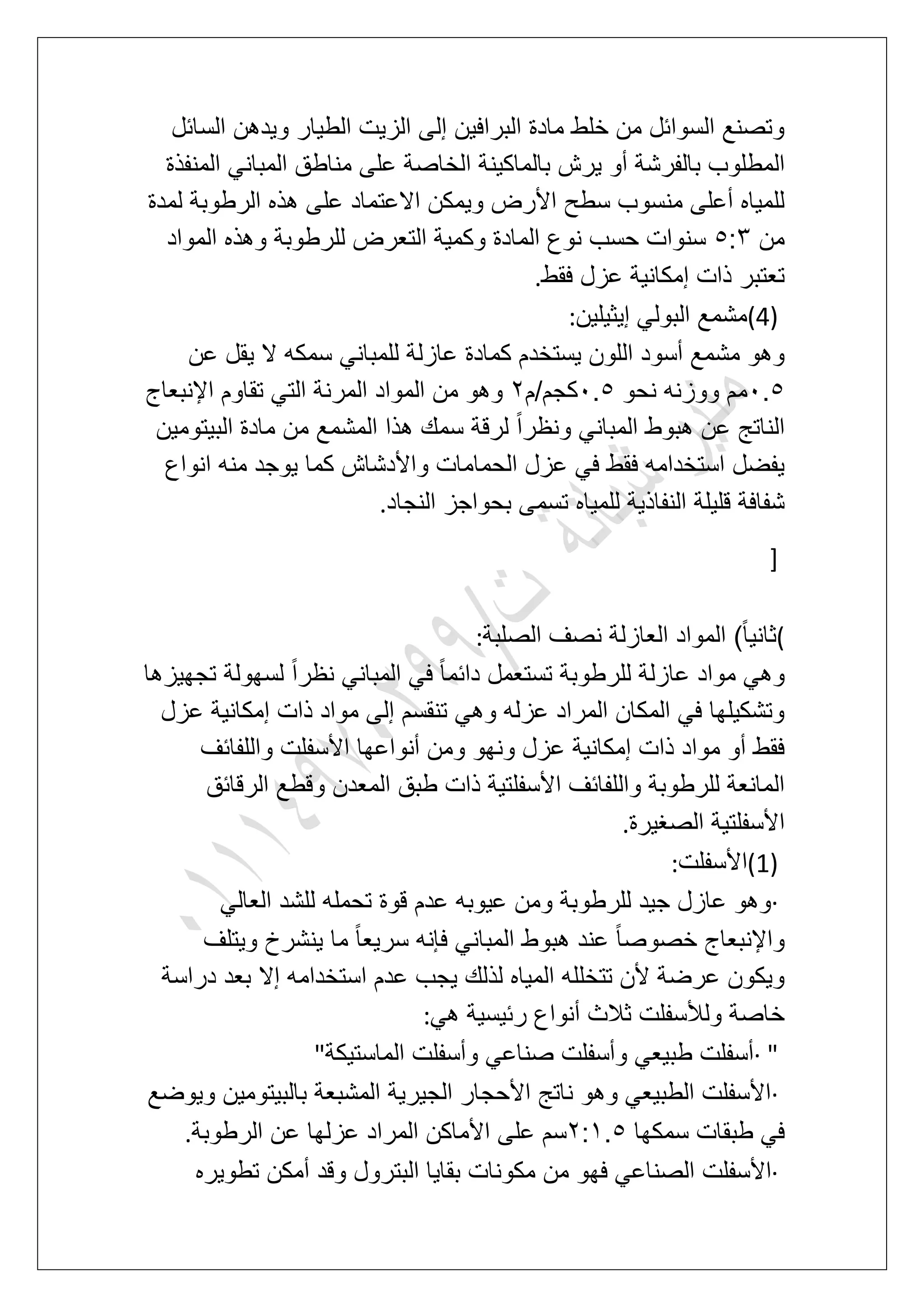 ‫السابل‬ ‫وٌدهن‬ ‫الطٌار‬ ‫الزٌت‬ ‫إلى‬ ‫البرافٌن‬ ‫مادة‬ ‫خلط‬ ‫من‬ ‫السوابل‬ ‫وتصنع‬
ٌ ‫أو‬ ‫بالفرشة‬ ‫المطلوب‬‫المنفذة‬ ً‫المبان‬ ‫مناطق‬ ‫على‬ ‫الخاصة‬ ‫بالماكٌنة‬ ‫رش‬
‫لمدة‬ ‫الرطوبة‬ ‫هذه‬ ‫على‬ ‫االعتماد‬ ‫وٌمكن‬ ‫األرض‬ ‫سطح‬ ‫منسوب‬ ‫أعلى‬ ‫للمٌاه‬
‫من‬6:4‫المواد‬ ‫وهذه‬ ‫للرطوبة‬ ‫التعرض‬ ‫وكمٌة‬ ‫المادة‬ ‫نوع‬ ‫حسب‬ ‫سنوات‬
‫فقط‬ ‫عزل‬ ‫إمكانٌة‬ ‫ذات‬ ‫تعتبر‬.
(4)‫إٌثٌلٌن‬ ً‫البول‬ ‫مشمع‬:
‫كمادة‬ ‫ٌستخدم‬ ‫اللون‬ ‫أسود‬ ‫مشمع‬ ‫وهو‬‫عن‬ ‫ٌقل‬ ‫ال‬ ‫سمكه‬ ً‫للمبان‬ ‫عازلة‬
1.6‫نحو‬ ‫ووزنه‬ ‫مم‬1.6‫كجم/م‬3‫اإلنبعاج‬ ‫تقاوم‬ ً‫الت‬ ‫المرنة‬ ‫المواد‬ ‫من‬ ‫وهو‬
‫البٌتومٌن‬ ‫مادة‬ ‫من‬ ‫المشمع‬ ‫هذا‬ ‫سمك‬ ‫لرقة‬ ً‫ا‬‫ونظر‬ ً‫المبان‬ ‫هبوط‬ ‫عن‬ ‫الناتج‬
‫انواع‬ ‫منه‬ ‫ٌوجد‬ ‫كما‬ ‫واألدشاش‬ ‫الحمامات‬ ‫عزل‬ ً‫ف‬ ‫فقط‬ ‫استخدامه‬ ‫ٌفضل‬
‫تس‬ ‫للمٌاه‬ ‫النفاذٌة‬ ‫قلٌلة‬ ‫شفافة‬‫النجاد‬ ‫بحواجز‬ ‫مى‬.
]
(‫الصلبة‬ ‫نصؾ‬ ‫العازلة‬ ‫المواد‬ )ً‫ا‬ٌ‫ثان‬:
‫تجهٌزها‬ ‫لسهولة‬ ً‫ا‬‫نظر‬ ً‫المبان‬ ً‫ف‬ ً‫ا‬‫دابم‬ ‫تستعمل‬ ‫للرطوبة‬ ‫عازلة‬ ‫مواد‬ ً‫وه‬
‫عزل‬ ‫إمكانٌة‬ ‫ذات‬ ‫مواد‬ ‫إلى‬ ‫تنقسم‬ ً‫وه‬ ‫عزله‬ ‫المراد‬ ‫المكان‬ ً‫ف‬ ‫وتشكٌلها‬
‫واللفابؾ‬ ‫األسفلت‬ ‫أنواعها‬ ‫ومن‬ ‫ونهو‬ ‫عزل‬ ‫إمكانٌة‬ ‫ذات‬ ‫مواد‬ ‫أو‬ ‫فقط‬
‫الرقابق‬ ‫وقطع‬ ‫المعدن‬ ‫طبق‬ ‫ذات‬ ‫األسفلتٌة‬ ‫واللفابؾ‬ ‫للرطوبة‬ ‫المانعة‬
‫الصؽٌرة‬ ‫األسفلتٌة‬.
(1)‫األسفلت‬:
·ً‫العال‬ ‫للشد‬ ‫تحمله‬ ‫قوة‬ ‫عدم‬ ‫عٌوبه‬ ‫ومن‬ ‫للرطوبة‬ ‫جٌد‬ ‫عازل‬ ‫وهو‬
‫وٌتلؾ‬ ‫ٌنشرخ‬ ‫ما‬ ً‫ا‬‫سرٌع‬ ‫فإنه‬ ً‫المبان‬ ‫هبوط‬ ‫عند‬ ً‫ا‬‫خصوص‬ ‫واإلنبعاج‬
‫عدم‬ ‫ٌجب‬ ‫لذلك‬ ‫المٌاه‬ ‫تتخلله‬ ‫ألن‬ ‫عرضة‬ ‫وٌكون‬‫دراسة‬ ‫بعد‬ ‫إال‬ ‫استخدامه‬
ً‫ه‬ ‫ربٌسٌة‬ ‫أنواع‬ ‫ثالث‬ ‫ولألسفلت‬ ‫خاصة‬:
· "‫الماستٌكة‬ ‫وأسفلت‬ ً‫صناع‬ ‫وأسفلت‬ ً‫طبٌع‬ ‫أسفلت‬"
·‫وٌوضع‬ ‫بالبٌتومٌن‬ ‫المشبعة‬ ‫الجٌرٌة‬ ‫األحجار‬ ‫ناتج‬ ‫وهو‬ ً‫الطبٌع‬ ‫األسفلت‬
‫سمكها‬ ‫طبقات‬ ً‫ف‬3:2.6‫الرطوبة‬ ‫عن‬ ‫عزلها‬ ‫المراد‬ ‫األماكن‬ ‫على‬ ‫سم‬.
·‫فه‬ ً‫الصناع‬ ‫األسفلت‬‫تطوٌره‬ ‫أمكن‬ ‫وقد‬ ‫البترول‬ ‫بقاٌا‬ ‫مكونات‬ ‫من‬ ‫و‬
 
